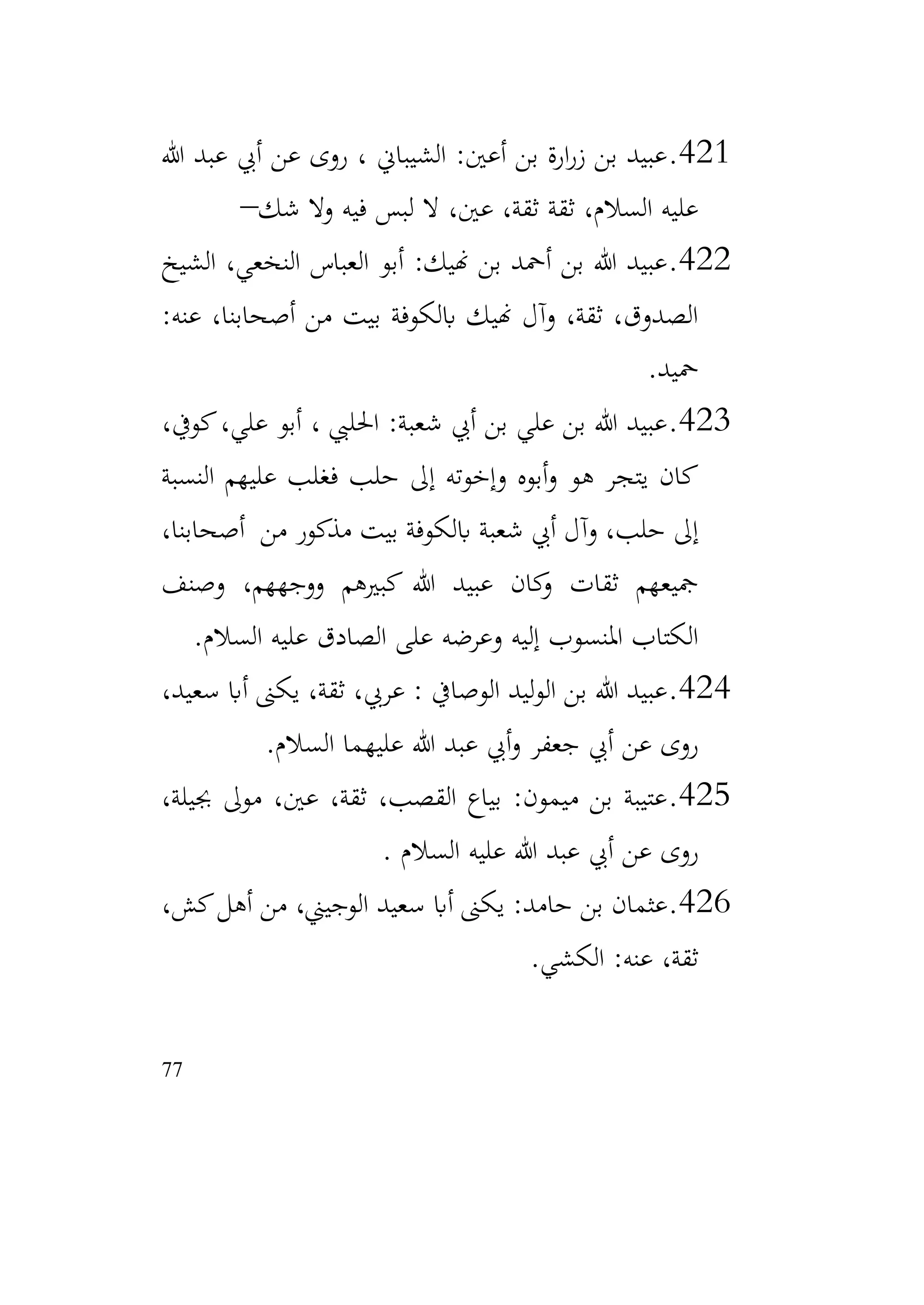 77
421
.
‫هللا‬ ‫عبد‬ ‫أيب‬ ‫عن‬ ‫روى‬ ، ‫الشيباين‬ :‫أعني‬ ‫بن‬ ‫ارة‬‫ر‬‫ز‬ ‫بن‬ ‫عبيد‬
‫شك‬ ‫وال‬ ‫فيه‬ ‫لبس‬ ‫ال‬ ،‫عني‬ ،‫ثقة‬ ‫ثقة‬ ،‫السالم‬ ‫عليه‬
–
422
.
‫الشيخ‬ ،‫النخعي‬ ‫العباس‬ ‫أبو‬ :‫هنيك‬ ‫بن‬ ‫أمحد‬ ‫بن‬ ‫هللا‬ ‫عبيد‬
:‫عنه‬ ،‫أصحابنا‬ ‫من‬ ‫بيت‬ ‫ابلكوفة‬ ‫هنيك‬ ‫وآل‬ ،‫ثقة‬ ،‫الصدوق‬
‫محيد‬
.
423
.
،‫كويف‬،‫علي‬ ‫أبو‬ ، ‫احلليب‬ :‫شعبة‬ ‫أيب‬ ‫بن‬ ‫علي‬ ‫بن‬ ‫هللا‬ ‫عبيد‬
‫النسبة‬ ‫عليهم‬ ‫فغلب‬ ‫حلب‬ ‫إىل‬ ‫وإخوته‬ ‫أبوه‬‫و‬ ‫هو‬ ‫يتجر‬ ‫كان‬
،‫أصحابنا‬ ‫من‬ ‫مذكور‬ ‫بيت‬ ‫ابلكوفة‬ ‫شعبة‬ ‫أيب‬ ‫وآل‬ ،‫حلب‬ ‫إىل‬
‫وصنف‬ ،‫ووجههم‬ ‫كبريهم‬ ‫هللا‬ ‫عبيد‬ ‫كان‬
‫و‬ ‫ثقات‬ ‫مجيعهم‬
‫السالم‬ ‫عليه‬ ‫الصادق‬ ‫على‬ ‫وعرضه‬ ‫إليه‬ ‫املنسوب‬ ‫الكتاب‬
.
424
.
،‫سعيد‬ ‫أاب‬ ‫يكىن‬ ،‫ثقة‬ ،‫عريب‬ : ‫الوصايف‬ ‫ليد‬‫و‬‫ال‬ ‫بن‬ ‫هللا‬ ‫عبيد‬
‫السالم‬ ‫عليهما‬ ‫هللا‬ ‫عبد‬ ‫أيب‬‫و‬ ‫جعفر‬ ‫أيب‬ ‫عن‬ ‫روى‬
.
425
.
،‫جبيلة‬ ‫موىل‬ ،‫عني‬ ،‫ثقة‬ ،‫القصب‬ ‫بياع‬ :‫ميمون‬ ‫بن‬ ‫عتيبة‬
‫السالم‬ ‫عليه‬ ‫هللا‬ ‫عبد‬ ‫أيب‬ ‫عن‬ ‫روى‬
.
426
.
،‫كش‬‫أهل‬ ‫من‬ ،‫الوجيين‬ ‫سعيد‬ ‫أاب‬ ‫يكىن‬ :‫حامد‬ ‫بن‬ ‫عثمان‬
‫الكشي‬ :‫عنه‬ ،‫ثقة‬
.
 