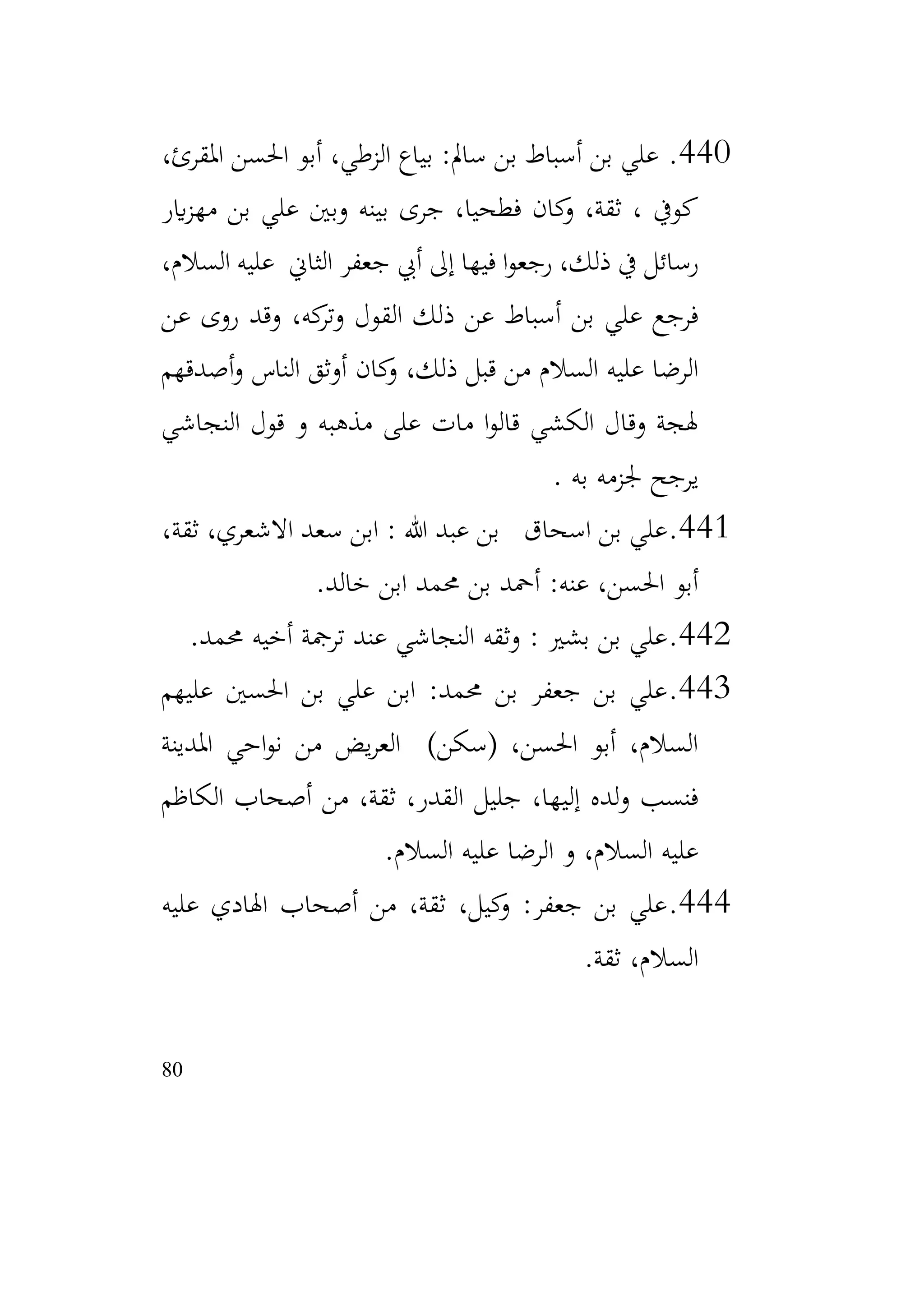 80
440
.
،‫املقرئ‬ ‫احلسن‬ ‫أبو‬ ،‫الزطي‬ ‫بياع‬ :‫سامل‬ ‫بن‬ ‫أسباط‬ ‫بن‬ ‫علي‬
‫اير‬‫ز‬‫مه‬ ‫بن‬ ‫علي‬ ‫وبني‬ ‫بينه‬ ‫جرى‬ ،‫فطحيا‬ ‫كان‬
‫و‬ ،‫ثقة‬ ، ‫كويف‬
،‫السالم‬ ‫عليه‬ ‫الثاين‬ ‫جعفر‬ ‫أيب‬ ‫إىل‬ ‫فيها‬ ‫ا‬‫و‬‫رجع‬ ،‫ذلك‬ ‫يف‬ ‫رسائل‬
‫عن‬ ‫روى‬ ‫وقد‬ ،‫كه‬
‫وتر‬ ‫القول‬ ‫ذلك‬ ‫عن‬ ‫أسباط‬ ‫بن‬ ‫علي‬ ‫فرجع‬
‫أصدقهم‬‫و‬ ‫الناس‬ ‫أوثق‬ ‫كان‬
‫و‬ ،‫ذلك‬ ‫قبل‬ ‫من‬ ‫السالم‬ ‫عليه‬ ‫الرضا‬
‫النجاشي‬ ‫قول‬ ‫و‬ ‫مذهبه‬ ‫على‬ ‫مات‬ ‫ا‬‫و‬‫قال‬ ‫الكشي‬ ‫وقال‬ ‫هلجة‬
‫به‬ ‫جلزمه‬ ‫يرجح‬
.
441
.
،‫ثقة‬ ،‫االشعري‬ ‫سعد‬ ‫ابن‬ : ‫هللا‬ ‫عبد‬ ‫بن‬ ‫اسحاق‬ ‫بن‬ ‫علي‬
‫خالد‬ ‫ابن‬ ‫حممد‬ ‫بن‬ ‫أمحد‬ :‫عنه‬ ،‫احلسن‬ ‫أبو‬
.
442
.
‫حممد‬ ‫أخيه‬ ‫ترمجة‬ ‫عند‬ ‫النجاشي‬ ‫وثقه‬ : ‫بشري‬ ‫بن‬ ‫علي‬
.
443
.
‫عليهم‬ ‫احلسني‬ ‫بن‬ ‫علي‬ ‫ابن‬ :‫حممد‬ ‫بن‬ ‫جعفر‬ ‫بن‬ ‫علي‬
‫املدينة‬ ‫احي‬‫و‬‫ن‬ ‫من‬ ‫يض‬‫ر‬‫الع‬ )‫(سكن‬ ،‫احلسن‬ ‫أبو‬ ،‫السالم‬
‫الكاظم‬ ‫أصحاب‬ ‫من‬ ،‫ثقة‬ ،‫القدر‬ ‫جليل‬ ،‫إليها‬ ‫لده‬‫و‬ ‫فنسب‬
‫السالم‬ ‫عليه‬ ‫الرضا‬ ‫و‬ ،‫السالم‬ ‫عليه‬
.
444
.
‫عليه‬ ‫اهلادي‬ ‫أصحاب‬ ‫من‬ ،‫ثقة‬ ،‫كيل‬
‫و‬ :‫جعفر‬ ‫بن‬ ‫علي‬
‫ثقة‬ ،‫السالم‬
.
 