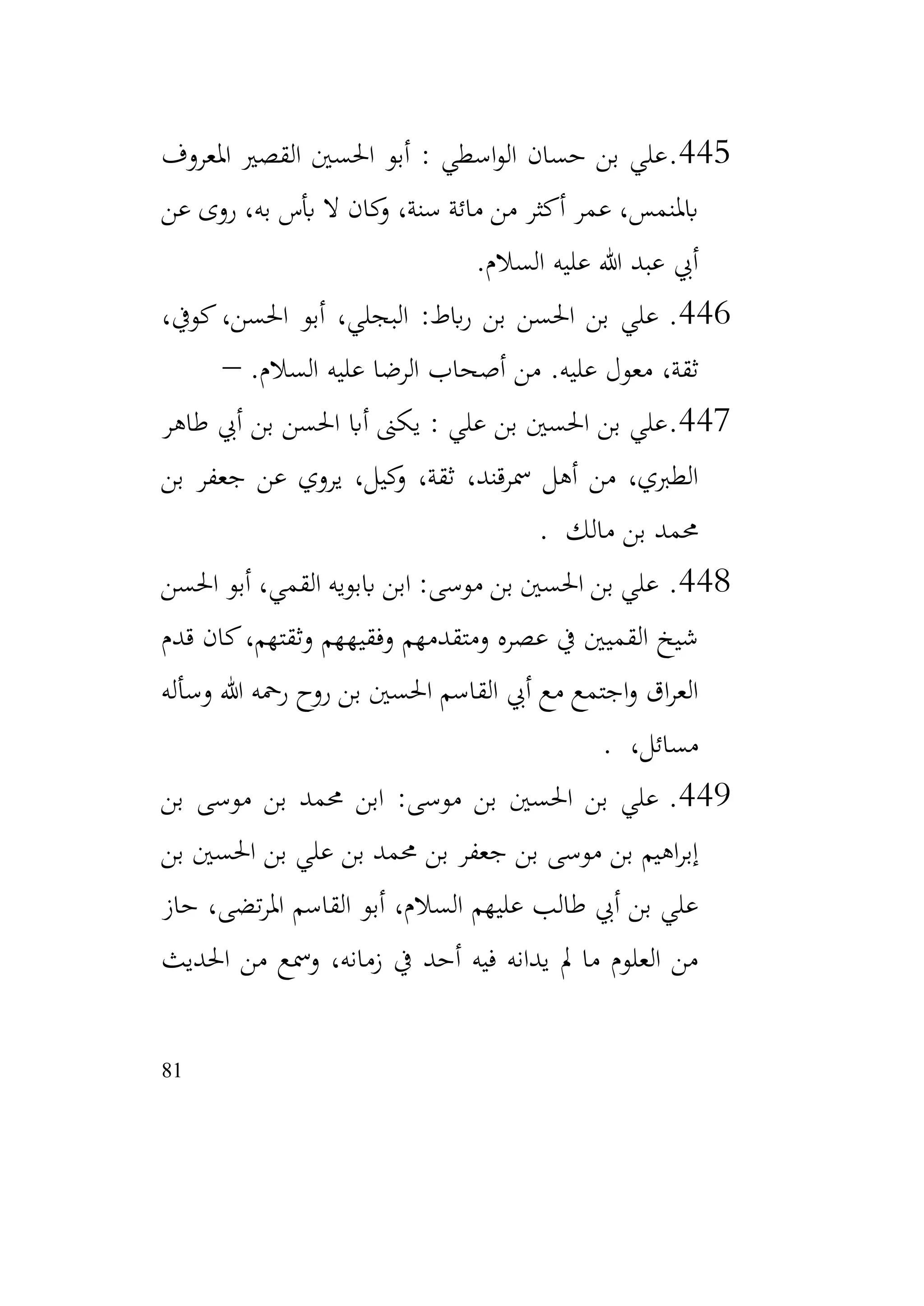 81
445
.
‫املعروف‬ ‫القصري‬ ‫احلسني‬ ‫أبو‬ : ‫اسطي‬‫و‬‫ال‬ ‫حسان‬ ‫بن‬ ‫علي‬
‫عن‬ ‫روى‬ ،‫به‬ ‫أبس‬ ‫ال‬ ‫كان‬
‫و‬ ،‫سنة‬ ‫مائة‬ ‫من‬ ‫أكثر‬ ‫عمر‬ ،‫ابملنمس‬
‫السالم‬ ‫عليه‬ ‫هللا‬ ‫عبد‬ ‫أيب‬
.
446
.
،‫كويف‬،‫احلسن‬ ‫أبو‬ ،‫البجلي‬ :‫ابط‬‫ر‬ ‫بن‬ ‫احلسن‬ ‫بن‬ ‫علي‬
.‫السالم‬ ‫عليه‬ ‫الرضا‬ ‫أصحاب‬ ‫من‬ .‫عليه‬ ‫معول‬ ،‫ثقة‬
–
447
.
‫طاهر‬ ‫أيب‬ ‫بن‬ ‫احلسن‬ ‫أاب‬ ‫يكىن‬ : ‫علي‬ ‫بن‬ ‫احلسني‬ ‫بن‬ ‫علي‬
‫بن‬ ‫جعفر‬ ‫عن‬ ‫يروي‬ ،‫كيل‬
‫و‬ ،‫ثقة‬ ،‫مسرقند‬ ‫أهل‬ ‫من‬ ،‫الطربي‬
‫مالك‬ ‫بن‬ ‫حممد‬
.
448
.
‫احلسن‬ ‫أبو‬ ،‫القمي‬ ‫اببويه‬ ‫ابن‬ :‫موسى‬ ‫بن‬ ‫احلسني‬ ‫بن‬ ‫علي‬
‫قدم‬ ‫كان‬،‫وثقتهم‬ ‫وفقيههم‬ ‫ومتقدمهم‬ ‫عصره‬ ‫يف‬ ‫القميني‬ ‫شيخ‬
‫وسأله‬ ‫هللا‬ ‫رمحه‬ ‫روح‬ ‫بن‬ ‫احلسني‬ ‫القاسم‬ ‫أيب‬ ‫مع‬ ‫اجتمع‬‫و‬ ‫اق‬‫ر‬‫الع‬
،‫مسائل‬
.
449
.
‫بن‬ ‫موسى‬ ‫بن‬ ‫حممد‬ ‫ابن‬ :‫موسى‬ ‫بن‬ ‫احلسني‬ ‫بن‬ ‫علي‬
‫بن‬ ‫احلسني‬ ‫بن‬ ‫علي‬ ‫بن‬ ‫حممد‬ ‫بن‬ ‫جعفر‬ ‫بن‬ ‫موسى‬ ‫بن‬ ‫اهيم‬‫ر‬‫إب‬
‫حاز‬ ،‫تضى‬‫ر‬‫امل‬ ‫القاسم‬ ‫أبو‬ ،‫السالم‬ ‫عليهم‬ ‫طالب‬ ‫أيب‬ ‫بن‬ ‫علي‬
‫احلديث‬ ‫من‬ ‫ومسع‬ ،‫زمانه‬ ‫يف‬ ‫أحد‬ ‫فيه‬ ‫يدانه‬ ‫مل‬ ‫ما‬ ‫العلوم‬ ‫من‬
 