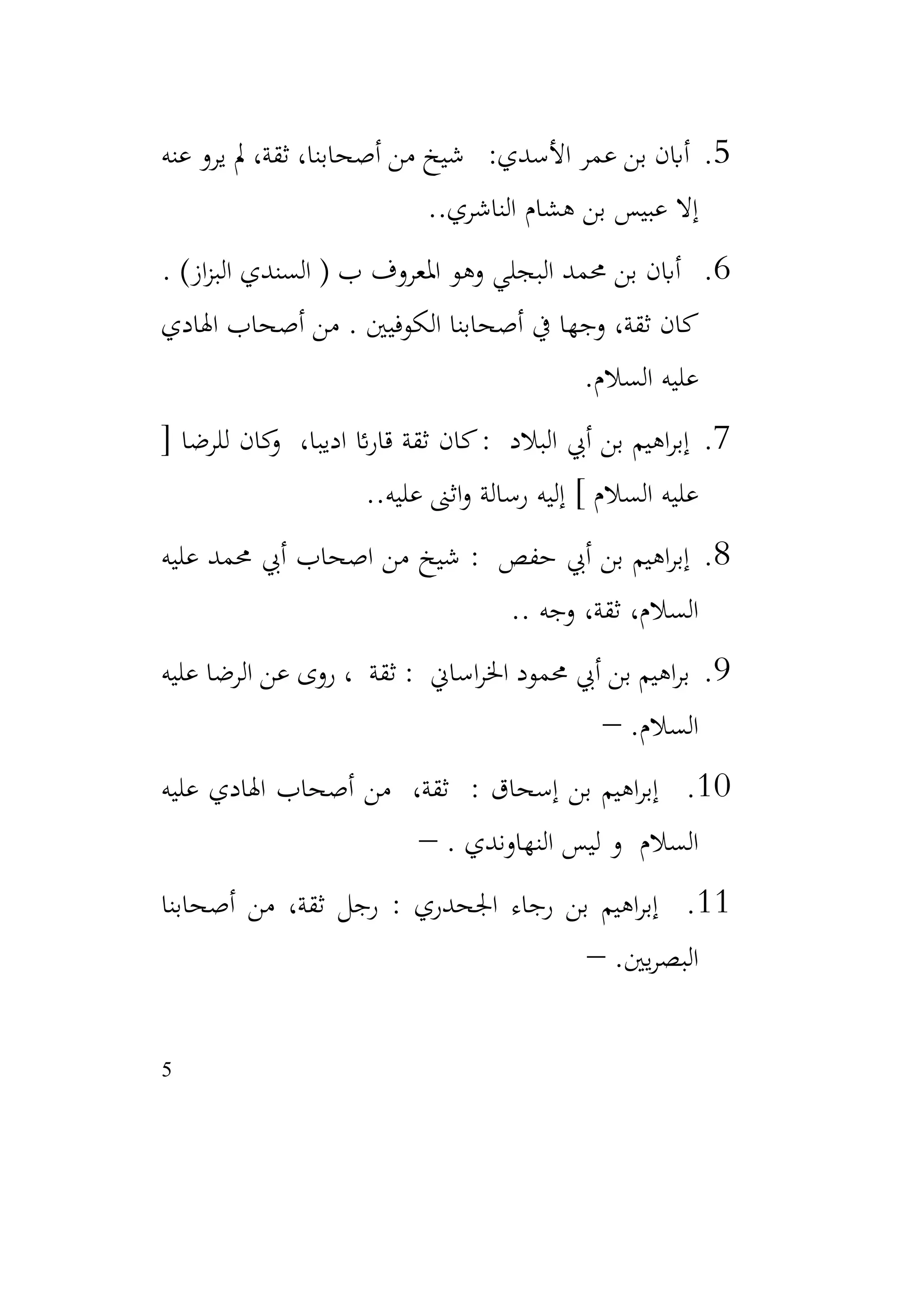 5
5
.
‫عنه‬ ‫يرو‬ ‫مل‬ ،‫ثقة‬ ،‫أصحابنا‬ ‫من‬ ‫شيخ‬ :‫األسدي‬ ‫عمر‬ ‫بن‬ ‫أابن‬
.‫الناشري‬ ‫هشام‬ ‫بن‬ ‫عبيس‬ ‫إال‬
.
6
.
‫ب‬ ‫املعروف‬ ‫وهو‬ ‫البجلي‬ ‫حممد‬ ‫بن‬ ‫أابن‬
‫ال‬ (
‫از‬‫ز‬‫الب‬ ‫سندي‬
)
.
‫اهلادي‬ ‫أصحاب‬ ‫من‬ . ‫الكوفيني‬ ‫أصحابنا‬ ‫يف‬ ‫وجها‬ ،‫ثقة‬ ‫كان‬
‫السالم‬ ‫عليه‬
.
7
.
[ ‫للرضا‬ ‫كان‬
‫و‬ ،‫اديبا‬ ‫ائ‬‫ر‬‫قا‬ ‫ثقة‬ ‫كان‬: ‫البالد‬ ‫أيب‬ ‫بن‬ ‫اهيم‬‫ر‬‫إب‬
.‫عليه‬ ‫اثىن‬‫و‬ ‫رسالة‬ ‫إليه‬ ] ‫السالم‬ ‫عليه‬
.
8
.
‫عليه‬ ‫حممد‬ ‫أيب‬ ‫اصحاب‬ ‫من‬ ‫شيخ‬ : ‫حفص‬ ‫أيب‬ ‫بن‬ ‫اهيم‬‫ر‬‫إب‬
. ‫وجه‬ ،‫ثقة‬ ،‫السالم‬
.
9
.
‫عليه‬ ‫الرضا‬ ‫عن‬ ‫روى‬ ، ‫ثقة‬ : ‫اساين‬‫ر‬‫اخل‬ ‫حممود‬ ‫أيب‬ ‫بن‬ ‫اهيم‬‫ر‬‫ب‬
.‫السالم‬
–
10
.
: ‫إسحاق‬ ‫بن‬ ‫اهيم‬‫ر‬‫إب‬
‫عليه‬ ‫اهلادي‬ ‫أصحاب‬ ‫من‬ ،‫ثقة‬
. ‫النهاوندي‬ ‫ليس‬ ‫و‬ ‫السالم‬
–
11
.
‫أصحابنا‬ ‫من‬ ،‫ثقة‬ ‫رجل‬ : ‫اجلحدري‬ ‫رجاء‬ ‫بن‬ ‫اهيم‬‫ر‬‫إب‬
.‫يني‬‫ر‬‫البص‬
–
 