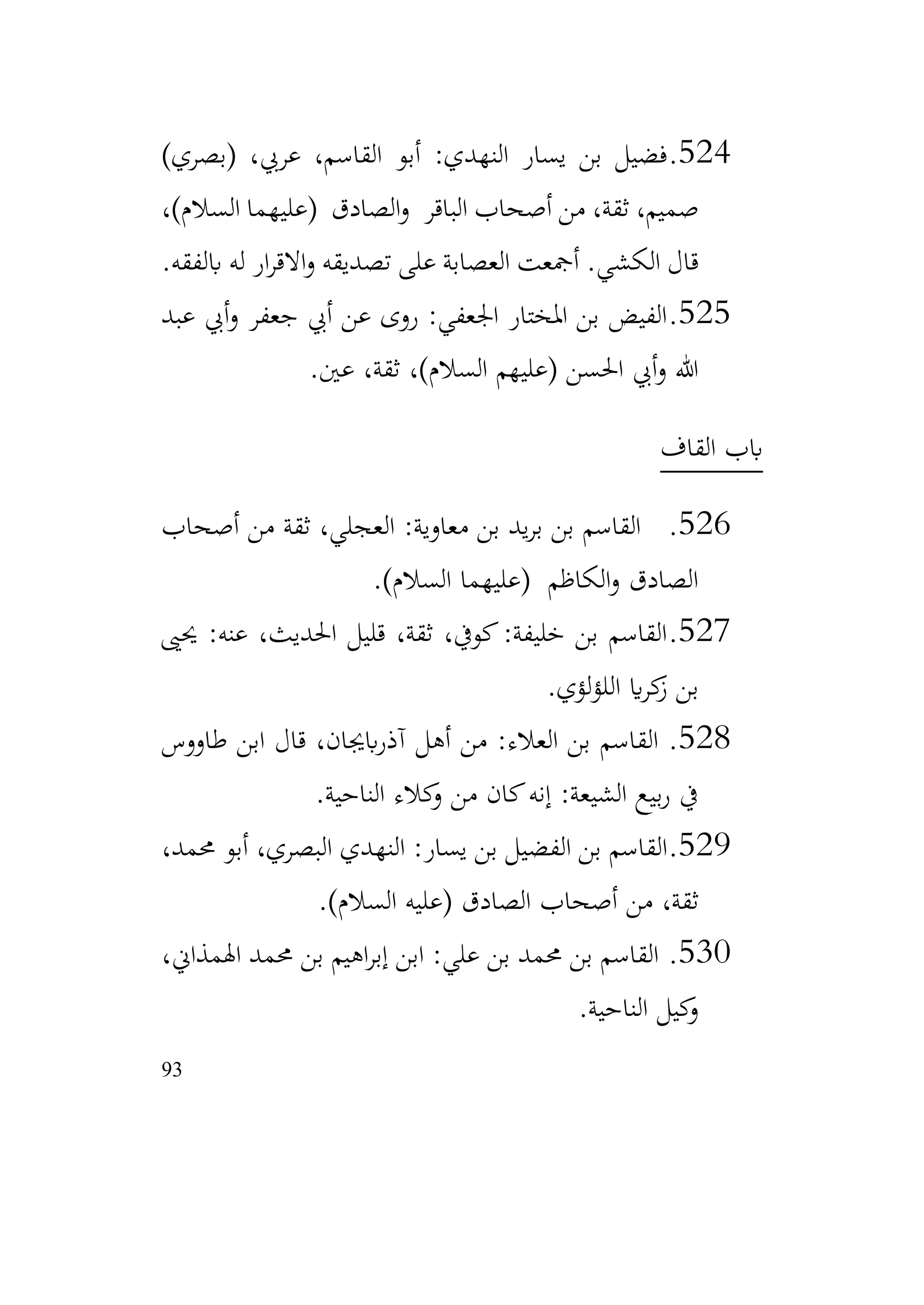 93
524
.
)‫(بصري‬ ،‫عريب‬ ،‫القاسم‬ ‫أبو‬ :‫النهدي‬ ‫يسار‬ ‫بن‬ ‫فضيل‬
،)‫السالم‬ ‫(عليهما‬ ‫الصادق‬‫و‬ ‫الباقر‬ ‫أصحاب‬ ‫من‬ ،‫ثقة‬ ،‫صميم‬
‫ابلفقه‬ ‫له‬ ‫ار‬‫ر‬‫االق‬‫و‬ ‫تصديقه‬ ‫على‬ ‫العصابة‬ ‫أمجعت‬ .‫الكشي‬ ‫قال‬
.
525
.
‫عبد‬ ‫أيب‬‫و‬ ‫جعفر‬ ‫أيب‬ ‫عن‬ ‫روى‬ :‫اجلعفي‬ ‫املختار‬ ‫بن‬ ‫الفيض‬
‫عني‬ ،‫ثقة‬ ،)‫السالم‬ ‫(عليهم‬ ‫احلسن‬ ‫أيب‬‫و‬ ‫هللا‬
.
‫القاف‬ ‫ابب‬
526
.
‫أصحاب‬ ‫من‬ ‫ثقة‬ ،‫العجلي‬ :‫معاوية‬ ‫بن‬ ‫يد‬‫ر‬‫ب‬ ‫بن‬ ‫القاسم‬
)‫السالم‬ ‫(عليهما‬ ‫الكاظم‬‫و‬ ‫الصادق‬
.
527
.
‫حيىي‬ :‫عنه‬ ،‫احلديث‬ ‫قليل‬ ،‫ثقة‬ ،‫كويف‬:‫خليفة‬ ‫بن‬ ‫القاسم‬
‫لؤي‬‫ؤ‬‫الل‬ ‫اي‬‫ر‬‫ك‬
‫ز‬ ‫بن‬
.
528
.
‫طاووس‬ ‫ابن‬ ‫قال‬ ،‫ابجيان‬‫ر‬‫آذ‬ ‫أهل‬ ‫من‬ :‫العالء‬ ‫بن‬ ‫القاسم‬
‫الناحية‬ ‫كالء‬
‫و‬ ‫من‬ ‫كان‬‫إنه‬ :‫الشيعة‬ ‫بيع‬‫ر‬ ‫يف‬
.
529
.
،‫حممد‬ ‫أبو‬ ،‫البصري‬ ‫النهدي‬ :‫يسار‬ ‫بن‬ ‫الفضيل‬ ‫بن‬ ‫القاسم‬
‫أصحاب‬ ‫من‬ ،‫ثقة‬
)‫السالم‬ ‫(عليه‬ ‫الصادق‬
.
530
.
،‫اهلمذاين‬ ‫حممد‬ ‫بن‬ ‫اهيم‬‫ر‬‫إب‬ ‫ابن‬ :‫علي‬ ‫بن‬ ‫حممد‬ ‫بن‬ ‫القاسم‬
‫الناحية‬ ‫كيل‬
‫و‬
.
 
