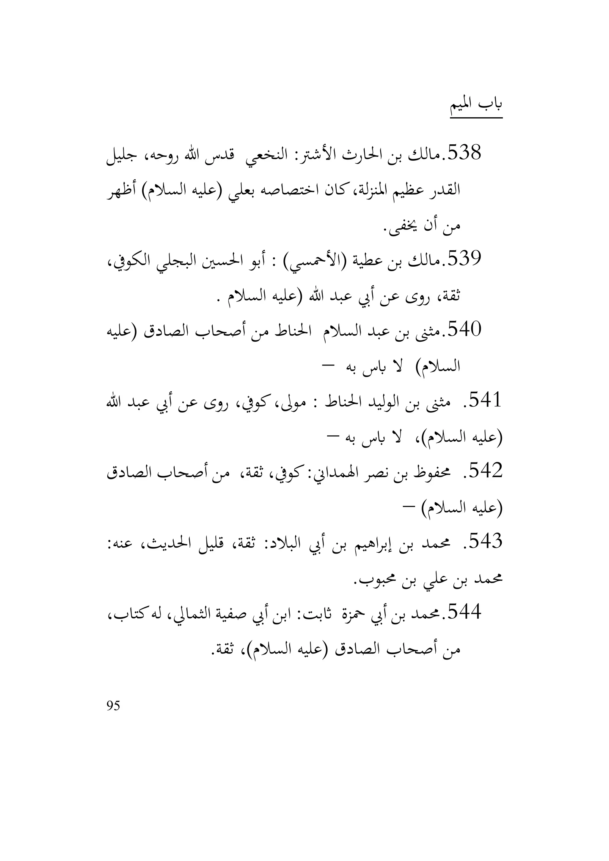 95
‫امليم‬ ‫ابب‬
538
.
‫قدس‬ ‫النخعي‬ :‫األشرت‬ ‫احلارث‬ ‫بن‬ ‫مالك‬
‫جليل‬ ،‫روحه‬ ‫هللا‬
‫أظهر‬ )‫السالم‬ ‫(عليه‬ ‫بعلي‬ ‫اختصاصه‬ ‫كان‬،‫لة‬‫ز‬‫املن‬ ‫عظيم‬ ‫القدر‬
‫خيفى‬ ‫أن‬ ‫من‬
.
539
.
،‫الكويف‬ ‫البجلي‬ ‫احلسني‬ ‫أبو‬ : )‫(األمحسي‬ ‫عطية‬ ‫بن‬ ‫مالك‬
‫السالم‬ ‫(عليه‬ ‫هللا‬ ‫عبد‬ ‫أيب‬ ‫عن‬ ‫روى‬ ،‫ثقة‬
.
540
.
‫(عليه‬ ‫الصادق‬ ‫أصحاب‬ ‫من‬ ‫احلناط‬ ‫السالم‬ ‫عبد‬ ‫بن‬ ‫مثىن‬
‫به‬ ‫ابس‬ ‫ال‬ )‫السالم‬
–
541
.
‫هللا‬ ‫عبد‬ ‫أيب‬ ‫عن‬ ‫روى‬ ،‫كويف‬،‫موىل‬ : ‫احلناط‬ ‫ليد‬‫و‬‫ال‬ ‫بن‬ ‫مثىن‬
‫به‬ ‫ابس‬ ‫ال‬ ،)‫السالم‬ ‫(عليه‬
–
542
.
‫الصادق‬ ‫أصحاب‬ ‫من‬ ،‫ثقة‬ ،‫كويف‬:‫اهلمداين‬ ‫نصر‬ ‫بن‬ ‫حمفوظ‬
)‫السالم‬ ‫(عليه‬
–
543
.
:‫عنه‬ ،‫احلديث‬ ‫قليل‬ ،‫ثقة‬ :‫البالد‬ ‫أيب‬ ‫بن‬ ‫اهيم‬‫ر‬‫إب‬ ‫بن‬ ‫حممد‬
‫حمبوب‬ ‫بن‬ ‫علي‬ ‫بن‬ ‫حممد‬
.
544
.
،‫كتاب‬‫له‬ ،‫الثمايل‬ ‫صفية‬ ‫أيب‬ ‫ابن‬ :‫اثبت‬ ‫محزة‬ ‫أيب‬ ‫بن‬ ‫حممد‬
‫ثقة‬ ،)‫السالم‬ ‫(عليه‬ ‫الصادق‬ ‫أصحاب‬ ‫من‬
.
 