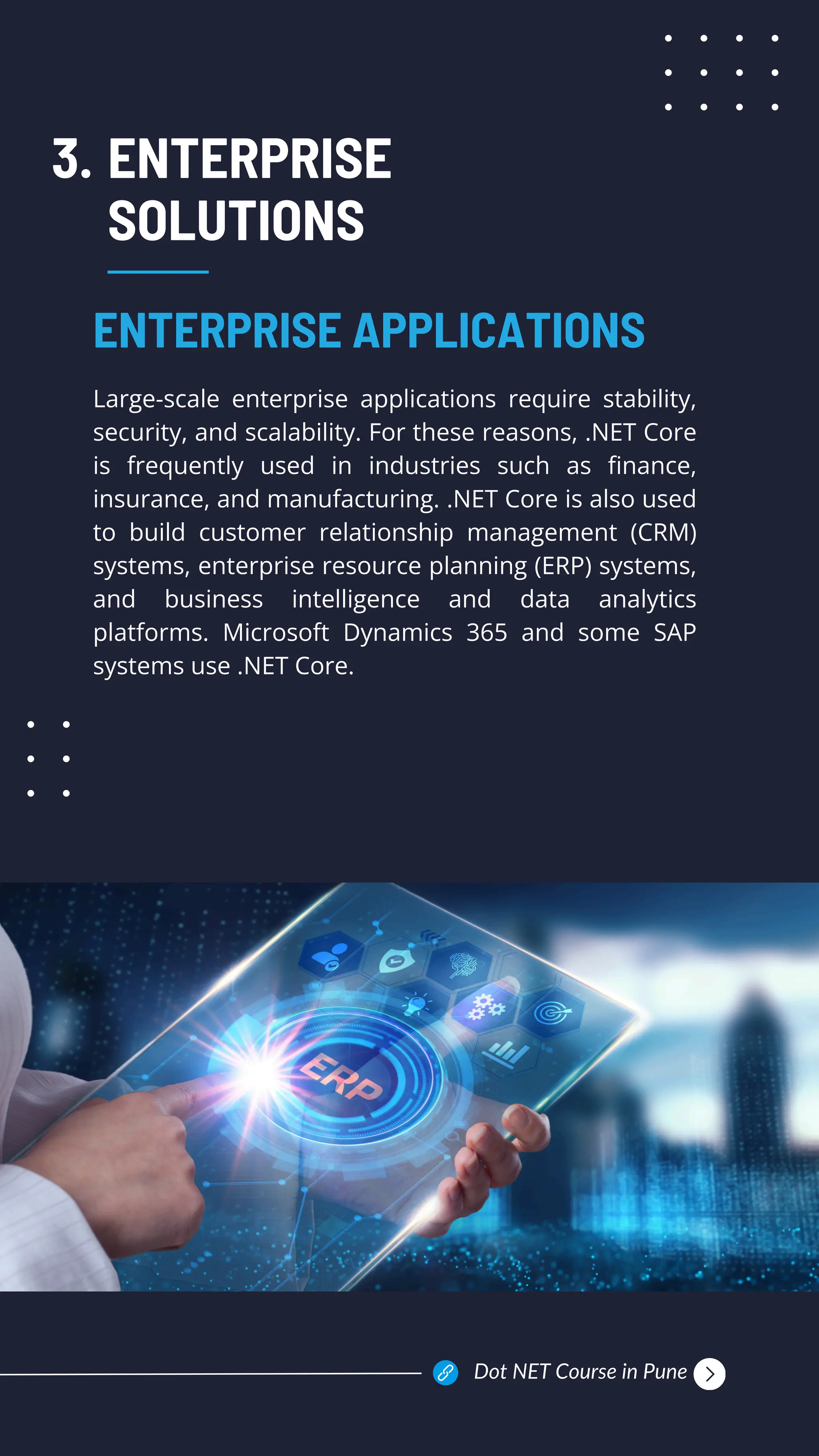 ENTERPRISE
SOLUTIONS
Large-scale enterprise applications require stability,
security, and scalability. For these reasons, .NET Core
is frequently used in industries such as finance,
insurance, and manufacturing. .NET Core is also used
to build customer relationship management (CRM)
systems, enterprise resource planning (ERP) systems,
and business intelligence and data analytics
platforms. Microsoft Dynamics 365 and some SAP
systems use .NET Core.
ENTERPRISE APPLICATIONS
3.
Dot NET Course in Pune
 