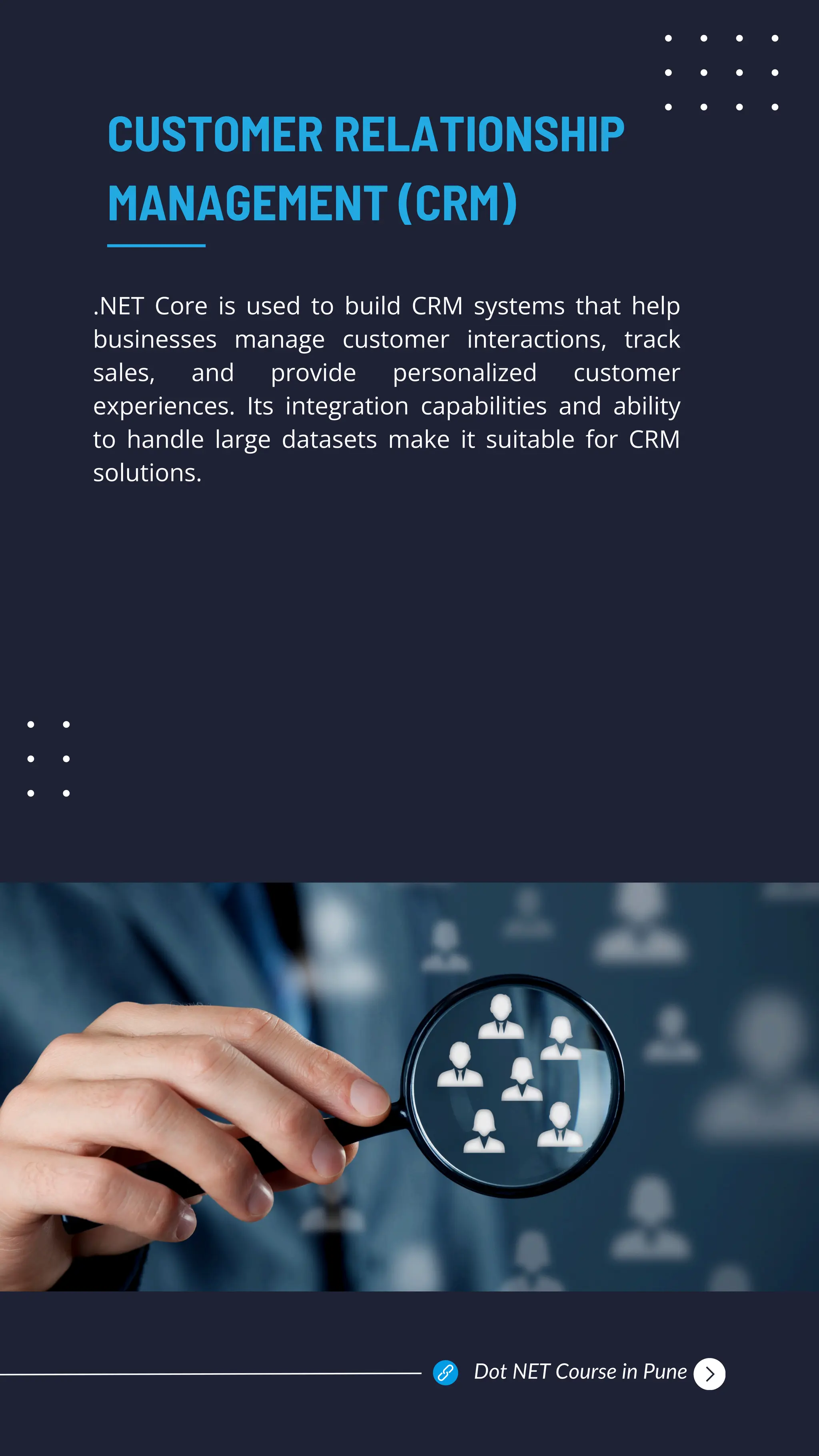 .NET Core is used to build CRM systems that help
businesses manage customer interactions, track
sales, and provide personalized customer
experiences. Its integration capabilities and ability
to handle large datasets make it suitable for CRM
solutions.
CUSTOMER RELATIONSHIP
MANAGEMENT (CRM)
Dot NET Course in Pune
 
