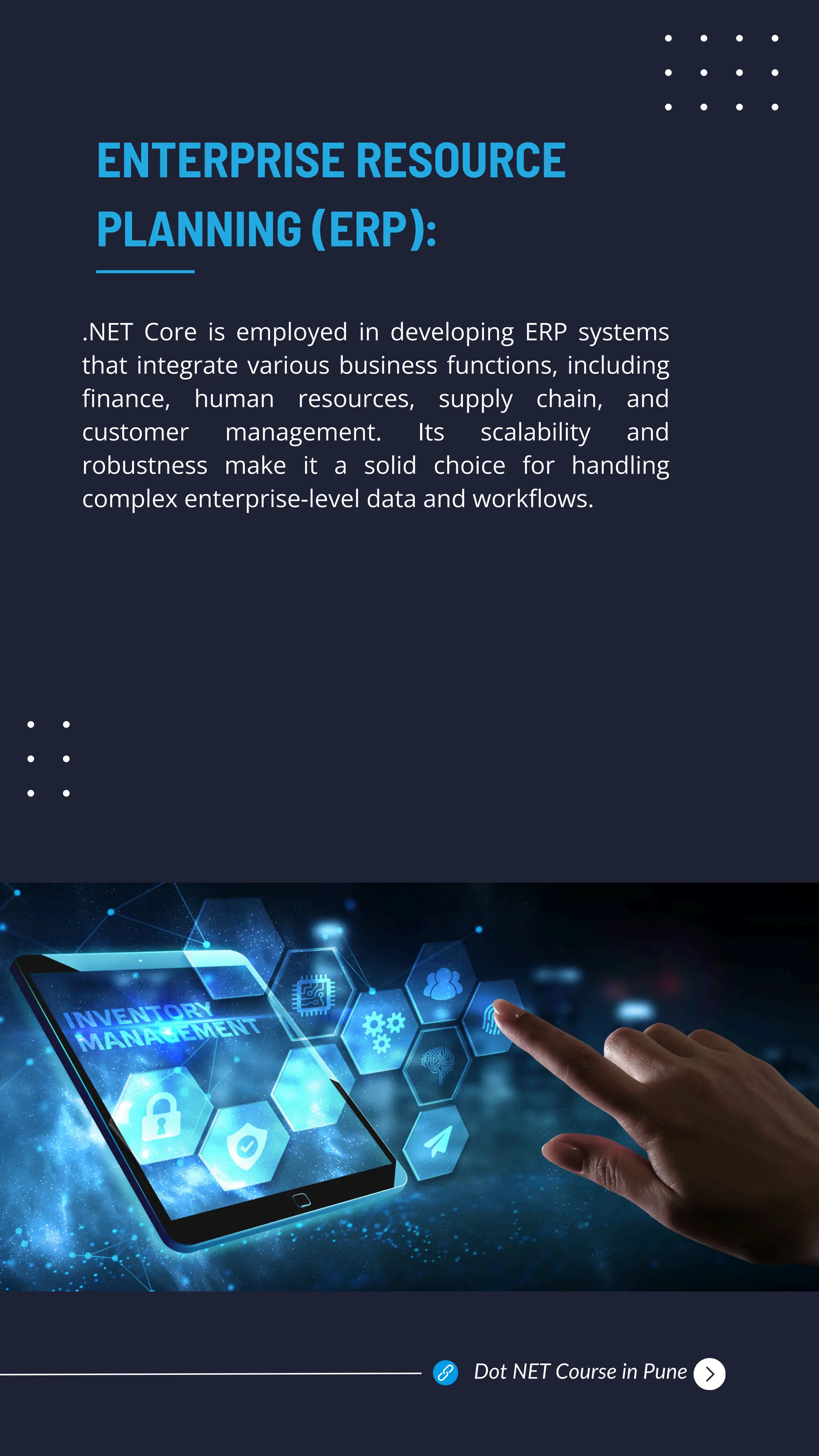 .NET Core is employed in developing ERP systems
that integrate various business functions, including
finance, human resources, supply chain, and
customer management. Its scalability and
robustness make it a solid choice for handling
complex enterprise-level data and workflows.
ENTERPRISE RESOURCE
PLANNING (ERP):
Dot NET Course in Pune
 