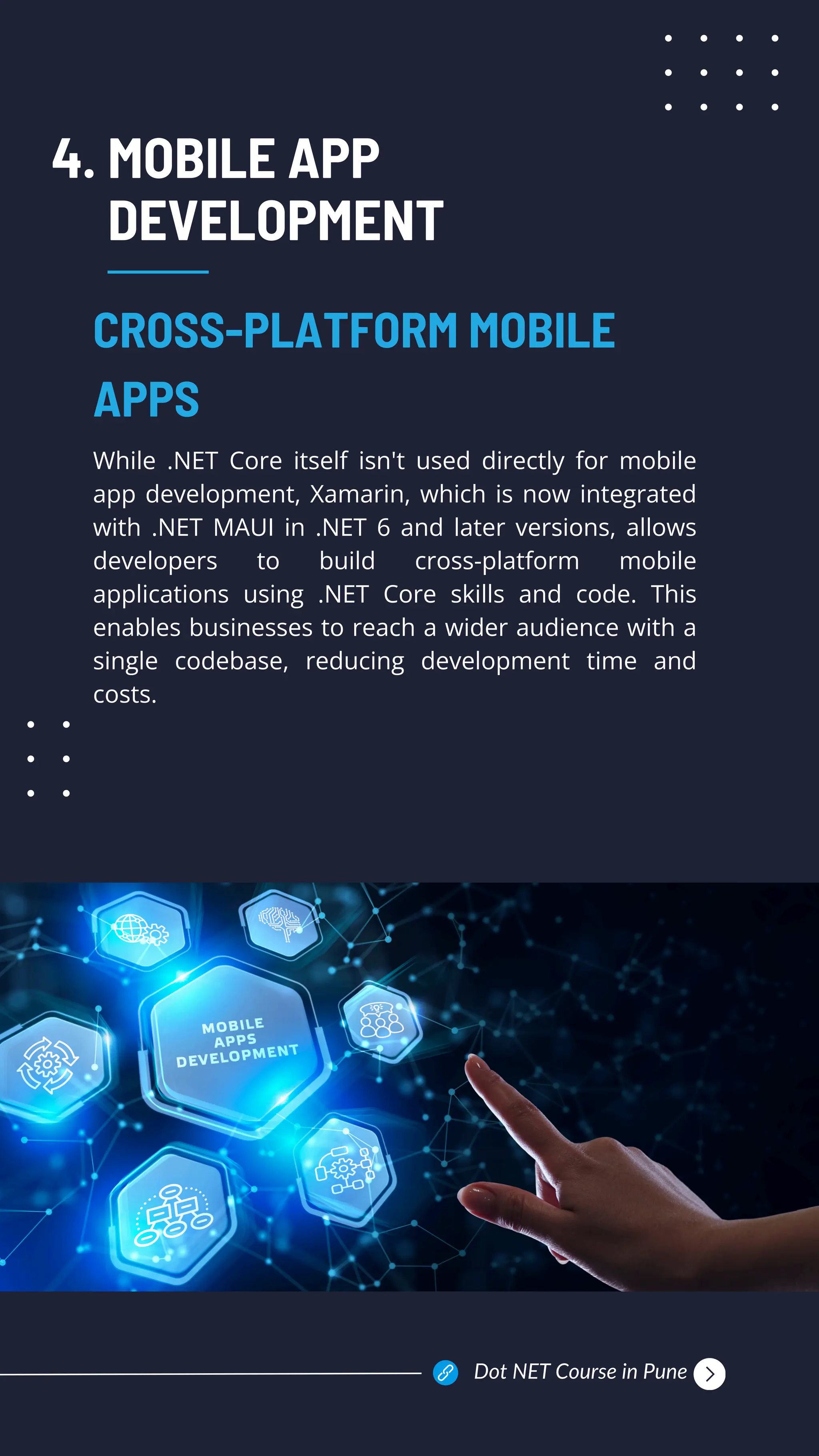 MOBILE APP
DEVELOPMENT
While .NET Core itself isn't used directly for mobile
app development, Xamarin, which is now integrated
with .NET MAUI in .NET 6 and later versions, allows
developers to build cross-platform mobile
applications using .NET Core skills and code. This
enables businesses to reach a wider audience with a
single codebase, reducing development time and
costs.
CROSS-PLATFORM MOBILE
APPS
4.
Dot NET Course in Pune
 