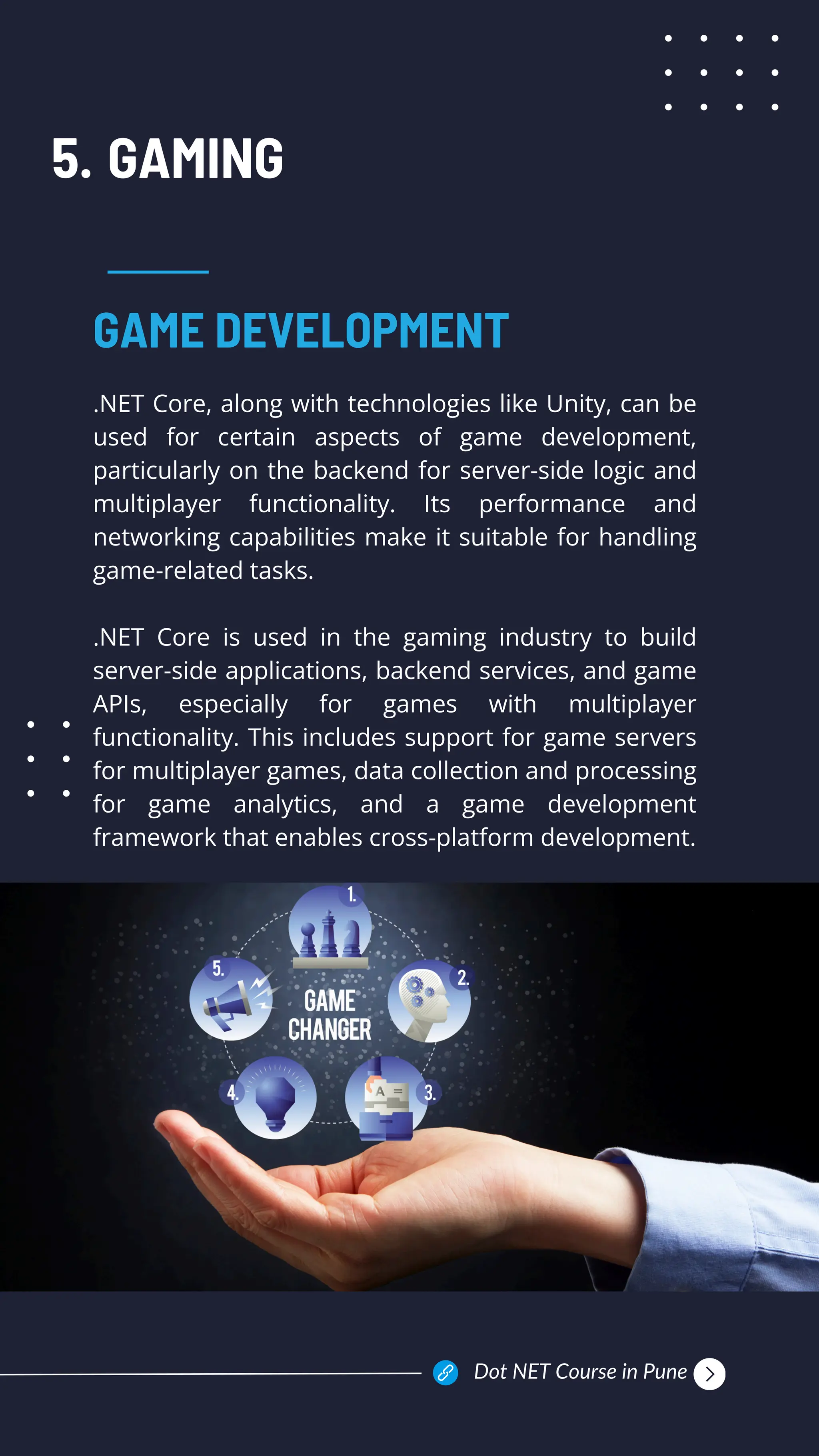 GAMING
.NET Core, along with technologies like Unity, can be
used for certain aspects of game development,
particularly on the backend for server-side logic and
multiplayer functionality. Its performance and
networking capabilities make it suitable for handling
game-related tasks.
.NET Core is used in the gaming industry to build
server-side applications, backend services, and game
APIs, especially for games with multiplayer
functionality. This includes support for game servers
for multiplayer games, data collection and processing
for game analytics, and a game development
framework that enables cross-platform development.
GAME DEVELOPMENT
5.
Dot NET Course in Pune
 