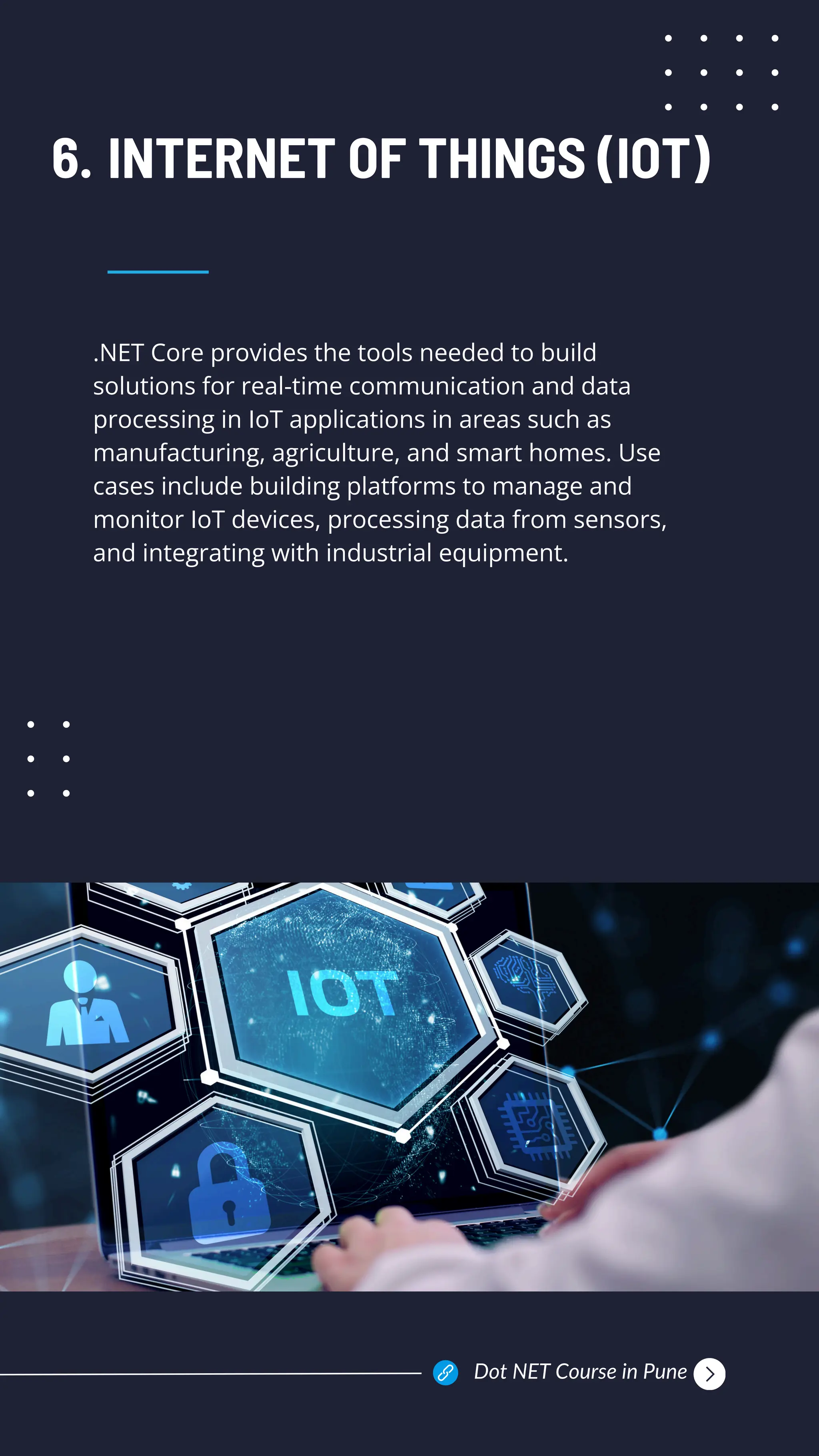 .NET Core provides the tools needed to build
solutions for real-time communication and data
processing in IoT applications in areas such as
manufacturing, agriculture, and smart homes. Use
cases include building platforms to manage and
monitor IoT devices, processing data from sensors,
and integrating with industrial equipment.
INTERNET OF THINGS (IOT)
6.
Dot NET Course in Pune
 