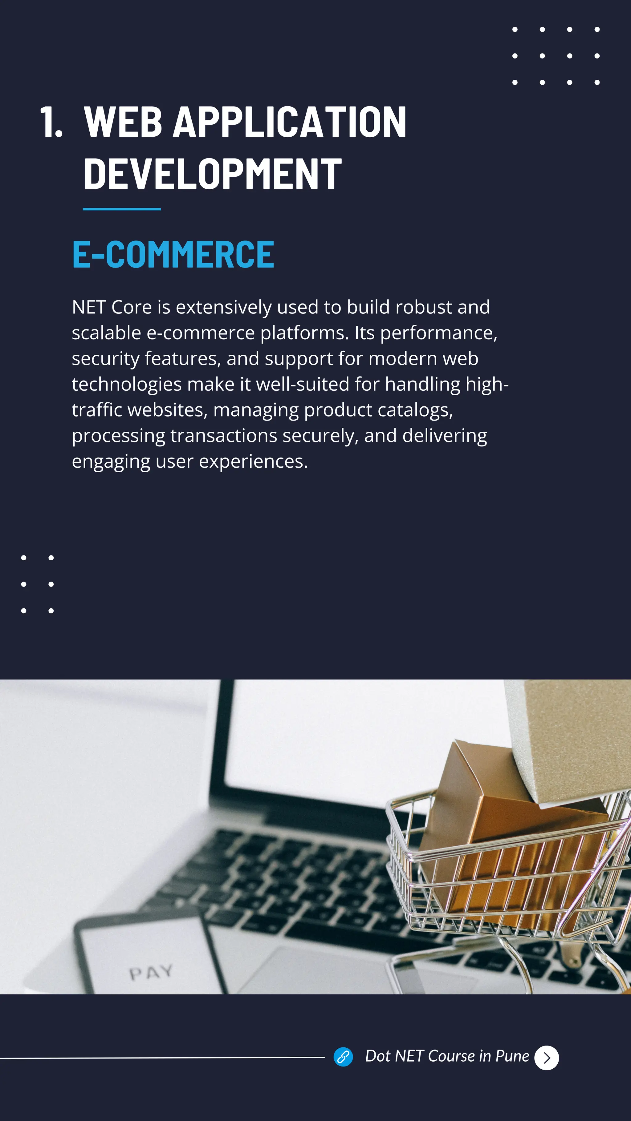 WEB APPLICATION
DEVELOPMENT
NET Core is extensively used to build robust and
scalable e-commerce platforms. Its performance,
security features, and support for modern web
technologies make it well-suited for handling high-
traffic websites, managing product catalogs,
processing transactions securely, and delivering
engaging user experiences.
E-COMMERCE
1.
Dot NET Course in Pune
 