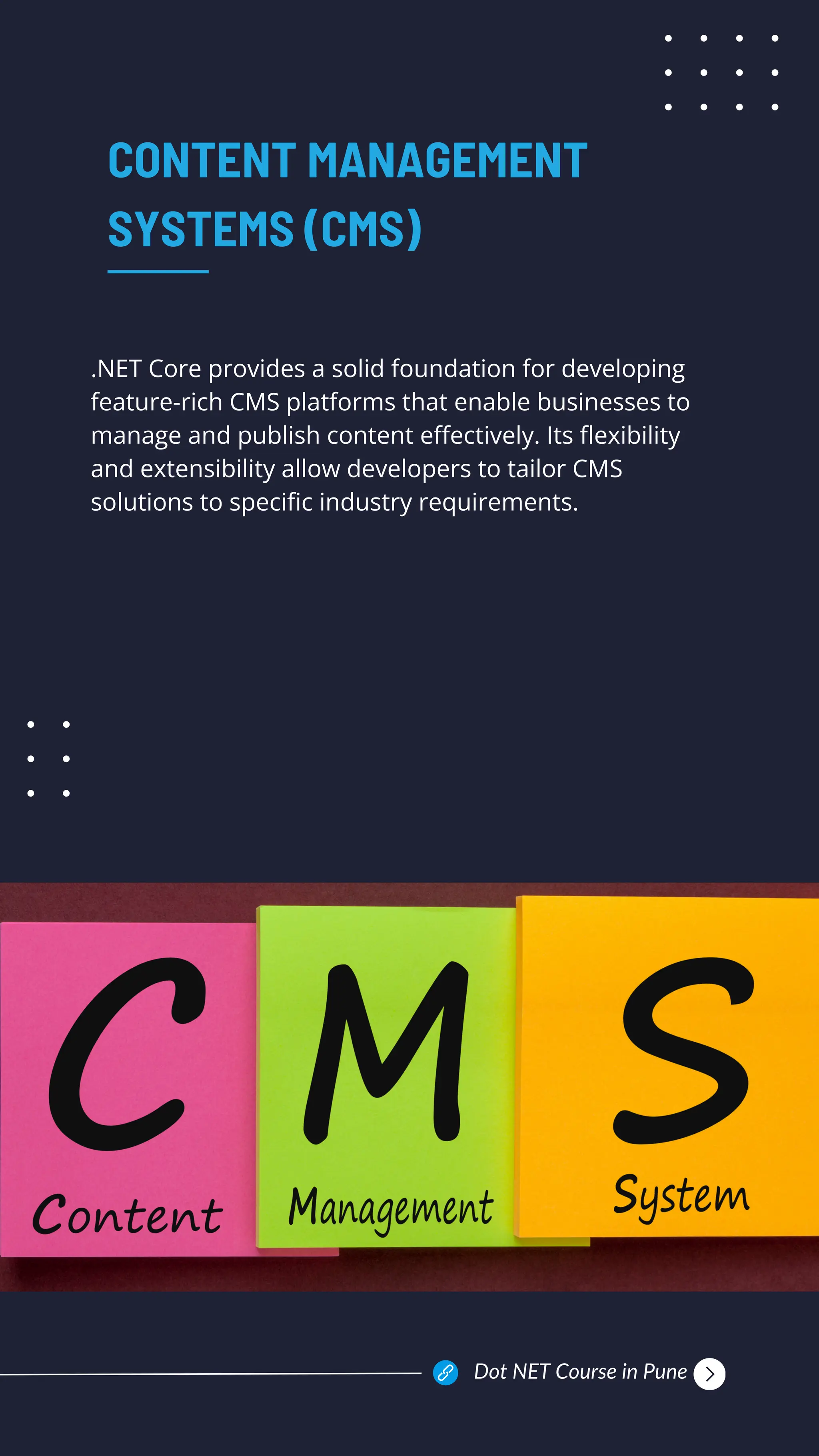 .NET Core provides a solid foundation for developing
feature-rich CMS platforms that enable businesses to
manage and publish content effectively. Its flexibility
and extensibility allow developers to tailor CMS
solutions to specific industry requirements.
CONTENT MANAGEMENT
SYSTEMS (CMS)
Dot NET Course in Pune
 