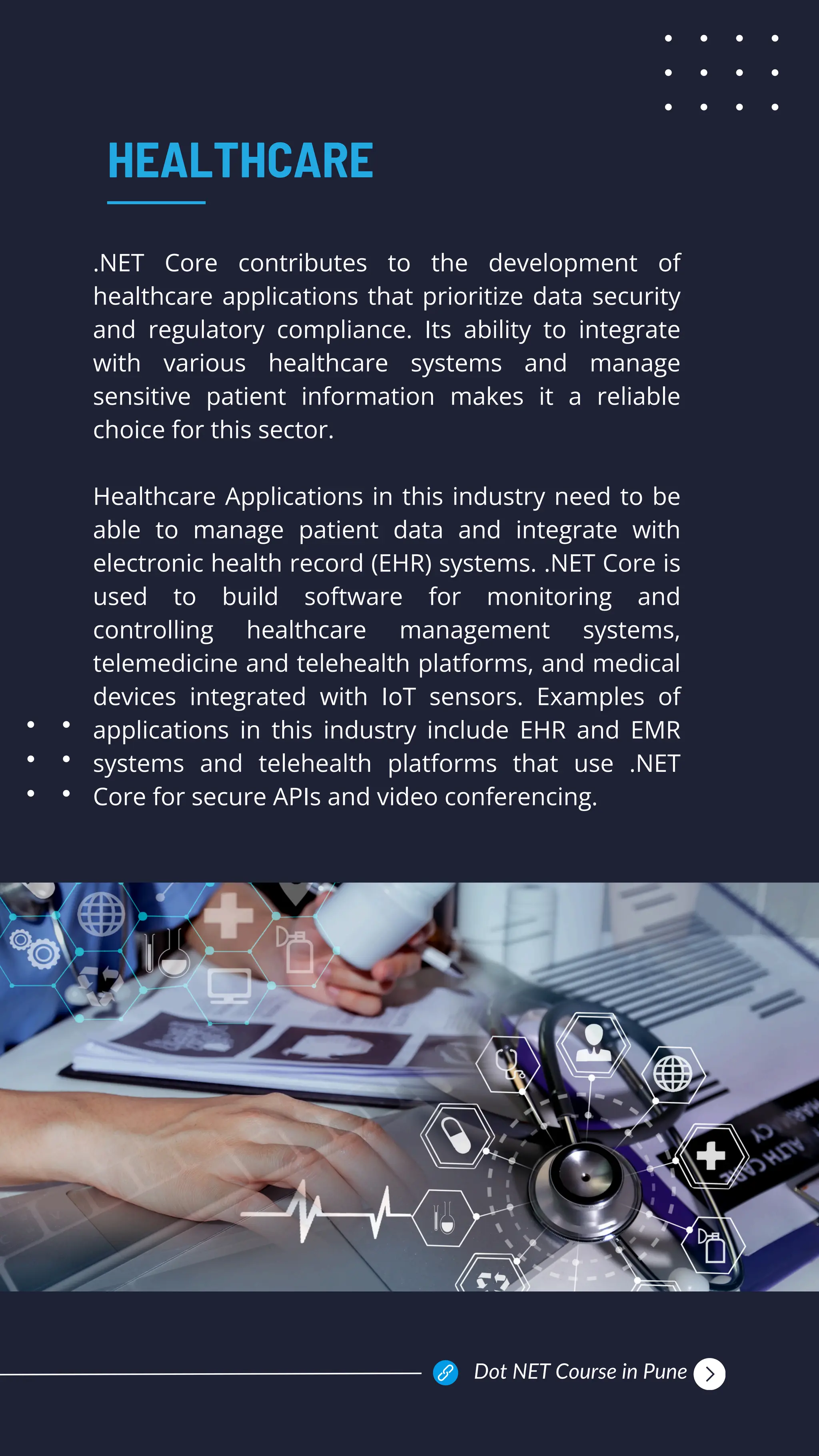 .NET Core contributes to the development of
healthcare applications that prioritize data security
and regulatory compliance. Its ability to integrate
with various healthcare systems and manage
sensitive patient information makes it a reliable
choice for this sector.
Healthcare Applications in this industry need to be
able to manage patient data and integrate with
electronic health record (EHR) systems. .NET Core is
used to build software for monitoring and
controlling healthcare management systems,
telemedicine and telehealth platforms, and medical
devices integrated with IoT sensors. Examples of
applications in this industry include EHR and EMR
systems and telehealth platforms that use .NET
Core for secure APIs and video conferencing.
HEALTHCARE
Dot NET Course in Pune
 
