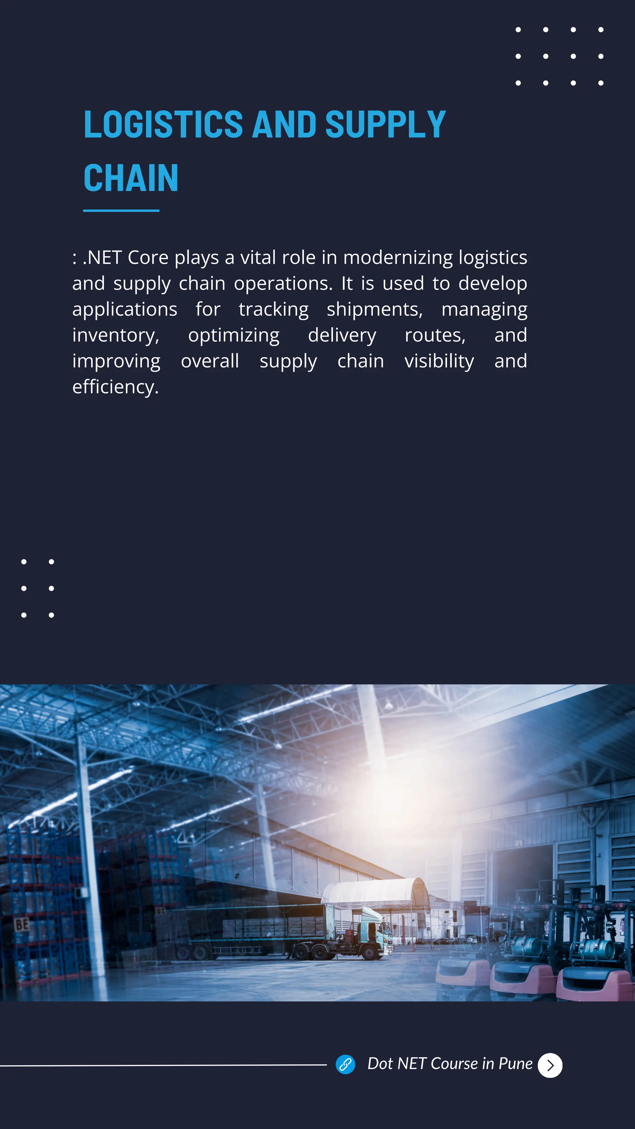 : .NET Core plays a vital role in modernizing logistics
and supply chain operations. It is used to develop
applications for tracking shipments, managing
inventory, optimizing delivery routes, and
improving overall supply chain visibility and
efficiency.
LOGISTICS AND SUPPLY
CHAIN
Dot NET Course in Pune
 