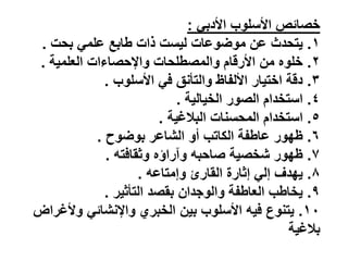 ً‫األدب‬ ‫األسلوب‬ ‫ص‬ ‫خصا‬
:
ٔ
.
‫بحت‬ ً‫علم‬ ‫ابع‬ ‫ذات‬ ‫لٌست‬ ‫موضوعات‬ ‫عن‬ ‫ٌتحدث‬
.
ٕ
.
‫العلمٌة‬ ‫واإلحصاءات‬ ‫لحات‬ ‫والمص‬ ‫األرقام‬ ‫من‬ ‫خلوه‬
.
ٖ
.
‫األسلوب‬ ً‫ف‬ ‫والتأنق‬ ‫األلفاظ‬ ‫اختٌار‬ ‫دقة‬
.
ٗ
.
‫الخٌالٌة‬ ‫الصور‬ ‫استخدام‬
.
٘
.
‫البالغٌة‬ ‫المحسنات‬ ‫استخدام‬
.
ٙ
.
‫بوضوح‬ ‫الشاعر‬ ‫أو‬ ‫الكاتب‬ ‫فة‬ ‫عا‬ ‫ظهور‬
.
7
.
‫وثقافت‬ ‫راؤه‬ ‫و‬ ‫صاحب‬ ‫شخصٌة‬ ‫ظهور‬
.
8
.
‫وإمتاع‬ ‫القارئ‬ ‫إثارة‬ ً‫إل‬ ‫ٌهدف‬
.
9
.
‫التأثٌر‬ ‫بقصد‬ ‫والوجدان‬ ‫فة‬ ‫العا‬ ‫ب‬ ‫ٌخا‬
.
ٔٓ
.
‫وألغراض‬ ً ‫واإلنشا‬ ‫الخبري‬ ‫بٌن‬ ‫األسلوب‬ ٌ‫ف‬ ‫ٌتنوع‬
‫بالغٌة‬
 