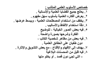 ‫المتأدب‬ ً‫العلم‬ ‫األسلوب‬ ‫ص‬ ‫خصا‬
:
ٔ
.
‫واإلنسانٌة‬ ‫العلمٌة‬ ‫القضاٌا‬ ‫جمٌع‬ ‫ٌعالج‬
.
ٕ
.
‫مفهوم‬ ‫سهل‬ ‫بأسلوب‬ ‫العلمٌة‬ ‫أفكاره‬ ‫ٌعرض‬
.
ٖ
.
‫عرضها‬ ‫وٌبس‬ ، ‫العلمٌة‬ ‫لحات‬ ‫المص‬ ‫استخدام‬ ‫من‬ ‫ٌخفف‬
.
ٗ
.
‫واألسالٌب‬ ‫األلفاظ‬ ‫استخدام‬ ‫دقة‬
.
٘
.
‫لتوضٌح‬ ، ‫الخٌالٌة‬ ‫الصور‬ ‫بعض‬ ٌ‫ف‬
‫واضحة‬ ‫بصورة‬ ‫وشرحها‬ ‫الفكرة‬
.
ٙ
.
، ‫الكاتب‬ ‫شخصٌة‬ ‫مظاَر‬ ‫من‬ ‫بعض‬ ٌ‫ف‬
‫العلمٌة‬ ‫ق‬ ‫الحقا‬ ‫على‬ ‫غٌان‬ ‫دون‬
.
7
.
‫واإلثارة‬ ‫التشوٌق‬ ‫بعض‬ ‫مع‬ ، ‫واإلقناع‬ ‫اإلفهام‬ ً‫إل‬ ‫ٌهدف‬
.
8
.
‫البالغٌة‬ ‫المحسنات‬ ‫من‬ ‫قلٌل‬ ٌ‫ف‬
-
‫قصد‬ ‫دون‬ ‫تجئ‬ ً‫الت‬
.
‫منها‬ ‫ٌخلو‬ ‫أو‬
 