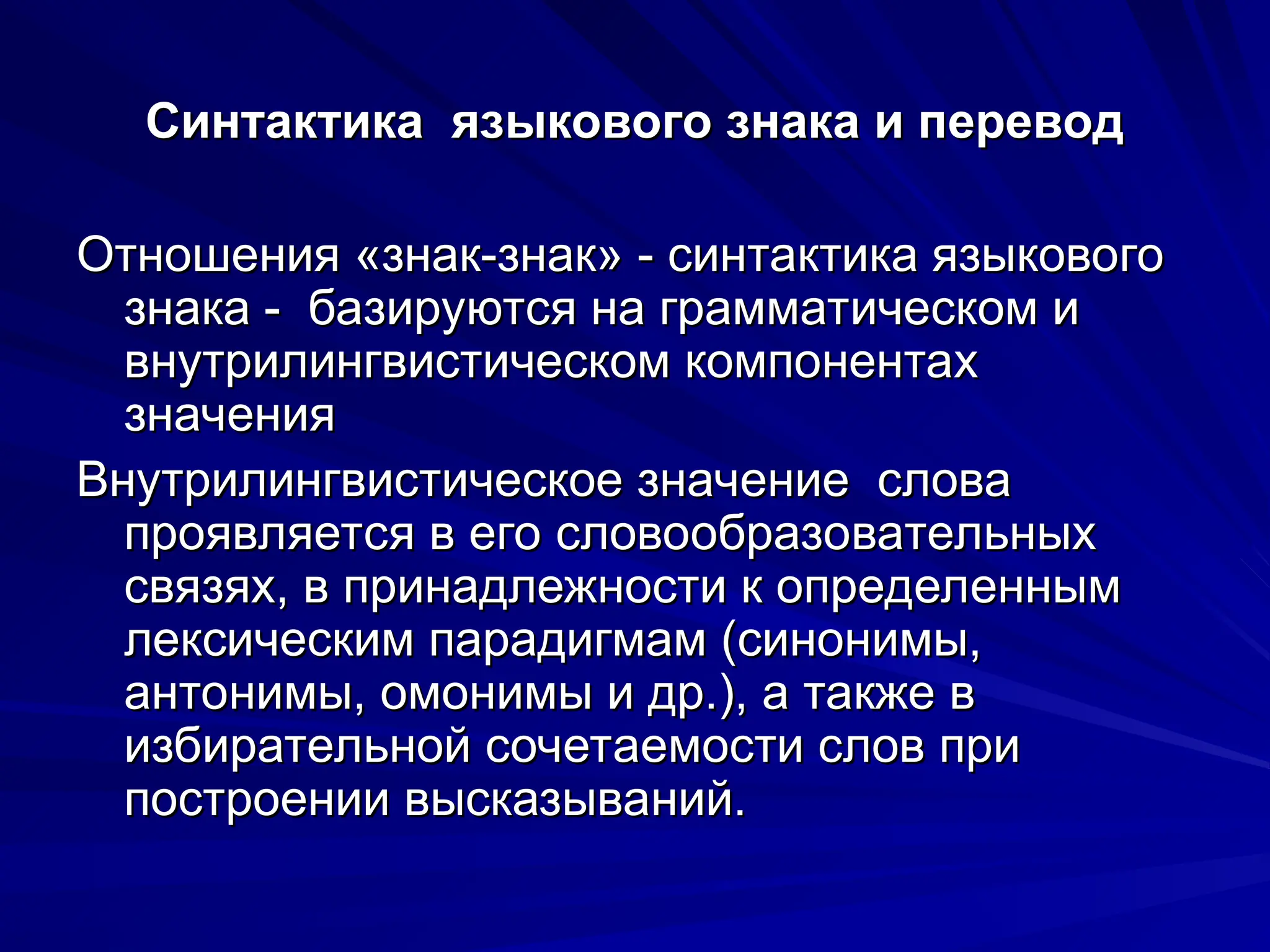Синтактика языкового знака и перевод
Синтактика языкового знака и перевод
Отношения «знак-знак» - синтактика языкового
Отношения «знак-знак» - синтактика языкового
знака - базируются на грамматическом и
знака - базируются на грамматическом и
внутрилингвистическом компонентах
внутрилингвистическом компонентах
значения
значения
Внутрилингвистическое значение слова
Внутрилингвистическое значение слова
проявляется в его словообразовательных
проявляется в его словообразовательных
связях, в принадлежности к определенным
связях, в принадлежности к определенным
лексическим парадигмам (синонимы,
лексическим парадигмам (синонимы,
антонимы, омонимы и др.), а также в
антонимы, омонимы и др.), а также в
избирательной сочетаемости слов при
избирательной сочетаемости слов при
построении высказываний.
построении высказываний.
 