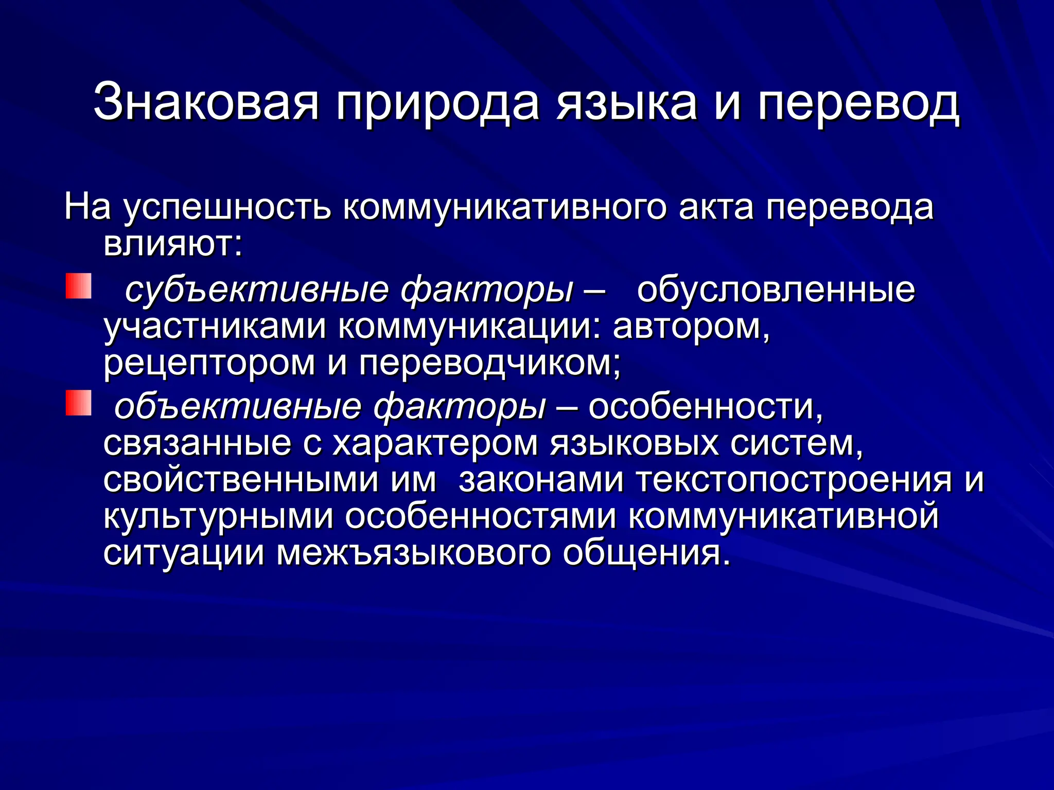 Знаковая природа языка и перевод
Знаковая природа языка и перевод
На успешность коммуникативного акта перевода
На успешность коммуникативного акта перевода
влияют:
влияют:
субъективные факторы
субъективные факторы – обусловленные
– обусловленные
участниками коммуникации: автором,
участниками коммуникации: автором,
рецептором и переводчиком;
рецептором и переводчиком;
объективные
объективные факторы
факторы – особенности,
– особенности,
связанные с характером языковых систем,
связанные с характером языковых систем,
свойственными им законами текстопостроения и
свойственными им законами текстопостроения и
культурными особенностями коммуникативной
культурными особенностями коммуникативной
ситуации межъязыкового общения.
ситуации межъязыкового общения.
 