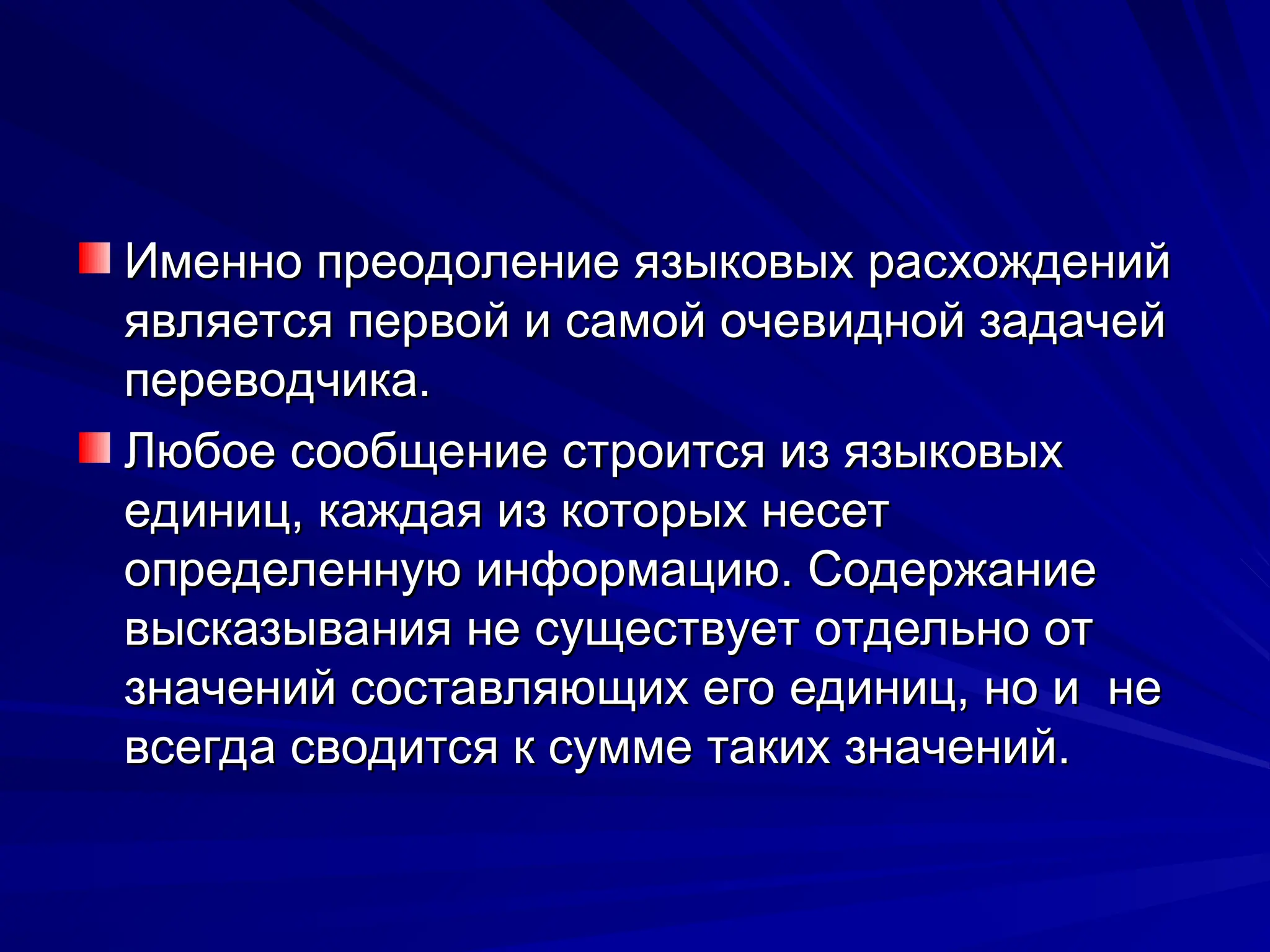 Именно преодоление языковых расхождений
Именно преодоление языковых расхождений
является первой и самой очевидной задачей
является первой и самой очевидной задачей
переводчика.
переводчика.
Любое сообщение строится из языковых
Любое сообщение строится из языковых
единиц, каждая из которых несет
единиц, каждая из которых несет
определенную информацию. Содержание
определенную информацию. Содержание
высказывания не существует отдельно от
высказывания не существует отдельно от
значений составляющих его единиц, но и не
значений составляющих его единиц, но и не
всегда сводится к сумме таких значений.
всегда сводится к сумме таких значений.
 