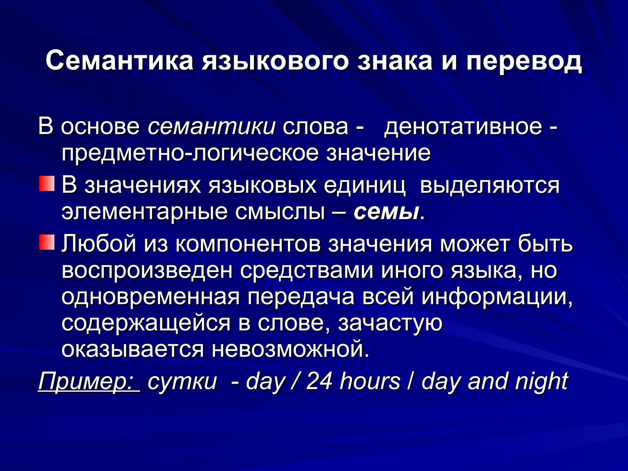 Семантика языкового знака и перевод
Семантика языкового знака и перевод
В основе
В основе семантики
семантики слова - денотативное -
слова - денотативное -
предметно-логическое значение
предметно-логическое значение
В значениях языковых единиц выделяются
В значениях языковых единиц выделяются
элементарные смыслы –
элементарные смыслы – семы
семы.
.
Любой из компонентов значения может быть
Любой из компонентов значения может быть
воспроизведен средствами иного языка, но
воспроизведен средствами иного языка, но
одновременная передача всей информации,
одновременная передача всей информации,
содержащейся в слове, зачастую
содержащейся в слове, зачастую
оказывается невозможной.
оказывается невозможной.
Пример:
Пример: сутки - day / 24 hours
сутки - day / 24 hours /
/ day and night
day and night
 