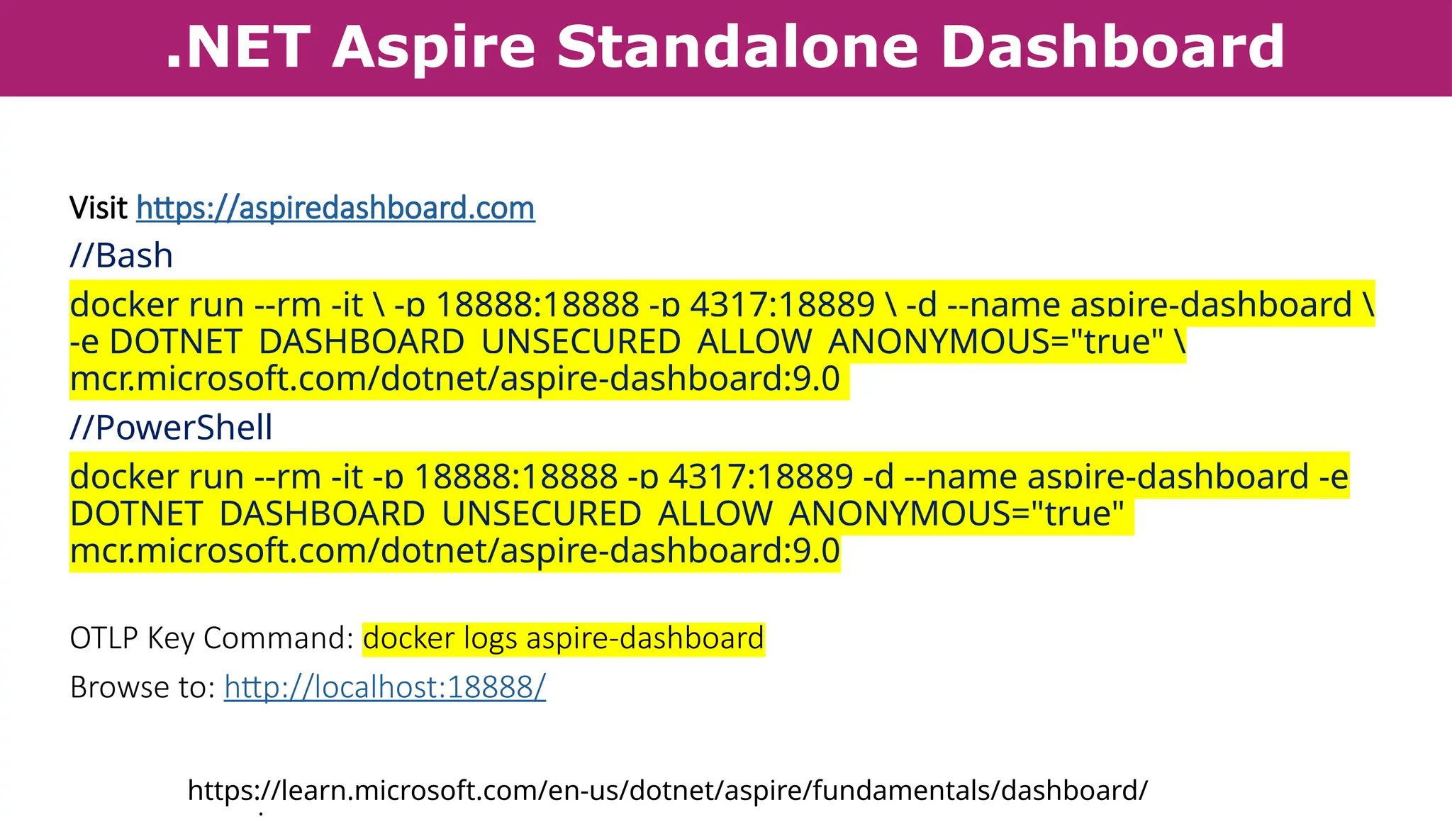 .NET Aspire Standalone Dashboard
Visit https://aspiredashboard.com
//Bash
docker run --rm -it  -p 18888:18888 -p 4317:18889  -d --name aspire-dashboard 
-e DOTNET_DASHBOARD_UNSECURED_ALLOW_ANONYMOUS="true" 
mcr.microsoft.com/dotnet/aspire-dashboard:9.0
//PowerShell
docker run --rm -it -p 18888:18888 -p 4317:18889 -d --name aspire-dashboard -e
DOTNET_DASHBOARD_UNSECURED_ALLOW_ANONYMOUS="true"
mcr.microsoft.com/dotnet/aspire-dashboard:9.0
OTLP Key Command: docker logs aspire-dashboard
Browse to: http://localhost:18888/
https://learn.microsoft.com/en-us/dotnet/aspire/fundamentals/dashboard/
 