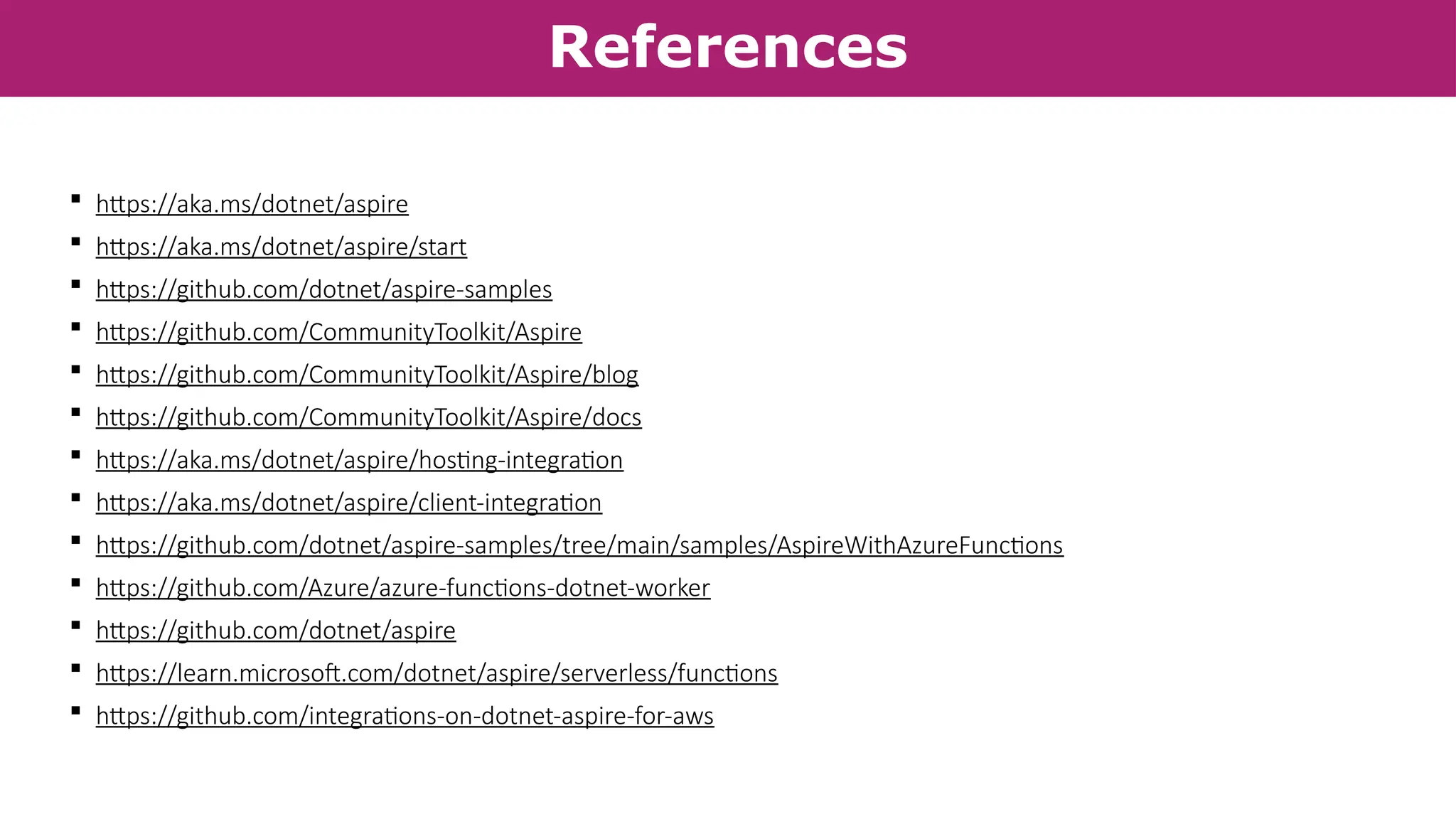 References
 https://aka.ms/dotnet/aspire
 https://aka.ms/dotnet/aspire/start
 https://github.com/dotnet/aspire-samples
 https://github.com/CommunityToolkit/Aspire
 https://github.com/CommunityToolkit/Aspire/blog
 https://github.com/CommunityToolkit/Aspire/docs
 https://aka.ms/dotnet/aspire/hosting-integration
 https://aka.ms/dotnet/aspire/client-integration
 https://github.com/dotnet/aspire-samples/tree/main/samples/AspireWithAzureFunctions
 https://github.com/Azure/azure-functions-dotnet-worker
 https://github.com/dotnet/aspire
 https://learn.microsoft.com/dotnet/aspire/serverless/functions
 https://github.com/integrations-on-dotnet-aspire-for-aws
 