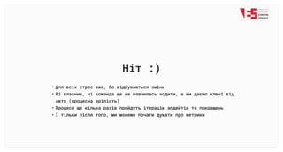 Ніт :)
Для всіх стрес вже, бо відбуваються змін
Ні власник, ні команда ще не навчилась ходити, а ми даємо ключі від
авто (процесна зрілість
Процеси ще кілька разів пройдуть ітерацію апдейтів та покращен
І тільки після того, ми можемо почати думати про метрики
 