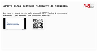 Хочете більш системно підходити до процесів?
Для початку, можна піти на сайт асоціації АВРМР Україна і переглянути

компетенції, які визначені для процесного аналітика
 