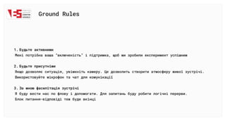 Ground Rules
Будьте активними 

Мені потрібна ваша “включеність” і підтримка, щоб ми зробили експеримент успішни
Будьте присутніми

Якщо дозволяє ситуація, увімкніть камеру. Це дозволить створити атмосферу живої зустрічі.

Використовуйте мікрофон та чат для комунікаці
За мною фасилітація зустрічі

Я буду вести нас по флову і допомогати. Для запитань буду робити логічні перерви. 

Блок питання-відповіді теж буде вкінці
 