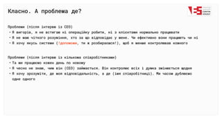 Класно. А проблема де?
Проблеми (після інтервю із СЕО
Я вигорів, я не встигаю ні операційку робити, ні з клієнтами нормально працюват
Я не маю чіткого розуміння, хто за що відповідає у мене. Чи ефективно вони працюють чи н
Я хочу якусь системи ( , ти ж розбираєшся!), щоб я менше контролював кожного
!допоможи
Проблеми (після інтервю із кількома співробітниками
Та ми працюємо кожен день по новом
Я чесно не знаю, чим він (СЕО) займається. Він контролює всіх і думка змінюється щодн
Я хочу зрозуміти, де моя відповідальність, а де (імя співробітниці). Ми часом дублюємо
одне одного
 