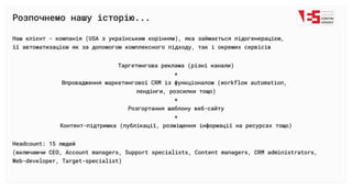 Розпочнемо нашу історію...
Наш клієнт - компанія (USA з українським корінням), яка займається лідогенерацією, 

її автоматизацією як за допомогою комплексного підходу, так і окремих сервісів
Таргетингова реклама (різні канали)

+

Впровадження маркетингової CRM із функціоналом (workflow automation,
лендінги, розсилки тощо)

+

Розгортання шаблону веб-сайту

+

Контент-підтримка (публікації, розміщення інформації на ресурсах тощо)
Headcount: 15 людей

(включаючи СЕО, Account managers, Support specialists, Content managers, CRM administrators, 

Web-developer, Target-specialist)
 