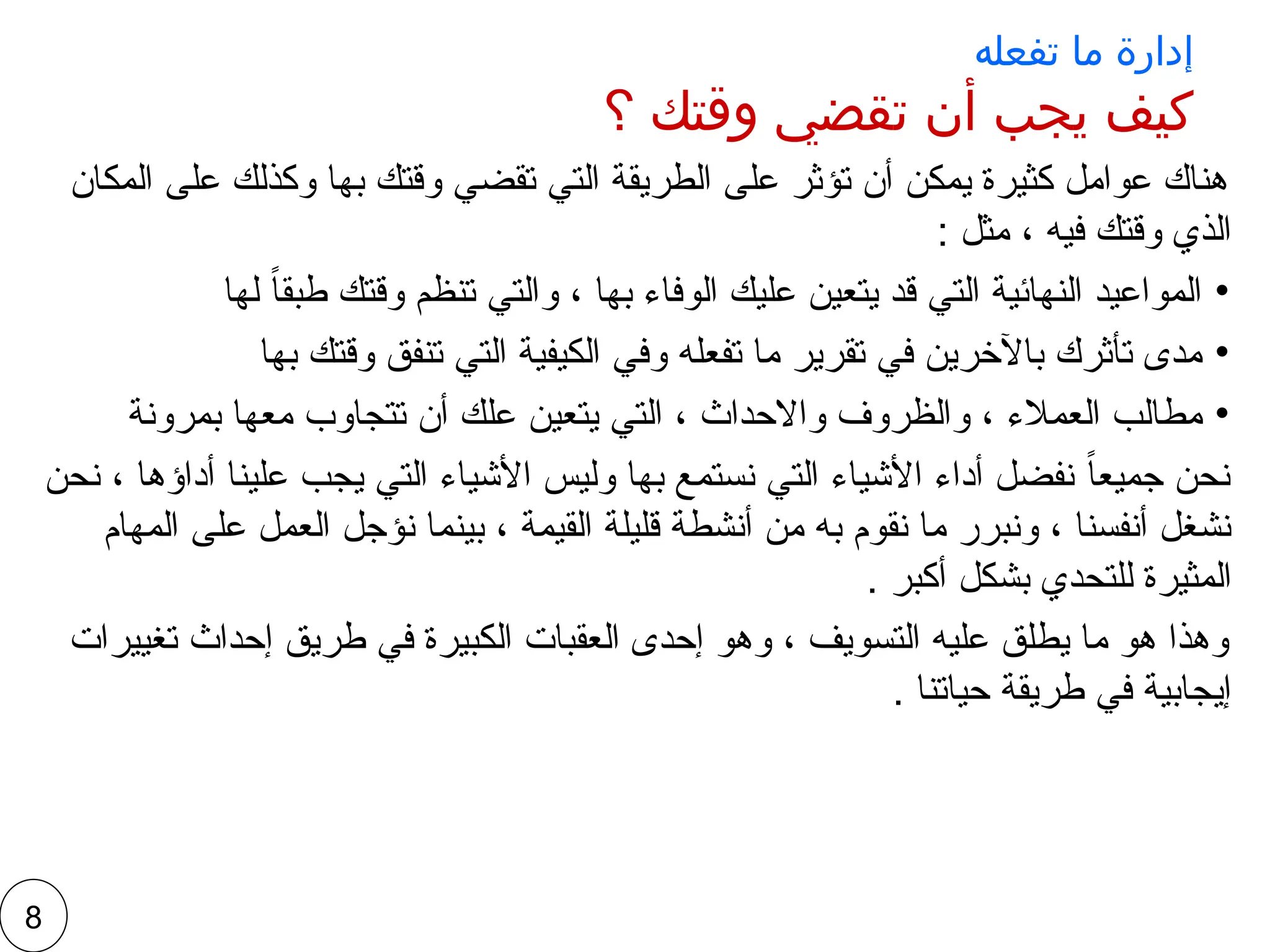 ‫تفعله‬ ‫ما‬ ‫إدارة‬
‫؟‬ ‫وقتك‬ ‫تقضي‬ ‫أن‬ ‫يجب‬ ‫كيف‬
‫المكان‬ ‫على‬ ‫وكذلك‬ ‫بها‬ ‫وقتك‬ ‫تقضي‬ ‫التي‬ ‫الطريقة‬ ‫على‬ ‫تؤثر‬ ‫أن‬ ‫يمكن‬ ‫كثيرة‬ ‫عوامل‬ ‫هناك‬
: ‫مثل‬ ، ‫فيه‬ ‫وقتك‬ ‫الذي‬
•
‫لها‬ ً‫ا‬‫طبق‬ ‫وقتك‬ ‫تنظم‬ ‫والتي‬ ، ‫بها‬ ‫الوفاء‬ ‫عليك‬ ‫يتعين‬ ‫قد‬ ‫التي‬ ‫النهائية‬ ‫المواعيد‬
•
‫بها‬ ‫وقتك‬ ‫تنفق‬ ‫التي‬ ‫الكيفية‬ ‫وفي‬ ‫تفعله‬ ‫ما‬ ‫تقرير‬ ‫في‬ ‫باآلخرين‬ ‫تأثرك‬ ‫مدى‬
•
‫بمرونة‬ ‫معها‬ ‫تتجاوب‬ ‫أن‬ ‫علك‬ ‫يتعين‬ ‫التي‬ ، ‫واالحداث‬ ‫والظروف‬ ، ‫العمالء‬ ‫مطالب‬
‫نحن‬ ، ‫أداؤها‬ ‫علينا‬ ‫يجب‬ ‫التي‬ ‫األشياء‬ ‫وليس‬ ‫بها‬ ‫نستمع‬ ‫التي‬ ‫األشياء‬ ‫أداء‬ ‫نفضل‬ ً‫ا‬‫جميع‬ ‫نحن‬
‫المهام‬ ‫على‬ ‫العمل‬ ‫نؤجل‬ ‫بينما‬ ، ‫القيمة‬ ‫قليلة‬ ‫أنشطة‬ ‫من‬ ‫به‬ ‫نقوم‬ ‫ما‬ ‫ونبرر‬ ، ‫أنفسنا‬ ‫نشغل‬
. ‫أكبر‬ ‫بشكل‬ ‫للتحدي‬ ‫المثيرة‬
‫تغييرات‬ ‫إحداث‬ ‫طريق‬ ‫في‬ ‫الكبيرة‬ ‫العقبات‬ ‫إحدى‬ ‫وهو‬ ، ‫التسويف‬ ‫عليه‬ ‫يطلق‬ ‫ما‬ ‫هو‬ ‫وهذا‬
. ‫حياتنا‬ ‫طريقة‬ ‫في‬ ‫إيجابية‬
8
 