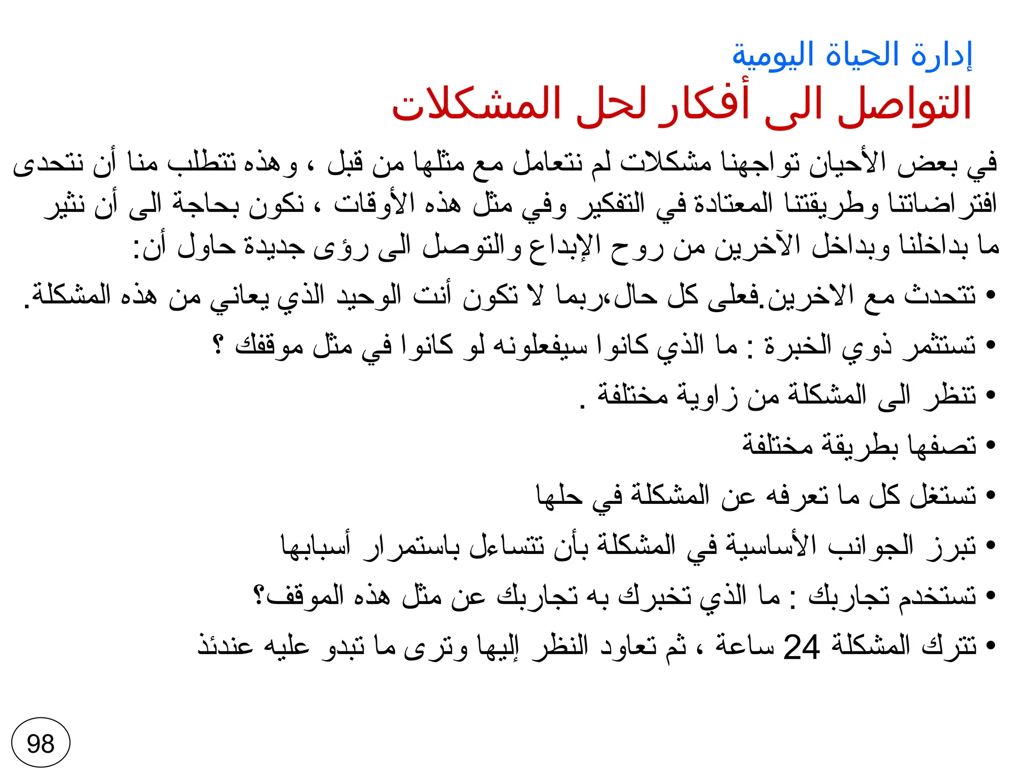 ‫اليومية‬ ‫الحياة‬ ‫إدارة‬
‫المشكالت‬ ‫لحل‬ ‫أفكار‬ ‫الى‬ ‫التواصل‬
‫نتحدى‬ ‫أن‬ ‫منا‬ ‫تتطلب‬ ‫وهذه‬ ، ‫قبل‬ ‫من‬ ‫مثلها‬ ‫مع‬ ‫نتعامل‬ ‫لم‬ ‫مشكالت‬ ‫تواجهنا‬ ‫األحيان‬ ‫بعض‬ ‫في‬
‫نثير‬ ‫أن‬ ‫الى‬ ‫بحاجة‬ ‫نكون‬ ، ‫األوقات‬ ‫هذه‬ ‫مثل‬ ‫وفي‬ ‫التفكير‬ ‫في‬ ‫المعتادة‬ ‫وطريقتنا‬ ‫افتراضاتنا‬
:‫أن‬ ‫حاول‬ ‫جديدة‬ ‫رؤى‬ ‫الى‬ ‫والتوصل‬ ‫اإلبداع‬ ‫روح‬ ‫من‬ ‫اآلخرين‬ ‫وبداخل‬ ‫بداخلنا‬ ‫ما‬
•
.‫المشكلة‬ ‫هذه‬ ‫من‬ ‫يعاني‬ ‫الذي‬ ‫الوحيد‬ ‫أنت‬ ‫تكون‬ ‫ال‬ ‫ربما‬،‫حال‬ ‫كل‬ ‫فعلى‬.‫االخرين‬ ‫مع‬ ‫تتحدث‬
•
‫؟‬ ‫موقفك‬ ‫مثل‬ ‫في‬ ‫كانوا‬ ‫لو‬ ‫سيفعلونه‬ ‫كانوا‬ ‫الذي‬ ‫ما‬ : ‫الخبرة‬ ‫ذوي‬ ‫تستثمر‬
•
. ‫مختلفة‬ ‫زاوية‬ ‫من‬ ‫المشكلة‬ ‫الى‬ ‫تنظر‬
•
‫مختلفة‬ ‫بطريقة‬ ‫تصفها‬
•
‫حلها‬ ‫في‬ ‫المشكلة‬ ‫عن‬ ‫تعرفه‬ ‫ما‬ ‫كل‬ ‫تستغل‬
•
‫أسبابها‬ ‫باستمرار‬ ‫تتساءل‬ ‫بأن‬ ‫المشكلة‬ ‫في‬ ‫األساسية‬ ‫الجوانب‬ ‫تبرز‬
•
‫الموقف؟‬ ‫هذه‬ ‫مثل‬ ‫عن‬ ‫تجاربك‬ ‫به‬ ‫تخبرك‬ ‫الذي‬ ‫ما‬ : ‫تجاربك‬ ‫تستخدم‬
•
‫المشكلة‬ ‫تترك‬
24
‫عندئذ‬ ‫عليه‬ ‫تبدو‬ ‫ما‬ ‫وترى‬ ‫إليها‬ ‫النظر‬ ‫تعاود‬ ‫ثم‬ ، ‫ساعة‬
98
 