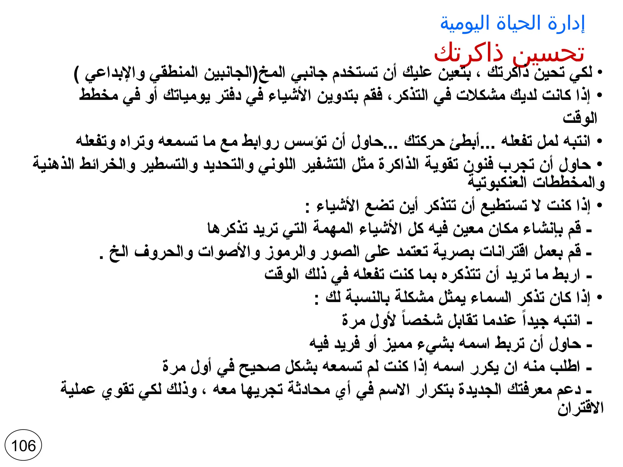‫اليومية‬ ‫الحياة‬ ‫إدارة‬
‫ذاكرتك‬ ‫تحسين‬
•
) ‫واإلبداعي‬ ‫المنطقي‬ ‫المخ(الجانبين‬ ‫جانبي‬ ‫تستخدم‬ ‫أن‬ ‫عليك‬ ‫بتعين‬ ، ‫ذاكرتك‬ ‫تحين‬ ‫لكي‬
•
‫مخطط‬ ‫في‬ ‫أو‬ ‫يومياتك‬ ‫دفتر‬ ‫في‬ ‫األشياء‬ ‫بتدوين‬ ‫فقم‬ ،‫التذكر‬ ‫في‬ ‫مشكالت‬ ‫لديك‬ ‫كانت‬ ‫إذا‬
‫الوقت‬
•
‫وتفعله‬ ‫وتراه‬ ‫تسمعه‬ ‫ما‬ ‫مع‬ ‫روابط‬ ‫تؤسس‬ ‫أن‬ ‫حاول‬... ‫حركتك‬ ‫أبطئ‬... ‫تفعله‬ ‫لمل‬ ‫انتبه‬
•
‫الذهنية‬ ‫والخرائط‬ ‫والتسطير‬ ‫والتحديد‬ ‫اللوني‬ ‫التشفير‬ ‫مثل‬ ‫الذاكرة‬ ‫تقوية‬ ‫فنون‬ ‫تجرب‬ ‫أن‬ ‫حاول‬
‫العنكبوتية‬ ‫والمخططات‬
•
: ‫األشياء‬ ‫تضع‬ ‫أين‬ ‫تتذكر‬ ‫أن‬ ‫تستطيع‬ ‫ال‬ ‫كنت‬ ‫إذا‬
‫تذكرها‬ ‫تريد‬ ‫التي‬ ‫المهمة‬ ‫األشياء‬ ‫كل‬ ‫فيه‬ ‫معين‬ ‫مكان‬ ‫بإنشاء‬ ‫قم‬ -
. ‫الخ‬ ‫والحروف‬ ‫واألصوات‬ ‫والرموز‬ ‫الصور‬ ‫على‬ ‫تعتمد‬ ‫بصرية‬ ‫اقترانات‬ ‫بعمل‬ ‫قم‬ -
‫الوقت‬ ‫ذلك‬ ‫في‬ ‫تفعله‬ ‫كنت‬ ‫بما‬ ‫تتذكره‬ ‫أن‬ ‫تريد‬ ‫ما‬ ‫اربط‬ -
•
: ‫لك‬ ‫بالنسبة‬ ‫مشكلة‬ ‫يمثل‬ ‫السماء‬ ‫تذكر‬ ‫كان‬ ‫إذا‬
‫مرة‬ ‫ألول‬ ً
‫ا‬‫شخص‬ ‫تقابل‬ ‫عندما‬ ً‫ا‬‫جيد‬ ‫انتبه‬ -
‫فيه‬ ‫فريد‬ ‫أو‬ ‫مميز‬ ‫بشيء‬ ‫اسمه‬ ‫تربط‬ ‫أن‬ ‫حاول‬ -
‫مرة‬ ‫أول‬ ‫في‬ ‫صحيح‬ ‫بشكل‬ ‫تسمعه‬ ‫لم‬ ‫كنت‬ ‫إذا‬ ‫اسمه‬ ‫يكرر‬ ‫ان‬ ‫منه‬ ‫اطلب‬ -
‫عملية‬ ‫تقوي‬ ‫لكي‬ ‫وذلك‬ ، ‫معه‬ ‫تجريها‬ ‫محادثة‬ ‫أي‬ ‫في‬ ‫االسم‬ ‫بتكرار‬ ‫الجديدة‬ ‫معرفتك‬ ‫دعم‬ -
‫االقتران‬
106
 