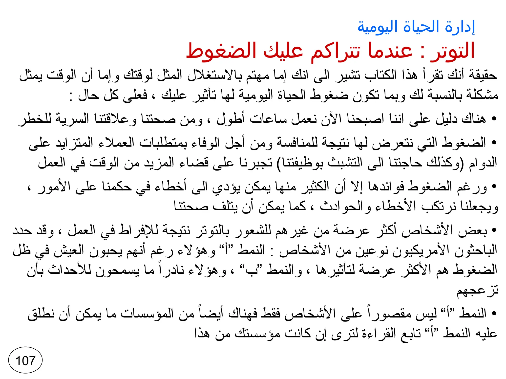 ‫اليومية‬ ‫الحياة‬ ‫إدارة‬
‫الضغوط‬ ‫عليك‬ ‫تتراكم‬ ‫عندما‬ : ‫التوتر‬
‫يمثل‬ ‫الوقت‬ ‫أن‬ ‫وإما‬ ‫لوقتك‬ ‫المثل‬ ‫باالستغالل‬ ‫مهتم‬ ‫إما‬ ‫انك‬ ‫الى‬ ‫تشير‬ ‫الكتاب‬ ‫هذا‬ ‫تقرأ‬ ‫أنك‬ ‫حقيقة‬
: ‫حال‬ ‫كل‬ ‫فعلى‬ ، ‫عليك‬ ‫تأثير‬ ‫لها‬ ‫اليومية‬ ‫الحياة‬ ‫ضغوط‬ ‫تكون‬ ‫وبما‬ ‫لك‬ ‫بالنسبة‬ ‫مشكلة‬
•
‫للخطر‬ ‫السرية‬ ‫وعالقتنا‬ ‫صحتنا‬ ‫ومن‬ ، ‫أطول‬ ‫ساعات‬ ‫نعمل‬ ‫اآلن‬ ‫اصبحنا‬ ‫اننا‬ ‫على‬ ‫دليل‬ ‫هناك‬
•
‫على‬ ‫المتزايد‬ ‫العمالء‬ ‫بمتطلبات‬ ‫الوفاء‬ ‫أجل‬ ‫ومن‬ ‫للمنافسة‬ ‫نتيجة‬ ‫لها‬ ‫نتعرض‬ ‫التي‬ ‫الضغوط‬
‫العمل‬ ‫في‬ ‫الوقت‬ ‫من‬ ‫المزيد‬ ‫قضاء‬ ‫على‬ ‫تجبرنا‬ )‫بوظيفتنا‬ ‫التشبث‬ ‫الى‬ ‫حاجتنا‬ ‫(وكذلك‬ ‫الدوام‬
•
، ‫األمور‬ ‫على‬ ‫حكمنا‬ ‫في‬ ‫أخطاء‬ ‫الى‬ ‫يؤدي‬ ‫يمكن‬ ‫منها‬ ‫الكثير‬ ‫أن‬ ‫إال‬ ‫فوائدها‬ ‫الضغوط‬ ‫ورغم‬
‫صحتنا‬ ‫يتلف‬ ‫أن‬ ‫يمكن‬ ‫كما‬ ، ‫والحوادث‬ ‫األخطاء‬ ‫نرتكب‬ ‫ويجعلنا‬
•
‫حدد‬ ‫وقد‬ ، ‫العمل‬ ‫في‬ ‫لإلفراط‬ ‫نتيجة‬ ‫بالتوتر‬ ‫للشعور‬ ‫غيرهم‬ ‫من‬ ‫عرضة‬ ‫أكثر‬ ‫األشخاص‬ ‫بعض‬
‫ظل‬ ‫في‬ ‫العيش‬ ‫يحبون‬ ‫أنهم‬ ‫رغم‬ ‫وهؤالء‬ “‫”أ‬ ‫النمط‬ : ‫األشخاص‬ ‫من‬ ‫نوعين‬ ‫األمريكيون‬ ‫الباحثون‬
‫بأن‬ ‫لألحداث‬ ‫يسمحون‬ ‫ما‬ ً‫ا‬‫نادر‬ ‫وهؤالء‬ ، “‫”ب‬ ‫والنمط‬ ، ‫لتأثيرها‬ ‫عرضة‬ ‫األكثر‬ ‫هم‬ ‫الضغوط‬
‫تزعجهم‬
•
‫نطلق‬ ‫أن‬ ‫يمكن‬ ‫ما‬ ‫المؤسسات‬ ‫من‬ ً‫ا‬‫أيض‬ ‫فهناك‬ ‫فقط‬ ‫األشخاص‬ ‫على‬ ً‫ا‬‫مقصور‬ ‫ليس‬ “‫”أ‬ ‫النمط‬
‫هذا‬ ‫من‬ ‫مؤسستك‬ ‫كانت‬ ‫إن‬ ‫لترى‬ ‫القراءة‬ ‫تابع‬ “‫”أ‬ ‫النمط‬ ‫عليه‬
107
 