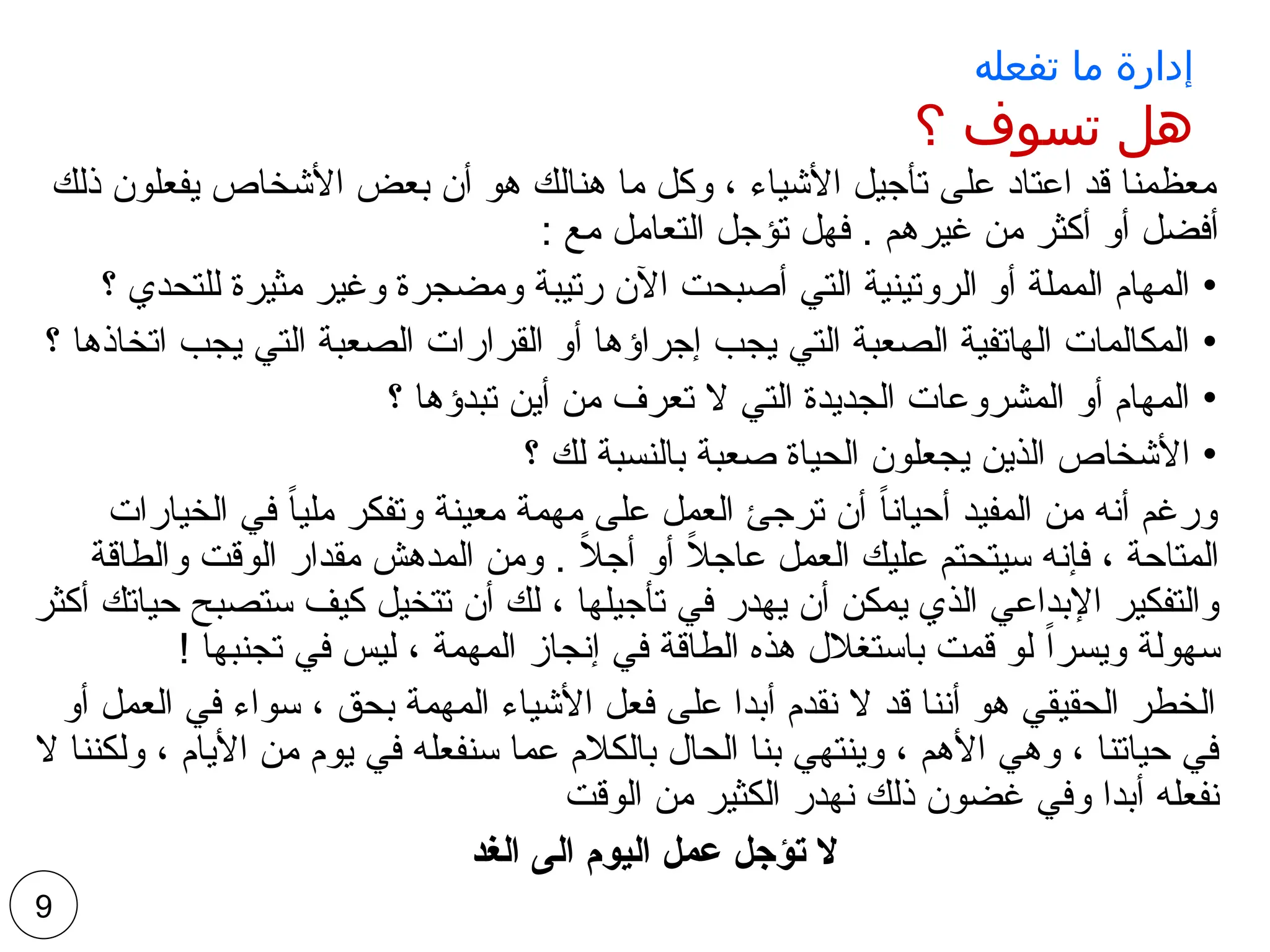 ‫تفعله‬ ‫ما‬ ‫إدارة‬
‫؟‬ ‫تسوف‬ ‫هل‬
‫ذلك‬ ‫يفعلون‬ ‫األشخاص‬ ‫بعض‬ ‫أن‬ ‫هو‬ ‫هنالك‬ ‫ما‬ ‫وكل‬ ، ‫األشياء‬ ‫تأجيل‬ ‫على‬ ‫اعتاد‬ ‫قد‬ ‫معظمنا‬
: ‫مع‬ ‫التعامل‬ ‫تؤجل‬ ‫فهل‬ . ‫غيرهم‬ ‫من‬ ‫أكثر‬ ‫أو‬ ‫أفضل‬
•
‫؟‬ ‫للتحدي‬ ‫مثيرة‬ ‫وغير‬ ‫ومضجرة‬ ‫رتيبة‬ ‫اآلن‬ ‫أصبحت‬ ‫التي‬ ‫الروتينية‬ ‫أو‬ ‫المملة‬ ‫المهام‬
•
‫؟‬ ‫اتخاذها‬ ‫يجب‬ ‫التي‬ ‫الصعبة‬ ‫القرارات‬ ‫أو‬ ‫إجراؤها‬ ‫يجب‬ ‫التي‬ ‫الصعبة‬ ‫الهاتفية‬ ‫المكالمات‬
•
‫؟‬ ‫تبدؤها‬ ‫أين‬ ‫من‬ ‫تعرف‬ ‫ال‬ ‫التي‬ ‫الجديدة‬ ‫المشروعات‬ ‫أو‬ ‫المهام‬
•
‫؟‬ ‫لك‬ ‫بالنسبة‬ ‫صعبة‬ ‫الحياة‬ ‫يجعلون‬ ‫الذين‬ ‫األشخاص‬
‫الخيارات‬ ‫في‬ ً‫ا‬‫ملي‬ ‫وتفكر‬ ‫معينة‬ ‫مهمة‬ ‫على‬ ‫العمل‬ ‫ترجئ‬ ‫أن‬ ً‫ا‬‫أحيان‬ ‫المفيد‬ ‫من‬ ‫أنه‬ ‫ورغم‬
‫والطاقة‬ ‫الوقت‬ ‫مقدار‬ ‫المدهش‬ ‫ومن‬ . ً
‫ال‬‫أج‬ ‫أو‬ ً
‫ال‬‫عاج‬ ‫العمل‬ ‫عليك‬ ‫سيتحتم‬ ‫فإنه‬ ، ‫المتاحة‬
‫أكثر‬ ‫حياتك‬ ‫ستصبح‬ ‫كيف‬ ‫تتخيل‬ ‫أن‬ ‫لك‬ ، ‫تأجيلها‬ ‫في‬ ‫يهدر‬ ‫أن‬ ‫يمكن‬ ‫الذي‬ ‫اإلبداعي‬ ‫والتفكير‬
! ‫تجنبها‬ ‫في‬ ‫ليس‬ ، ‫المهمة‬ ‫إنجاز‬ ‫في‬ ‫الطاقة‬ ‫هذه‬ ‫باستغالل‬ ‫قمت‬ ‫لو‬ ً‫ا‬‫ويسر‬ ‫سهولة‬
‫أو‬ ‫العمل‬ ‫في‬ ‫سواء‬ ، ‫بحق‬ ‫المهمة‬ ‫األشياء‬ ‫فعل‬ ‫على‬ ‫أبدا‬ ‫نقدم‬ ‫ال‬ ‫قد‬ ‫أننا‬ ‫هو‬ ‫الحقيقي‬ ‫الخطر‬
‫ال‬ ‫ولكننا‬ ، ‫األيام‬ ‫من‬ ‫يوم‬ ‫في‬ ‫سنفعله‬ ‫عما‬ ‫بالكالم‬ ‫الحال‬ ‫بنا‬ ‫وينتهي‬ ، ‫األهم‬ ‫وهي‬ ، ‫حياتنا‬ ‫في‬
‫الوقت‬ ‫من‬ ‫الكثير‬ ‫نهدر‬ ‫ذلك‬ ‫غضون‬ ‫وفي‬ ‫أبدا‬ ‫نفعله‬
‫الغد‬ ‫الى‬ ‫اليوم‬ ‫عمل‬ ‫تؤجل‬ ‫ال‬
9
 