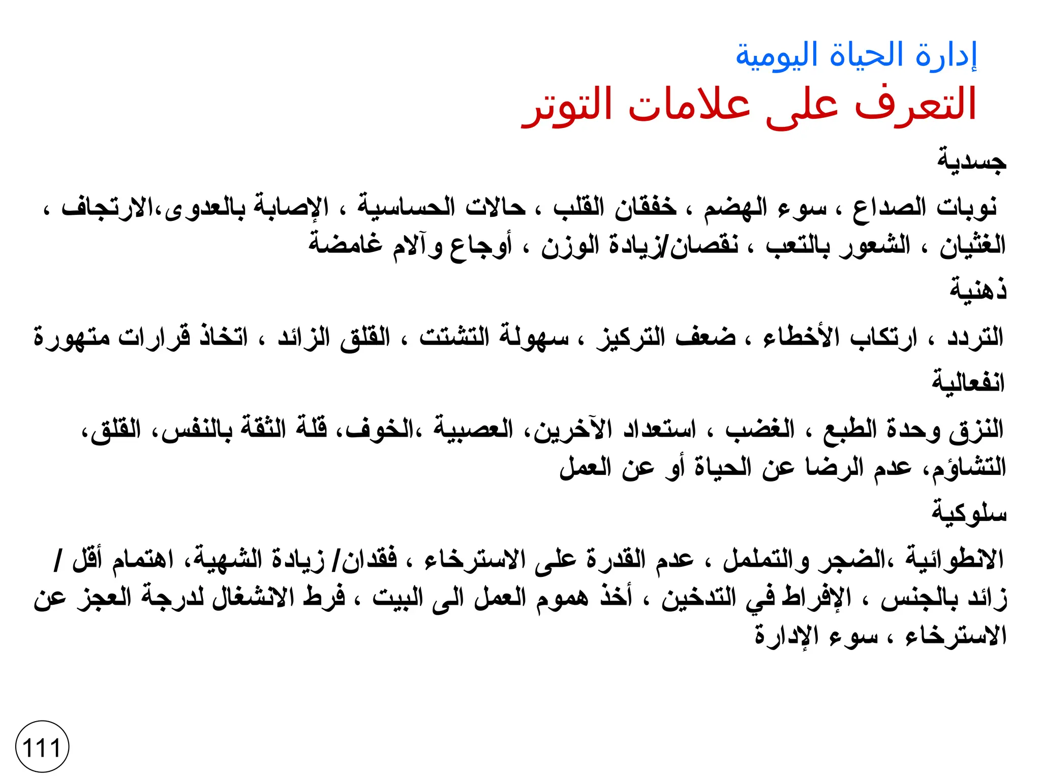‫اليومية‬ ‫الحياة‬ ‫إدارة‬
‫التوتر‬ ‫عالمات‬ ‫على‬ ‫التعرف‬
‫جسدية‬
، ‫االرتجاف‬،‫بالعدوى‬ ‫اإلصابة‬ ، ‫الحساسية‬ ‫حاالت‬ ، ‫القلب‬ ‫خفقان‬ ، ‫الهضم‬ ‫سوء‬ ، ‫الصداع‬ ‫نوبات‬
‫غامضة‬ ‫وآالم‬ ‫أوجاع‬ ، ‫الوزن‬ ‫زيادة‬/‫نقصان‬ ، ‫بالتعب‬ ‫الشعور‬ ، ‫الغثيان‬
‫ذهنية‬
‫متهورة‬ ‫قرارات‬ ‫اتخاذ‬ ، ‫الزائد‬ ‫القلق‬ ، ‫التشتت‬ ‫سهولة‬ ، ‫التركيز‬ ‫ضعف‬ ، ‫األخطاء‬ ‫ارتكاب‬ ، ‫التردد‬
‫انفعالية‬
،‫القلق‬ ،‫بالنفس‬ ‫الثقة‬ ‫قلة‬ ،‫الخوف‬، ‫العصبية‬ ،‫اآلخرين‬ ‫استعداد‬ ، ‫الغضب‬ ، ‫الطبع‬ ‫وحدة‬ ‫النزق‬
‫العمل‬ ‫عن‬ ‫أو‬ ‫الحياة‬ ‫عن‬ ‫الرضا‬ ‫عدم‬ ،‫التشاؤم‬
‫سلوكية‬
/ ‫أقل‬ ‫اهتمام‬ ،‫الشهية‬ ‫زيادة‬ /‫فقدان‬ ، ‫االسترخاء‬ ‫على‬ ‫القدرة‬ ‫عدم‬ ، ‫والتململ‬ ‫الضجر‬، ‫االنطوائية‬
‫عن‬ ‫العجز‬ ‫لدرجة‬ ‫االنشغال‬ ‫فرط‬ ، ‫البيت‬ ‫الى‬ ‫العمل‬ ‫هموم‬ ‫أخذ‬ ، ‫التدخين‬ ‫في‬ ‫اإلفراط‬ ، ‫بالجنس‬ ‫زائد‬
‫اإلدارة‬ ‫سوء‬ ، ‫االسترخاء‬
111
 