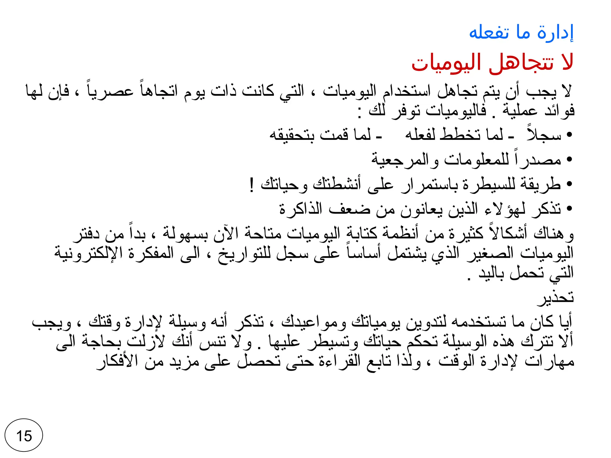 ‫تفعله‬ ‫ما‬ ‫إدارة‬
‫اليوميات‬ ‫تتجاهل‬ ‫ال‬
‫لها‬ ‫فإن‬ ، ً‫ا‬‫عصري‬ ً‫ا‬‫اتجاه‬ ‫يوم‬ ‫ذات‬ ‫كانت‬ ‫التي‬ ، ‫اليوميات‬ ‫استخدام‬ ‫تجاهل‬ ‫يتم‬ ‫أن‬ ‫يجب‬ ‫ال‬
: ‫لك‬ ‫توفر‬ ‫فاليوميات‬ . ‫عملية‬ ‫فوائد‬
•
‫بتحقيقه‬ ‫قمت‬ ‫لما‬ - ‫لفعله‬ ‫تخطط‬ ‫لما‬ - ً
‫ال‬‫سج‬
•
‫والمرجعية‬ ‫للمعلومات‬ ً‫ا‬‫مصدر‬
•
! ‫وحياتك‬ ‫أنشطتك‬ ‫على‬ ‫باستمرار‬ ‫للسيطرة‬ ‫طريقة‬
•
‫الذاكرة‬ ‫ضعف‬ ‫من‬ ‫يعانون‬ ‫الذين‬ ‫لهؤالء‬ ‫تذكر‬
‫دفتر‬ ‫من‬ ً‫ا‬‫بد‬ ، ‫بسهولة‬ ‫اآلن‬ ‫متاحة‬ ‫اليوميات‬ ‫كتابة‬ ‫أنظمة‬ ‫من‬ ‫كثيرة‬ ً
‫ال‬‫أشكا‬ ‫وهناك‬
‫اإللكترونية‬ ‫المفكرة‬ ‫الى‬ ، ‫للتواريخ‬ ‫سجل‬ ‫على‬ ً‫ا‬‫أساس‬ ‫يشتمل‬ ‫الذي‬ ‫الصغير‬ ‫اليوميات‬
. ‫باليد‬ ‫تحمل‬ ‫التي‬
‫تحذير‬
‫ويجب‬ ، ‫وقتك‬ ‫إلدارة‬ ‫وسيلة‬ ‫أنه‬ ‫تذكر‬ ، ‫ومواعيدك‬ ‫يومياتك‬ ‫لتدوين‬ ‫تستخدمه‬ ‫ما‬ ‫كان‬ ‫أيا‬
‫الى‬ ‫بحاجة‬ ‫الزلت‬ ‫أنك‬ ‫تنس‬ ‫وال‬ . ‫عليها‬ ‫وتسيطر‬ ‫حياتك‬ ‫تحكم‬ ‫الوسيلة‬ ‫هذه‬ ‫تترك‬ ‫أال‬
‫األفكار‬ ‫من‬ ‫مزيد‬ ‫على‬ ‫تحصل‬ ‫حتى‬ ‫القراءة‬ ‫تابع‬ ‫ولذا‬ ، ‫الوقت‬ ‫إلدارة‬ ‫مهارات‬
15
 