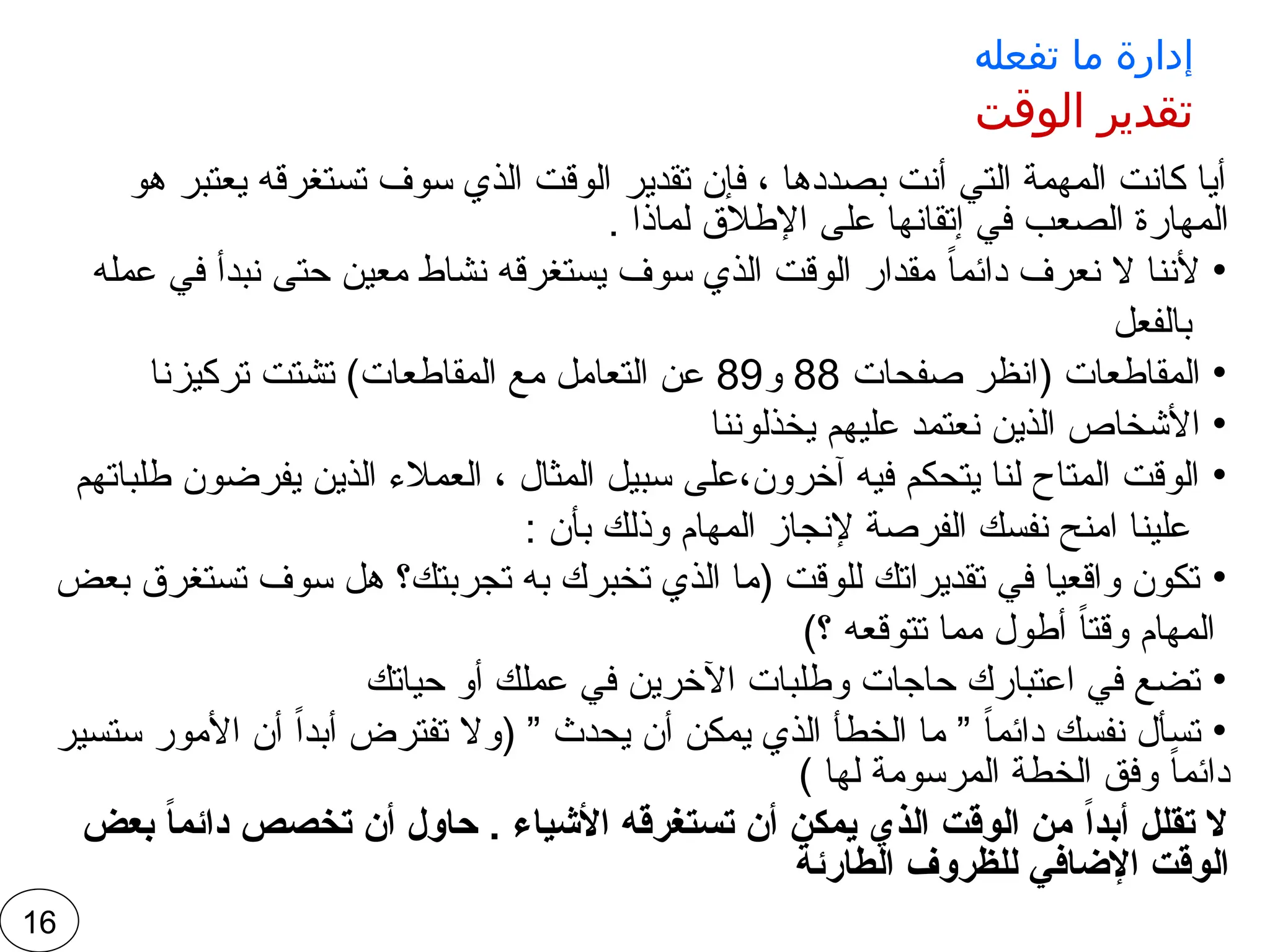 ‫تفعله‬ ‫ما‬ ‫إدارة‬
‫الوقت‬ ‫تقدير‬
‫هو‬ ‫يعتبر‬ ‫تستغرقه‬ ‫سوف‬ ‫الذي‬ ‫الوقت‬ ‫تقدير‬ ‫فإن‬ ، ‫بصددها‬ ‫أنت‬ ‫التي‬ ‫المهمة‬ ‫كانت‬ ‫أيا‬
. ‫لماذا‬ ‫اإلطالق‬ ‫على‬ ‫إتقانها‬ ‫في‬ ‫الصعب‬ ‫المهارة‬
•
‫عمله‬ ‫في‬ ‫نبدأ‬ ‫حتى‬ ‫معين‬ ‫نشاط‬ ‫يستغرقه‬ ‫سوف‬ ‫الذي‬ ‫الوقت‬ ‫مقدار‬ ً‫ا‬‫دائم‬ ‫نعرف‬ ‫ال‬ ‫ألننا‬
‫بالفعل‬
•
‫صفحات‬ ‫(انظر‬ ‫المقاطعات‬
88
‫و‬
89
‫تركيزنا‬ ‫تشتت‬ )‫المقاطعات‬ ‫مع‬ ‫التعامل‬ ‫عن‬
•
‫يخذلوننا‬ ‫عليهم‬ ‫نعتمد‬ ‫الذين‬ ‫األشخاص‬
•
‫طلباتهم‬ ‫يفرضون‬ ‫الذين‬ ‫العمالء‬ ، ‫المثال‬ ‫سبيل‬ ‫على‬،‫آخرون‬ ‫فيه‬ ‫يتحكم‬ ‫لنا‬ ‫المتاح‬ ‫الوقت‬
: ‫بأن‬ ‫وذلك‬ ‫المهام‬ ‫إلنجاز‬ ‫الفرصة‬ ‫نفسك‬ ‫امنح‬ ‫علينا‬
•
‫بعض‬ ‫تستغرق‬ ‫سوف‬ ‫هل‬ ‫تجربتك؟‬ ‫به‬ ‫تخبرك‬ ‫الذي‬ ‫(ما‬ ‫للوقت‬ ‫تقديراتك‬ ‫في‬ ‫واقعيا‬ ‫تكون‬
)‫؟‬ ‫تتوقعه‬ ‫مما‬ ‫أطول‬ ً‫ا‬‫وقت‬ ‫المهام‬
•
‫حياتك‬ ‫أو‬ ‫عملك‬ ‫في‬ ‫اآلخرين‬ ‫وطلبات‬ ‫حاجات‬ ‫اعتبارك‬ ‫في‬ ‫تضع‬
•
‫ستسير‬ ‫األمور‬ ‫أن‬ ً‫ا‬‫أبد‬ ‫تفترض‬ ‫(وال‬ ” ‫يحدث‬ ‫أن‬ ‫يمكن‬ ‫الذي‬ ‫الخطأ‬ ‫ما‬ ” ً‫ا‬‫دائم‬ ‫نفسك‬ ‫تسأل‬
) ‫لها‬ ‫المرسومة‬ ‫الخطة‬ ‫وفق‬ ً‫ا‬‫دائم‬
‫بعض‬ ً‫ا‬‫دائم‬ ‫تخصص‬ ‫أن‬ ‫حاول‬ . ‫األشياء‬ ‫تستغرقه‬ ‫أن‬ ‫يمكن‬ ‫الذي‬ ‫الوقت‬ ‫من‬ ً‫ا‬‫أبد‬ ‫تقلل‬ ‫ال‬
‫الطارئة‬ ‫للظروف‬ ‫اإلضافي‬ ‫الوقت‬
16
 