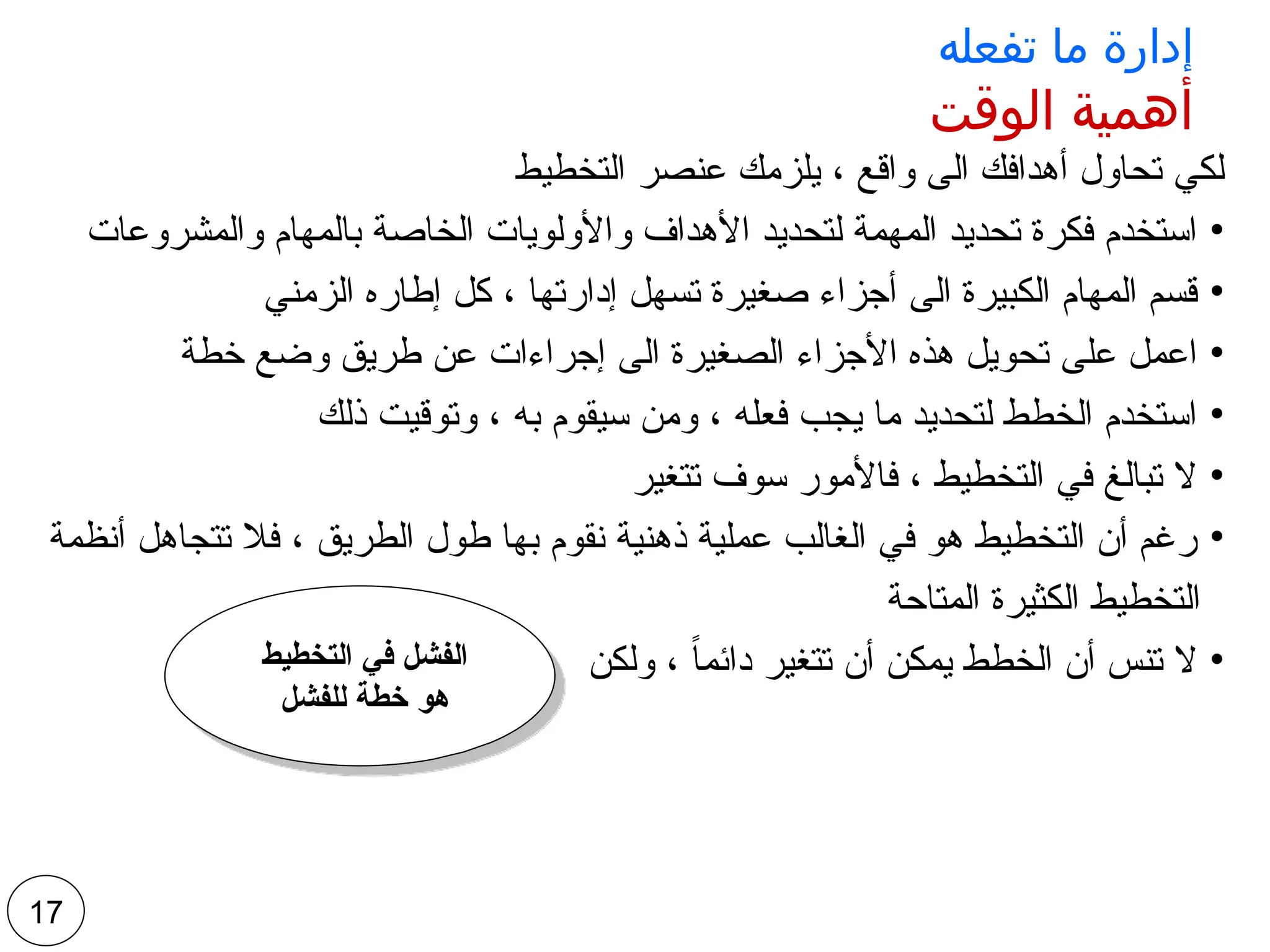 ‫تفعله‬ ‫ما‬ ‫إدارة‬
‫الوقت‬ ‫أهمية‬
‫التخطيط‬ ‫عنصر‬ ‫يلزمك‬ ، ‫واقع‬ ‫الى‬ ‫أهدافك‬ ‫تحاول‬ ‫لكي‬
•
‫والمشروعات‬ ‫بالمهام‬ ‫الخاصة‬ ‫واألولويات‬ ‫األهداف‬ ‫لتحديد‬ ‫المهمة‬ ‫تحديد‬ ‫فكرة‬ ‫استخدم‬
•
‫الزمني‬ ‫إطاره‬ ‫كل‬ ، ‫إدارتها‬ ‫تسهل‬ ‫صغيرة‬ ‫أجزاء‬ ‫الى‬ ‫الكبيرة‬ ‫المهام‬ ‫قسم‬
•
‫خطة‬ ‫وضع‬ ‫طريق‬ ‫عن‬ ‫إجراءات‬ ‫الى‬ ‫الصغيرة‬ ‫األجزاء‬ ‫هذه‬ ‫تحويل‬ ‫على‬ ‫اعمل‬
•
‫ذلك‬ ‫وتوقيت‬ ، ‫به‬ ‫سيقوم‬ ‫ومن‬ ، ‫فعله‬ ‫يجب‬ ‫ما‬ ‫لتحديد‬ ‫الخطط‬ ‫استخدم‬
•
‫تتغير‬ ‫سوف‬ ‫فاألمور‬ ، ‫التخطيط‬ ‫في‬ ‫تبالغ‬ ‫ال‬
•
‫أنظمة‬ ‫تتجاهل‬ ‫فال‬ ، ‫الطريق‬ ‫طول‬ ‫بها‬ ‫نقوم‬ ‫ذهنية‬ ‫عملية‬ ‫الغالب‬ ‫في‬ ‫هو‬ ‫التخطيط‬ ‫أن‬ ‫رغم‬
‫المتاحة‬ ‫الكثيرة‬ ‫التخطيط‬
•
‫ولكن‬ ، ً‫ا‬‫دائم‬ ‫تتغير‬ ‫أن‬ ‫يمكن‬ ‫الخطط‬ ‫أن‬ ‫تنس‬ ‫ال‬
17
‫التخطيط‬ ‫في‬ ‫الفشل‬
‫للفشل‬ ‫خطة‬ ‫هو‬
 