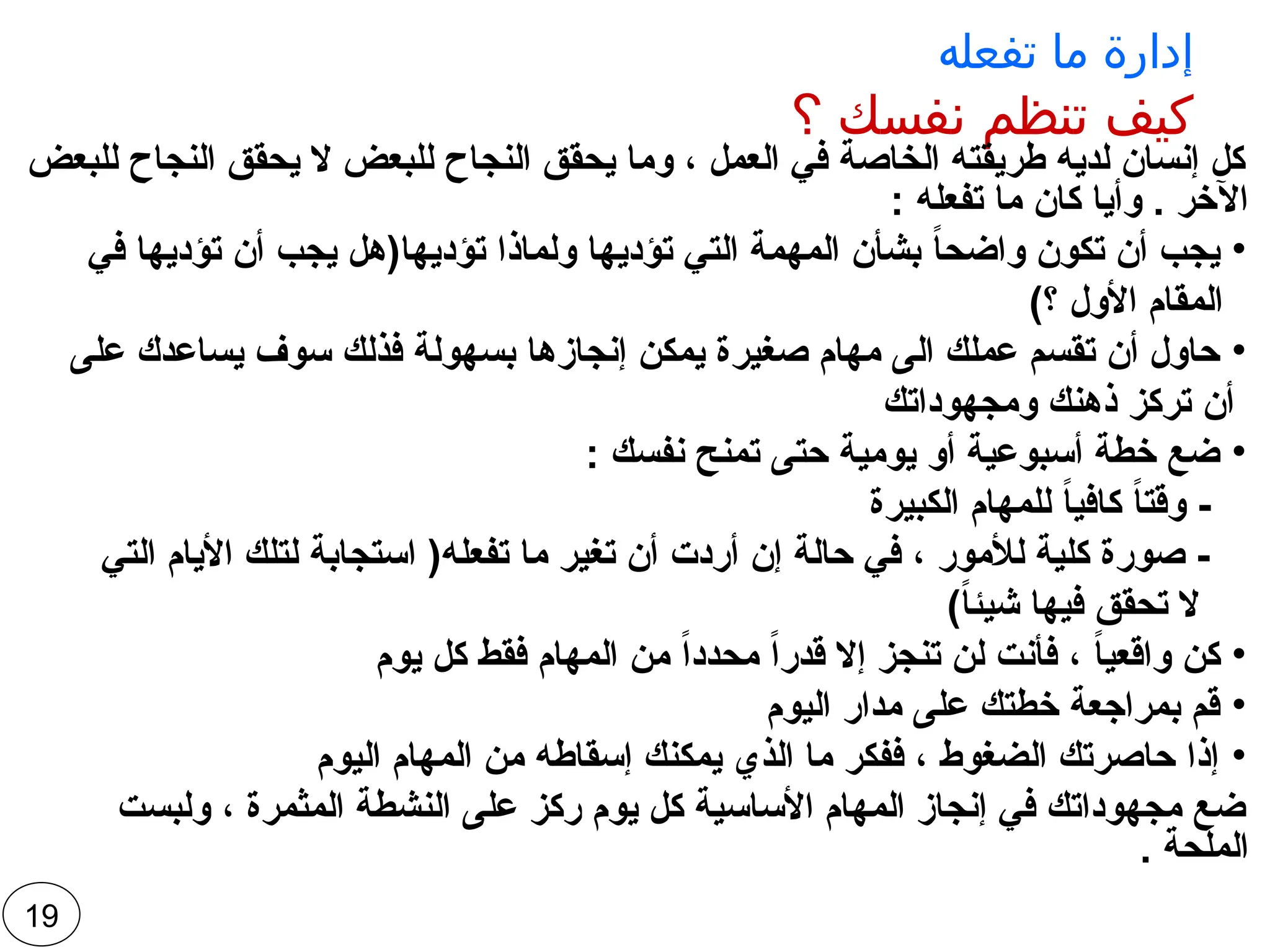 ‫تفعله‬ ‫ما‬ ‫إدارة‬
‫؟‬ ‫نفسك‬ ‫تنظم‬ ‫كيف‬
‫للبعض‬ ‫النجاح‬ ‫يحقق‬ ‫ال‬ ‫للبعض‬ ‫النجاح‬ ‫يحقق‬ ‫وما‬ ، ‫العمل‬ ‫في‬ ‫الخاصة‬ ‫طريقته‬ ‫لديه‬ ‫إنسان‬ ‫كل‬
: ‫تفعله‬ ‫ما‬ ‫كان‬ ‫وأيا‬ . ‫اآلخر‬
•
‫في‬ ‫تؤديها‬ ‫أن‬ ‫يجب‬ ‫تؤديها(هل‬ ‫ولماذا‬ ‫تؤديها‬ ‫التي‬ ‫المهمة‬ ‫بشأن‬ ً
‫ا‬‫واضح‬ ‫تكون‬ ‫أن‬ ‫يجب‬
)‫؟‬ ‫األول‬ ‫المقام‬
•
‫على‬ ‫يساعدك‬ ‫سوف‬ ‫فذلك‬ ‫بسهولة‬ ‫إنجازها‬ ‫يمكن‬ ‫صغيرة‬ ‫مهام‬ ‫الى‬ ‫عملك‬ ‫تقسم‬ ‫أن‬ ‫حاول‬
‫ومجهوداتك‬ ‫ذهنك‬ ‫تركز‬ ‫أن‬
•
: ‫نفسك‬ ‫تمنح‬ ‫حتى‬ ‫يومية‬ ‫أو‬ ‫أسبوعية‬ ‫خطة‬ ‫ضع‬
‫الكبيرة‬ ‫للمهام‬ ً
‫ا‬‫كافي‬ ً
‫ا‬‫وقت‬ -
‫التي‬ ‫األيام‬ ‫لتلك‬ ‫استجابة‬ (‫تفعله‬ ‫ما‬ ‫تغير‬ ‫أن‬ ‫أردت‬ ‫إن‬ ‫حالة‬ ‫في‬ ، ‫لألمور‬ ‫كلية‬ ‫صورة‬ -
)ً
‫ا‬‫شيئ‬ ‫فيها‬ ‫تحقق‬ ‫ال‬
•
‫يوم‬ ‫كل‬ ‫فقط‬ ‫المهام‬ ‫من‬ ً‫ا‬‫محدد‬ ً‫ا‬‫قدر‬ ‫إال‬ ‫تنجز‬ ‫لن‬ ‫فأنت‬ ، ً
‫ا‬‫واقعي‬ ‫كن‬
•
‫اليوم‬ ‫مدار‬ ‫على‬ ‫خطتك‬ ‫بمراجعة‬ ‫قم‬
•
‫اليوم‬ ‫المهام‬ ‫من‬ ‫إسقاطه‬ ‫يمكنك‬ ‫الذي‬ ‫ما‬ ‫ففكر‬ ، ‫الضغوط‬ ‫حاصرتك‬ ‫إذا‬
‫ولبست‬ ، ‫المثمرة‬ ‫النشطة‬ ‫على‬ ‫ركز‬ ‫يوم‬ ‫كل‬ ‫األساسية‬ ‫المهام‬ ‫إنجاز‬ ‫في‬ ‫مجهوداتك‬ ‫ضع‬
. ‫الملحة‬
19
 