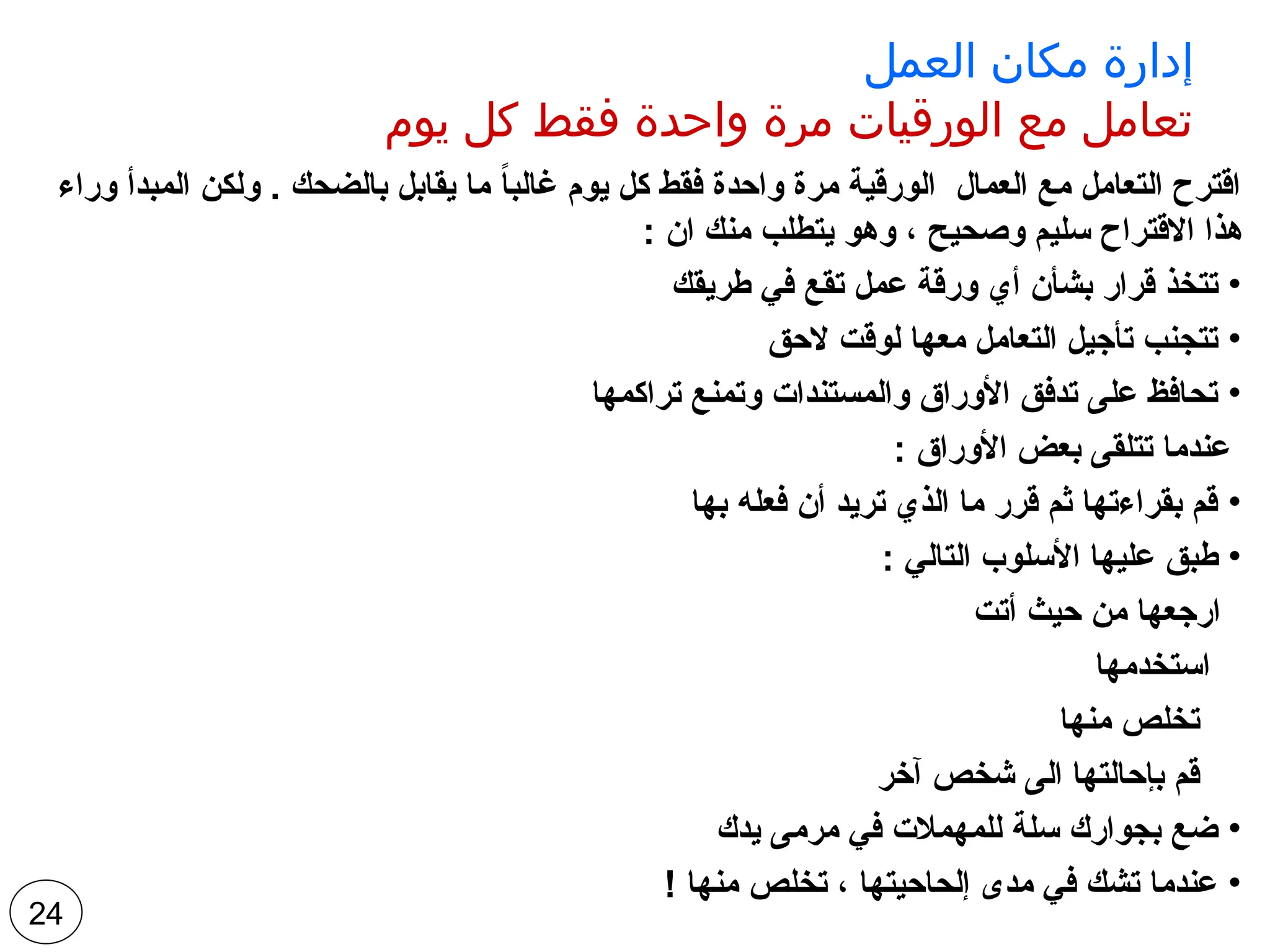 ‫العمل‬ ‫مكان‬ ‫إدارة‬
‫يوم‬ ‫كل‬ ‫فقط‬ ‫واحدة‬ ‫مرة‬ ‫الورقيات‬ ‫مع‬ ‫تعامل‬
‫وراء‬ ‫المبدأ‬ ‫ولكن‬ . ‫بالضحك‬ ‫يقابل‬ ‫ما‬ ً
‫ا‬‫غالب‬ ‫يوم‬ ‫كل‬ ‫فقط‬ ‫واحدة‬ ‫مرة‬ ‫الورقية‬ ‫العمال‬ ‫مع‬ ‫التعامل‬ ‫اقترح‬
: ‫ان‬ ‫منك‬ ‫يتطلب‬ ‫وهو‬ ، ‫وصحيح‬ ‫سليم‬ ‫االقتراح‬ ‫هذا‬
•
‫طريقك‬ ‫في‬ ‫تقع‬ ‫عمل‬ ‫ورقة‬ ‫أي‬ ‫بشأن‬ ‫قرار‬ ‫تتخذ‬
•
‫الحق‬ ‫لوقت‬ ‫معها‬ ‫التعامل‬ ‫تأجيل‬ ‫تتجنب‬
•
‫تراكمها‬ ‫وتمنع‬ ‫والمستندات‬ ‫األوراق‬ ‫تدفق‬ ‫على‬ ‫تحافظ‬
: ‫األوراق‬ ‫بعض‬ ‫تتلقى‬ ‫عندما‬
•
‫بها‬ ‫فعله‬ ‫أن‬ ‫تريد‬ ‫الذي‬ ‫ما‬ ‫قرر‬ ‫ثم‬ ‫بقراءتها‬ ‫قم‬
•
: ‫التالي‬ ‫األسلوب‬ ‫عليها‬ ‫طبق‬
‫أتت‬ ‫حيث‬ ‫من‬ ‫ارجعها‬
‫استخدمها‬
‫منها‬ ‫تخلص‬
‫آخر‬ ‫شخص‬ ‫الى‬ ‫بإحالتها‬ ‫قم‬
•
‫يدك‬ ‫مرمى‬ ‫في‬ ‫للمهمالت‬ ‫سلة‬ ‫بجوارك‬ ‫ضع‬
•
! ‫منها‬ ‫تخلص‬ ، ‫إلحاحيتها‬ ‫مدى‬ ‫في‬ ‫تشك‬ ‫عندما‬
24
 