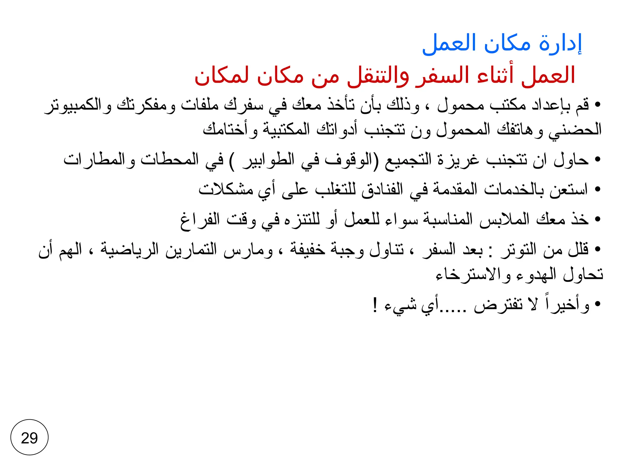 ‫العمل‬ ‫مكان‬ ‫إدارة‬
‫لمكان‬ ‫مكان‬ ‫من‬ ‫والتنقل‬ ‫السفر‬ ‫أثناء‬ ‫العمل‬
•
‫والكمبيوتر‬ ‫ومفكرتك‬ ‫ملفات‬ ‫سفرك‬ ‫في‬ ‫معك‬ ‫تأخذ‬ ‫بأن‬ ‫وذلك‬ ، ‫محمول‬ ‫مكتب‬ ‫بإعداد‬ ‫قم‬
‫وأختامك‬ ‫المكتبية‬ ‫أدواتك‬ ‫تتجنب‬ ‫ون‬ ‫المحمول‬ ‫وهاتفك‬ ‫الحضني‬
•
‫والمطارات‬ ‫المحطات‬ ‫في‬ ) ‫الطوابير‬ ‫في‬ ‫(الوقوف‬ ‫التجميع‬ ‫غريزة‬ ‫تتجنب‬ ‫ان‬ ‫حاول‬
•
‫مشكالت‬ ‫أي‬ ‫على‬ ‫للتغلب‬ ‫الفنادق‬ ‫في‬ ‫المقدمة‬ ‫بالخدمات‬ ‫استعن‬
•
‫الفراغ‬ ‫وقت‬ ‫في‬ ‫للتنزه‬ ‫أو‬ ‫للعمل‬ ‫سواء‬ ‫المناسبة‬ ‫المالبس‬ ‫معك‬ ‫خذ‬
•
‫أن‬ ‫الهم‬ ، ‫الرياضية‬ ‫التمارين‬ ‫ومارس‬ ، ‫خفيفة‬ ‫وجبة‬ ‫تناول‬ ، ‫السفر‬ ‫بعد‬ : ‫التوتر‬ ‫من‬ ‫قلل‬
‫واالسترخاء‬ ‫الهدوء‬ ‫تحاول‬
•
! ‫شيء‬ ‫أي‬..... ‫تفترض‬ ‫ال‬ ً‫ا‬‫وأخير‬
29
 