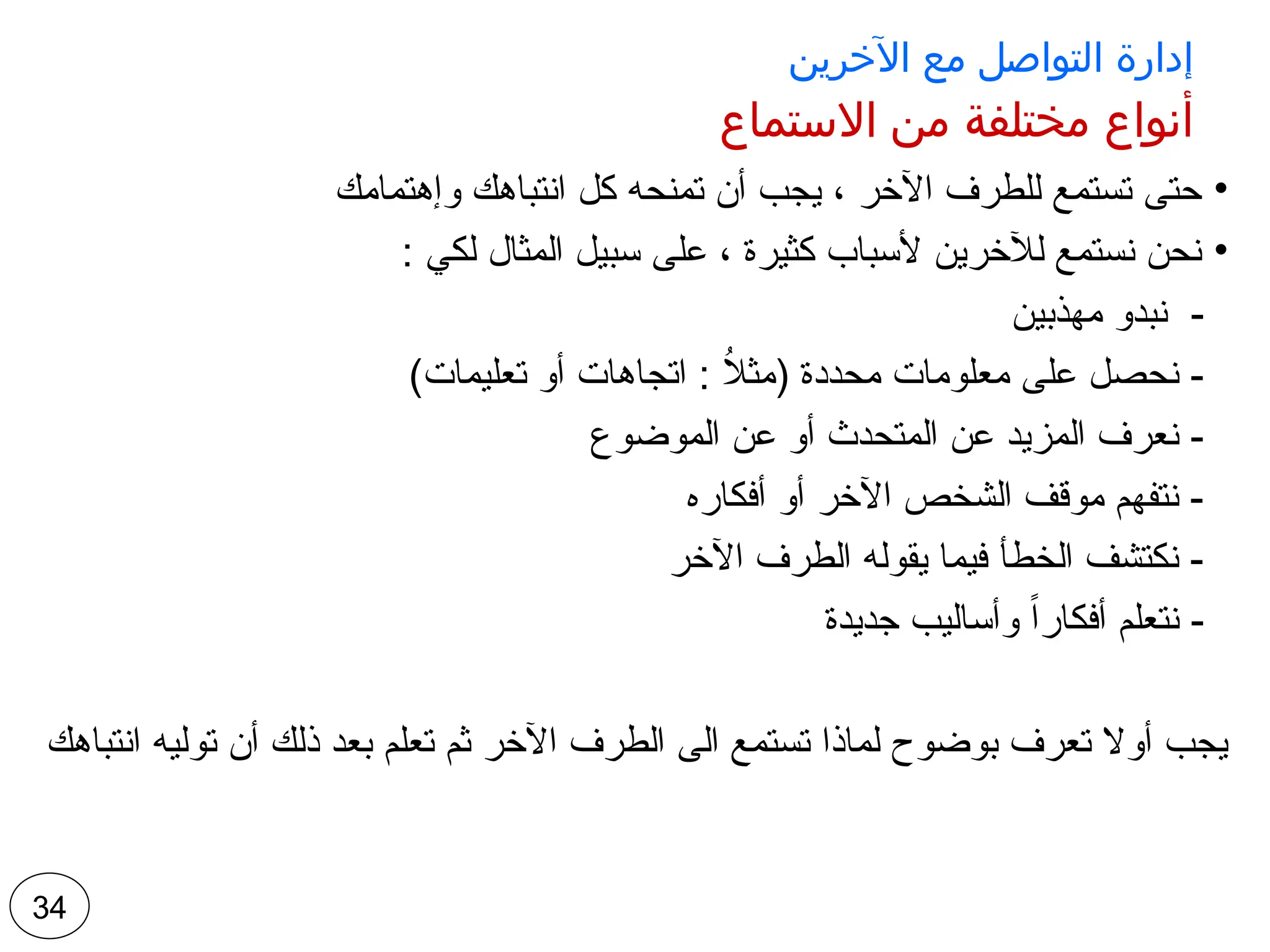 ‫اآلخرين‬ ‫مع‬ ‫التواصل‬ ‫إدارة‬
‫االستماع‬ ‫من‬ ‫مختلفة‬ ‫أنواع‬
•
‫وإهتمامك‬ ‫انتباهك‬ ‫كل‬ ‫تمنحه‬ ‫أن‬ ‫يجب‬ ، ‫اآلخر‬ ‫للطرف‬ ‫تستمع‬ ‫حتى‬
•
: ‫لكي‬ ‫المثال‬ ‫سبيل‬ ‫على‬ ، ‫كثيرة‬ ‫ألسباب‬ ‫لآلخرين‬ ‫نستمع‬ ‫نحن‬
‫مهذبين‬ ‫نبدو‬ -
)‫تعليمات‬ ‫أو‬ ‫اتجاهات‬ : ُ
‫ال‬‫(مث‬ ‫محددة‬ ‫معلومات‬ ‫على‬ ‫نحصل‬ -
‫الموضوع‬ ‫عن‬ ‫أو‬ ‫المتحدث‬ ‫عن‬ ‫المزيد‬ ‫نعرف‬ -
‫أفكاره‬ ‫أو‬ ‫اآلخر‬ ‫الشخص‬ ‫موقف‬ ‫نتفهم‬ -
‫اآلخر‬ ‫الطرف‬ ‫يقوله‬ ‫فيما‬ ‫الخطأ‬ ‫نكتشف‬ -
‫جديدة‬ ‫وأساليب‬ ً‫ا‬‫أفكار‬ ‫نتعلم‬ -
‫انتباهك‬ ‫توليه‬ ‫أن‬ ‫ذلك‬ ‫بعد‬ ‫تعلم‬ ‫ثم‬ ‫اآلخر‬ ‫الطرف‬ ‫الى‬ ‫تستمع‬ ‫لماذا‬ ‫بوضوح‬ ‫تعرف‬ ‫أوال‬ ‫يجب‬
34
 