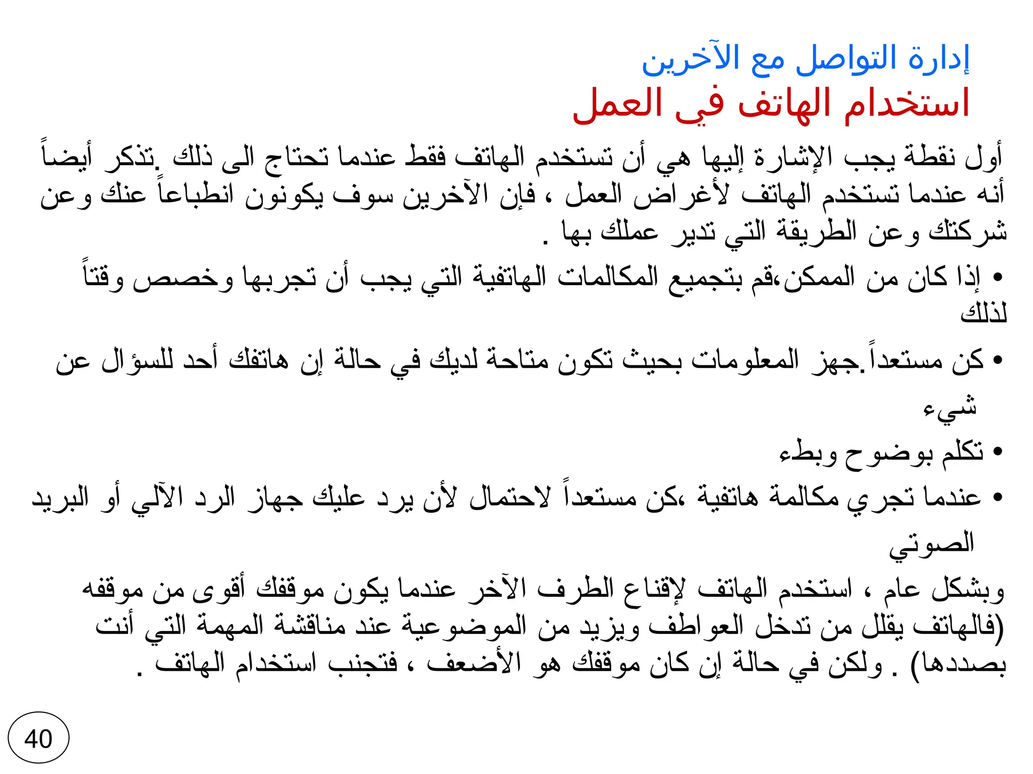 ‫اآلخرين‬ ‫مع‬ ‫التواصل‬ ‫إدارة‬
‫العمل‬ ‫في‬ ‫الهاتف‬ ‫استخدام‬
ً‫ا‬‫أيض‬ ‫تذكر‬. ‫ذلك‬ ‫الى‬ ‫تحتاج‬ ‫عندما‬ ‫فقط‬ ‫الهاتف‬ ‫تستخدم‬ ‫أن‬ ‫هي‬ ‫إليها‬ ‫اإلشارة‬ ‫يجب‬ ‫نقطة‬ ‫أول‬
‫وعن‬ ‫عنك‬ ً‫ا‬‫انطباع‬ ‫يكونون‬ ‫سوف‬ ‫اآلخرين‬ ‫فإن‬ ، ‫العمل‬ ‫ألغراض‬ ‫الهاتف‬ ‫تستخدم‬ ‫عندما‬ ‫أنه‬
. ‫بها‬ ‫عملك‬ ‫تدير‬ ‫التي‬ ‫الطريقة‬ ‫وعن‬ ‫شركتك‬
•
ً‫ا‬‫وقت‬ ‫وخصص‬ ‫تجربها‬ ‫أن‬ ‫يجب‬ ‫التي‬ ‫الهاتفية‬ ‫المكالمات‬ ‫بتجميع‬ ‫قم‬،‫الممكن‬ ‫من‬ ‫كان‬ ‫إذا‬
‫لذلك‬
•
‫عن‬ ‫للسؤال‬ ‫أحد‬ ‫هاتفك‬ ‫إن‬ ‫حالة‬ ‫في‬ ‫لديك‬ ‫متاحة‬ ‫تكون‬ ‫بحيث‬ ‫المعلومات‬ ‫جهز‬.ً‫ا‬‫مستعد‬ ‫كن‬
‫شيء‬
•
‫وبطء‬ ‫بوضوح‬ ‫تكلم‬
•
‫البريد‬ ‫أو‬ ‫اآللي‬ ‫الرد‬ ‫جهاز‬ ‫عليك‬ ‫يرد‬ ‫ألن‬ ‫الحتمال‬ ً‫ا‬‫مستعد‬ ‫كن‬، ‫هاتفية‬ ‫مكالمة‬ ‫تجري‬ ‫عندما‬
‫الصوتي‬
‫موقفه‬ ‫من‬ ‫أقوى‬ ‫موقفك‬ ‫يكون‬ ‫عندما‬ ‫اآلخر‬ ‫الطرف‬ ‫إلقناع‬ ‫الهاتف‬ ‫استخدم‬ ، ‫عام‬ ‫وبشكل‬
‫أنت‬ ‫التي‬ ‫المهمة‬ ‫مناقشة‬ ‫عند‬ ‫الموضوعية‬ ‫من‬ ‫ويزيد‬ ‫العواطف‬ ‫تدخل‬ ‫من‬ ‫يقلل‬ ‫(فالهاتف‬
. ‫الهاتف‬ ‫استخدام‬ ‫فتجنب‬ ، ‫األضعف‬ ‫هو‬ ‫موقفك‬ ‫كان‬ ‫إن‬ ‫حالة‬ ‫في‬ ‫ولكن‬ . )‫بصددها‬
40
 