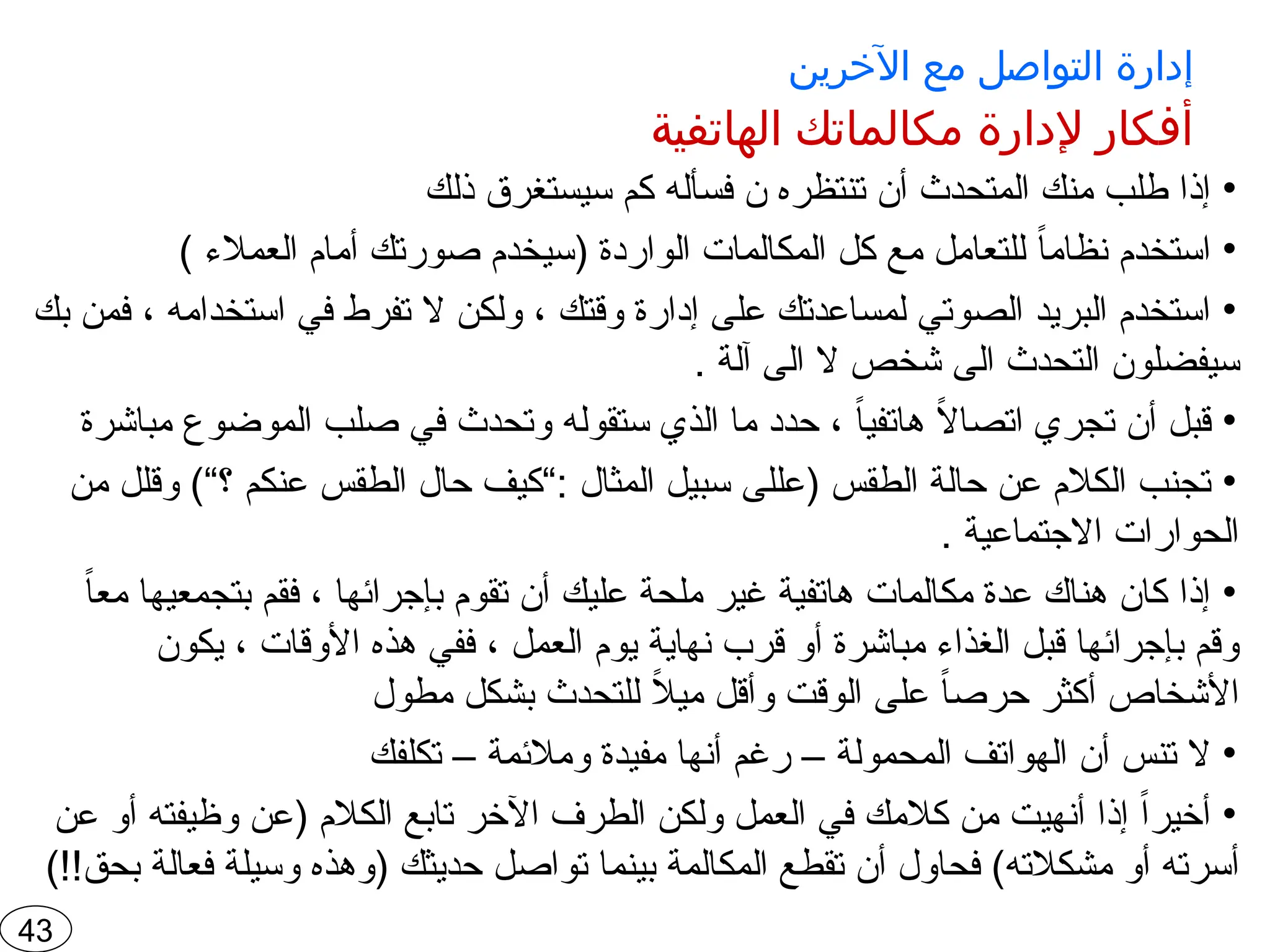 ‫اآلخرين‬ ‫مع‬ ‫التواصل‬ ‫إدارة‬
‫الهاتفية‬ ‫مكالماتك‬ ‫إلدارة‬ ‫أفكار‬
•
‫ذلك‬ ‫سيستغرق‬ ‫كم‬ ‫فسأله‬ ‫ن‬ ‫تنتظره‬ ‫أن‬ ‫المتحدث‬ ‫منك‬ ‫طلب‬ ‫إذا‬
•
) ‫العمالء‬ ‫أمام‬ ‫صورتك‬ ‫(سيخدم‬ ‫الواردة‬ ‫المكالمات‬ ‫كل‬ ‫مع‬ ‫للتعامل‬ ً
‫ا‬‫نظام‬ ‫استخدم‬
•
‫بك‬ ‫فمن‬ ، ‫استخدامه‬ ‫في‬ ‫تفرط‬ ‫ال‬ ‫ولكن‬ ، ‫وقتك‬ ‫إدارة‬ ‫على‬ ‫لمساعدتك‬ ‫الصوتي‬ ‫البريد‬ ‫استخدم‬
. ‫آلة‬ ‫الى‬ ‫ال‬ ‫شخص‬ ‫الى‬ ‫التحدث‬ ‫سيفضلون‬
•
‫مباشرة‬ ‫الموضوع‬ ‫صلب‬ ‫في‬ ‫وتحدث‬ ‫ستقوله‬ ‫الذي‬ ‫ما‬ ‫حدد‬ ، ً
‫ا‬‫هاتفي‬ ً
‫ال‬‫اتصا‬ ‫تجري‬ ‫أن‬ ‫قبل‬
•
‫من‬ ‫وقلل‬ )“‫؟‬ ‫عنكم‬ ‫الطقس‬ ‫حال‬ ‫“كيف‬: ‫المثال‬ ‫سبيل‬ ‫(عللى‬ ‫الطقس‬ ‫حالة‬ ‫عن‬ ‫الكالم‬ ‫تجنب‬
. ‫االجتماعية‬ ‫الحوارات‬
•
ً
‫ا‬‫مع‬ ‫بتجمعيها‬ ‫فقم‬ ، ‫بإجرائها‬ ‫تقوم‬ ‫أن‬ ‫عليك‬ ‫ملحة‬ ‫غير‬ ‫هاتفية‬ ‫مكالمات‬ ‫عدة‬ ‫هناك‬ ‫كان‬ ‫إذا‬
‫يكون‬ ، ‫األوقات‬ ‫هذه‬ ‫ففي‬ ، ‫العمل‬ ‫يوم‬ ‫نهاية‬ ‫قرب‬ ‫أو‬ ‫مباشرة‬ ‫الغذاء‬ ‫قبل‬ ‫بإجرائها‬ ‫وقم‬
‫مطول‬ ‫بشكل‬ ‫للتحدث‬ ً
‫ال‬‫مي‬ ‫وأقل‬ ‫الوقت‬ ‫على‬ ً
‫ا‬‫حرص‬ ‫أكثر‬ ‫األشخاص‬
•
‫تكلفك‬ – ‫ومالئمة‬ ‫مفيدة‬ ‫أنها‬ ‫رغم‬ – ‫المحمولة‬ ‫الهواتف‬ ‫أن‬ ‫تنس‬ ‫ال‬
•
‫عن‬ ‫أو‬ ‫وظيفته‬ ‫(عن‬ ‫الكالم‬ ‫تابع‬ ‫اآلخر‬ ‫الطرف‬ ‫ولكن‬ ‫العمل‬ ‫في‬ ‫كالمك‬ ‫من‬ ‫أنهيت‬ ‫إذا‬ ً‫ا‬‫أخير‬
)!!‫بحق‬ ‫فعالة‬ ‫وسيلة‬ ‫(وهذه‬ ‫حديثك‬ ‫تواصل‬ ‫بينما‬ ‫المكالمة‬ ‫تقطع‬ ‫أن‬ ‫فحاول‬ )‫مشكالته‬ ‫أو‬ ‫أسرته‬
43
 