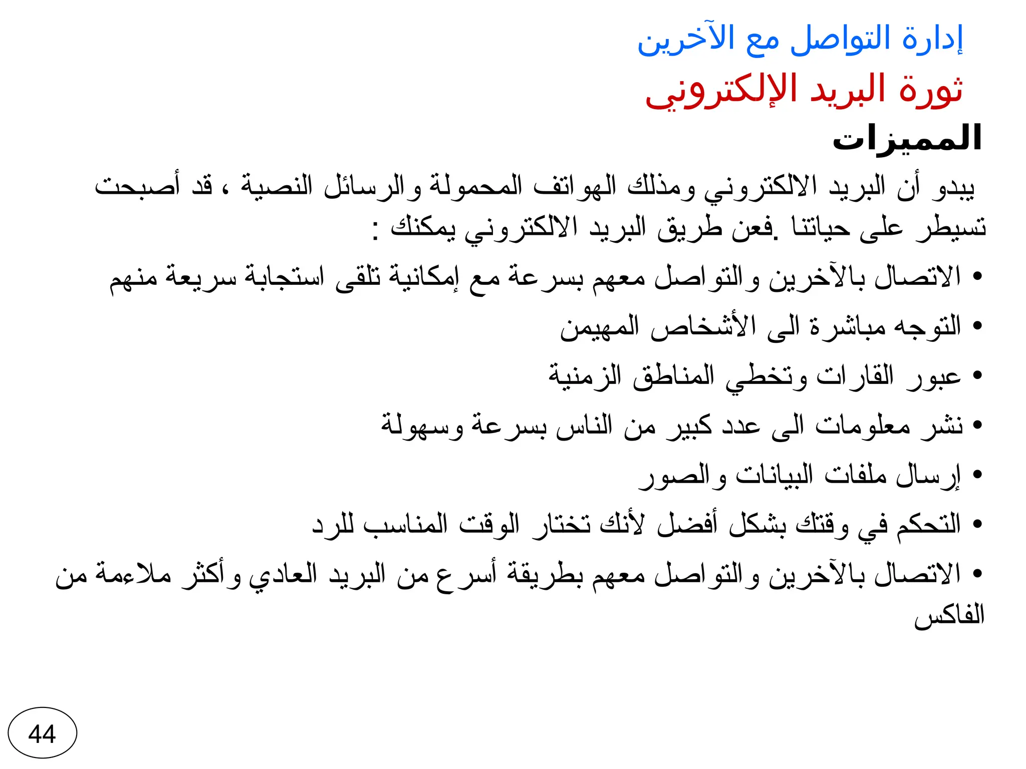 ‫اآلخرين‬ ‫مع‬ ‫التواصل‬ ‫إدارة‬
‫اإللكتروني‬ ‫البريد‬ ‫ثورة‬
‫المميزات‬
‫أصبحت‬ ‫قد‬ ، ‫النصية‬ ‫والرسائل‬ ‫المحمولة‬ ‫الهواتف‬ ‫ومذلك‬ ‫االلكتروني‬ ‫البريد‬ ‫أن‬ ‫يبدو‬
: ‫يمكنك‬ ‫االلكتروني‬ ‫البريد‬ ‫طريق‬ ‫فعن‬. ‫حياتنا‬ ‫على‬ ‫تسيطر‬
•
‫منهم‬ ‫سريعة‬ ‫استجابة‬ ‫تلقى‬ ‫إمكانية‬ ‫مع‬ ‫بسرعة‬ ‫معهم‬ ‫والتواصل‬ ‫باآلخرين‬ ‫االتصال‬
•
‫المهيمن‬ ‫األشخاص‬ ‫الى‬ ‫مباشرة‬ ‫التوجه‬
•
‫الزمنية‬ ‫المناطق‬ ‫وتخطي‬ ‫القارات‬ ‫عبور‬
•
‫وسهولة‬ ‫بسرعة‬ ‫الناس‬ ‫من‬ ‫كبير‬ ‫عدد‬ ‫الى‬ ‫معلومات‬ ‫نشر‬
•
‫والصور‬ ‫البيانات‬ ‫ملفات‬ ‫إرسال‬
•
‫للرد‬ ‫المناسب‬ ‫الوقت‬ ‫تختار‬ ‫ألنك‬ ‫أفضل‬ ‫بشكل‬ ‫وقتك‬ ‫في‬ ‫التحكم‬
•
‫من‬ ‫مالءمة‬ ‫وأكثر‬ ‫العادي‬ ‫البريد‬ ‫من‬ ‫أسرع‬ ‫بطريقة‬ ‫معهم‬ ‫والتواصل‬ ‫باآلخرين‬ ‫االتصال‬
‫الفاكس‬
44
 
