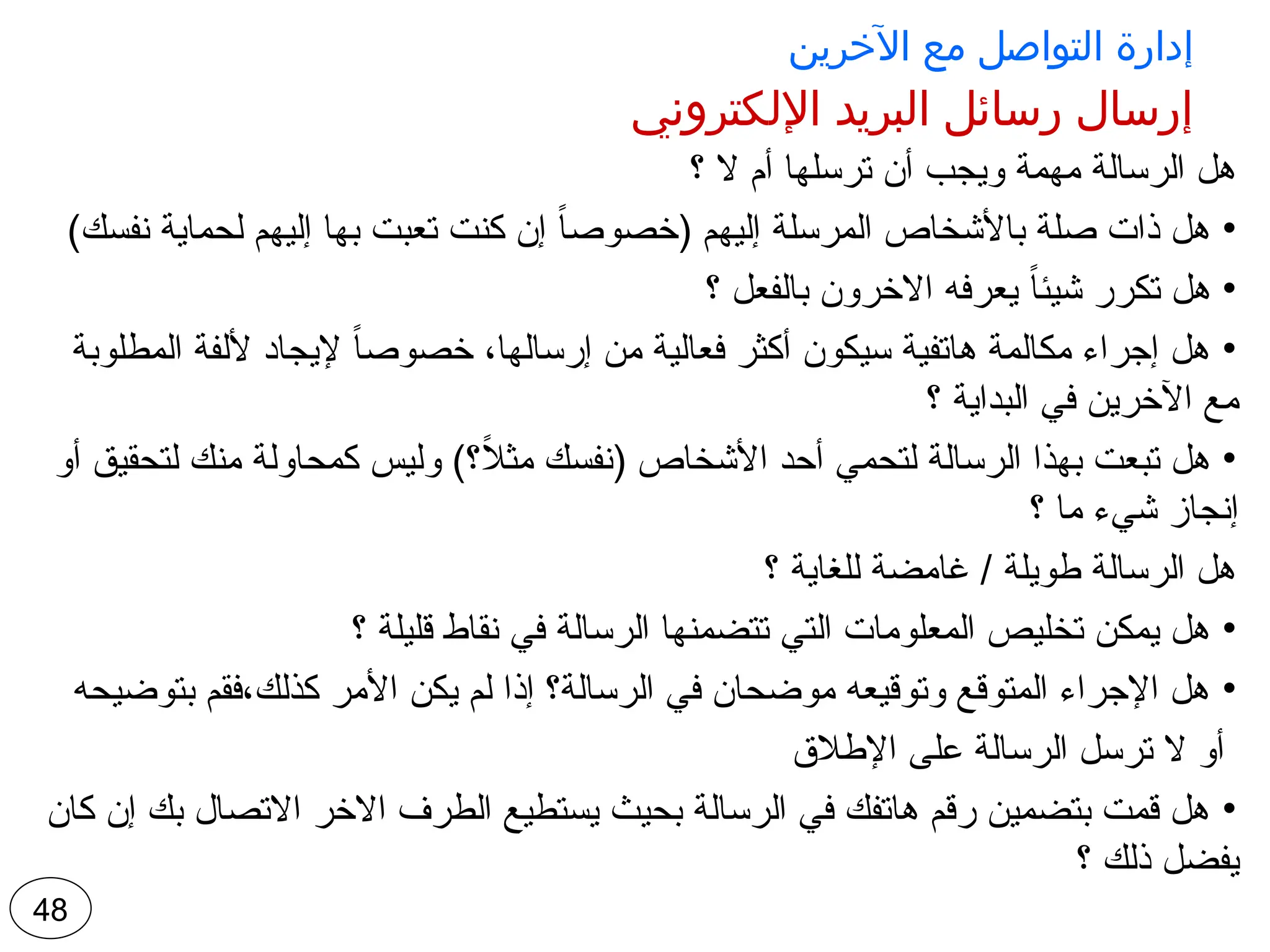 ‫اآلخرين‬ ‫مع‬ ‫التواصل‬ ‫إدارة‬
‫اإللكتروني‬ ‫البريد‬ ‫رسائل‬ ‫إرسال‬
‫؟‬ ‫ال‬ ‫أم‬ ‫ترسلها‬ ‫أن‬ ‫ويجب‬ ‫مهمة‬ ‫الرسالة‬ ‫هل‬
•
)‫نفسك‬ ‫لحماية‬ ‫إليهم‬ ‫بها‬ ‫تعبت‬ ‫كنت‬ ‫إن‬ ً
‫ا‬‫(خصوص‬ ‫إليهم‬ ‫المرسلة‬ ‫باألشخاص‬ ‫صلة‬ ‫ذات‬ ‫هل‬
•
‫؟‬ ‫بالفعل‬ ‫االخرون‬ ‫يعرفه‬ ً‫ا‬‫شيئ‬ ‫تكرر‬ ‫هل‬
•
‫المطلوبة‬ ‫أللفة‬ ‫إليجاد‬ ً‫ا‬‫خصوص‬ ،‫إرسالها‬ ‫من‬ ‫فعالية‬ ‫أكثر‬ ‫سيكون‬ ‫هاتفية‬ ‫مكالمة‬ ‫إجراء‬ ‫هل‬
‫؟‬ ‫البداية‬ ‫في‬ ‫اآلخرين‬ ‫مع‬
•
‫أو‬ ‫لتحقيق‬ ‫منك‬ ‫كمحاولة‬ ‫وليس‬ )‫؟‬ً
‫ال‬‫مث‬ ‫(نفسك‬ ‫األشخاص‬ ‫أحد‬ ‫لتحمي‬ ‫الرسالة‬ ‫بهذا‬ ‫تبعت‬ ‫هل‬
‫؟‬ ‫ما‬ ‫شيء‬ ‫إنجاز‬
‫؟‬ ‫للغاية‬ ‫غامضة‬ / ‫طويلة‬ ‫الرسالة‬ ‫هل‬
•
‫؟‬ ‫قليلة‬ ‫نقاط‬ ‫في‬ ‫الرسالة‬ ‫تتضمنها‬ ‫التي‬ ‫المعلومات‬ ‫تخليص‬ ‫يمكن‬ ‫هل‬
•
‫بتوضيحه‬ ‫فقم‬،‫كذلك‬ ‫األمر‬ ‫يكن‬ ‫لم‬ ‫إذا‬ ‫الرسالة؟‬ ‫في‬ ‫موضحان‬ ‫وتوقيعه‬ ‫المتوقع‬ ‫اإلجراء‬ ‫هل‬
‫اإلطالق‬ ‫على‬ ‫الرسالة‬ ‫ترسل‬ ‫ال‬ ‫أو‬
•
‫كان‬ ‫إن‬ ‫بك‬ ‫االتصال‬ ‫االخر‬ ‫الطرف‬ ‫يستطيع‬ ‫بحيث‬ ‫الرسالة‬ ‫في‬ ‫هاتفك‬ ‫رقم‬ ‫بتضمين‬ ‫قمت‬ ‫هل‬
‫؟‬ ‫ذلك‬ ‫يفضل‬
48
 