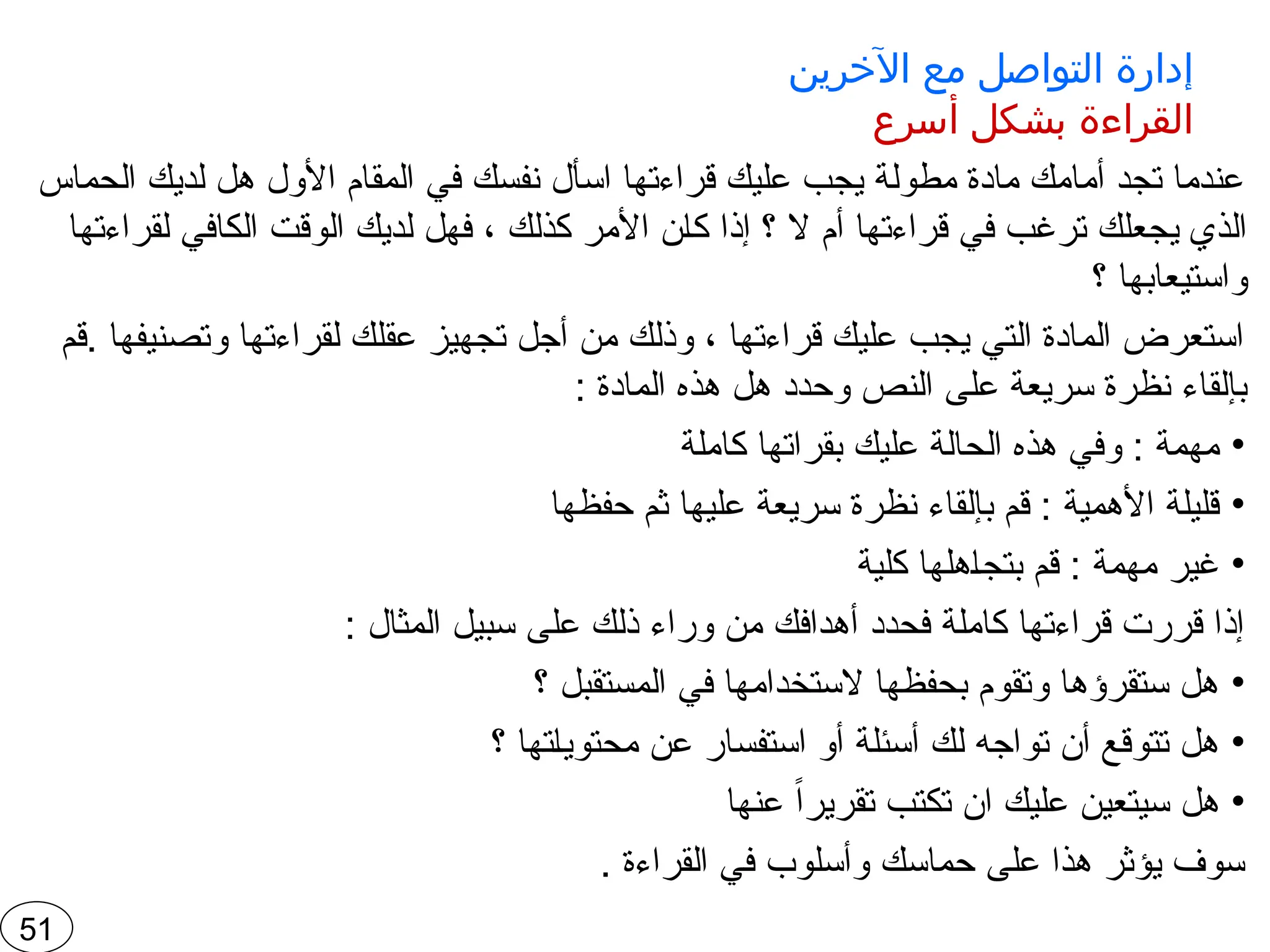 ‫اآلخرين‬ ‫مع‬ ‫التواصل‬ ‫إدارة‬
‫أسرع‬ ‫بشكل‬ ‫القراءة‬
‫الحماس‬ ‫لديك‬ ‫هل‬ ‫األول‬ ‫المقام‬ ‫في‬ ‫نفسك‬ ‫اسأل‬ ‫قراءتها‬ ‫عليك‬ ‫يجب‬ ‫مطولة‬ ‫مادة‬ ‫أمامك‬ ‫تجد‬ ‫عندما‬
‫لقراءتها‬ ‫الكافي‬ ‫الوقت‬ ‫لديك‬ ‫فهل‬ ، ‫كذلك‬ ‫األمر‬ ‫ن‬‫كا‬ ‫إذا‬ ‫؟‬ ‫ال‬ ‫أم‬ ‫قراءتها‬ ‫في‬ ‫ترغب‬ ‫يجعلك‬ ‫الذي‬
‫؟‬ ‫واستيعابها‬
‫قم‬. ‫وتصنيفها‬ ‫لقراءتها‬ ‫عقلك‬ ‫تجهيز‬ ‫أجل‬ ‫من‬ ‫وذلك‬ ، ‫قراءتها‬ ‫عليك‬ ‫يجب‬ ‫التي‬ ‫المادة‬ ‫استعرض‬
: ‫المادة‬ ‫هذه‬ ‫هل‬ ‫وحدد‬ ‫النص‬ ‫على‬ ‫سريعة‬ ‫نظرة‬ ‫بإلقاء‬
•
‫كاملة‬ ‫بقراتها‬ ‫عليك‬ ‫الحالة‬ ‫هذه‬ ‫وفي‬ : ‫مهمة‬
•
‫حفظها‬ ‫ثم‬ ‫عليها‬ ‫سريعة‬ ‫نظرة‬ ‫بإلقاء‬ ‫قم‬ : ‫األهمية‬ ‫قليلة‬
•
‫كلية‬ ‫هلها‬‫بتجا‬ ‫قم‬ : ‫مهمة‬ ‫غير‬
: ‫المثال‬ ‫سبيل‬ ‫على‬ ‫ذلك‬ ‫وراء‬ ‫من‬ ‫أهدافك‬ ‫فحدد‬ ‫كاملة‬ ‫قراءتها‬ ‫قررت‬ ‫إذا‬
•
‫؟‬ ‫المستقبل‬ ‫في‬ ‫الستخدامها‬ ‫بحفظها‬ ‫وتقوم‬ ‫ستقرؤها‬ ‫هل‬
•
‫؟‬ ‫تها‬‫محتويا‬ ‫عن‬ ‫استفسار‬ ‫أو‬ ‫أسئلة‬ ‫لك‬ ‫تواجه‬ ‫أن‬ ‫تتوقع‬ ‫هل‬
•
‫عنها‬ ً‫ا‬‫تقرير‬ ‫تكتب‬ ‫ان‬ ‫عليك‬ ‫سيتعين‬ ‫هل‬
. ‫القراءة‬ ‫في‬ ‫وأسلوب‬ ‫حماسك‬ ‫على‬ ‫هذا‬ ‫يؤثر‬ ‫سوف‬
51
 