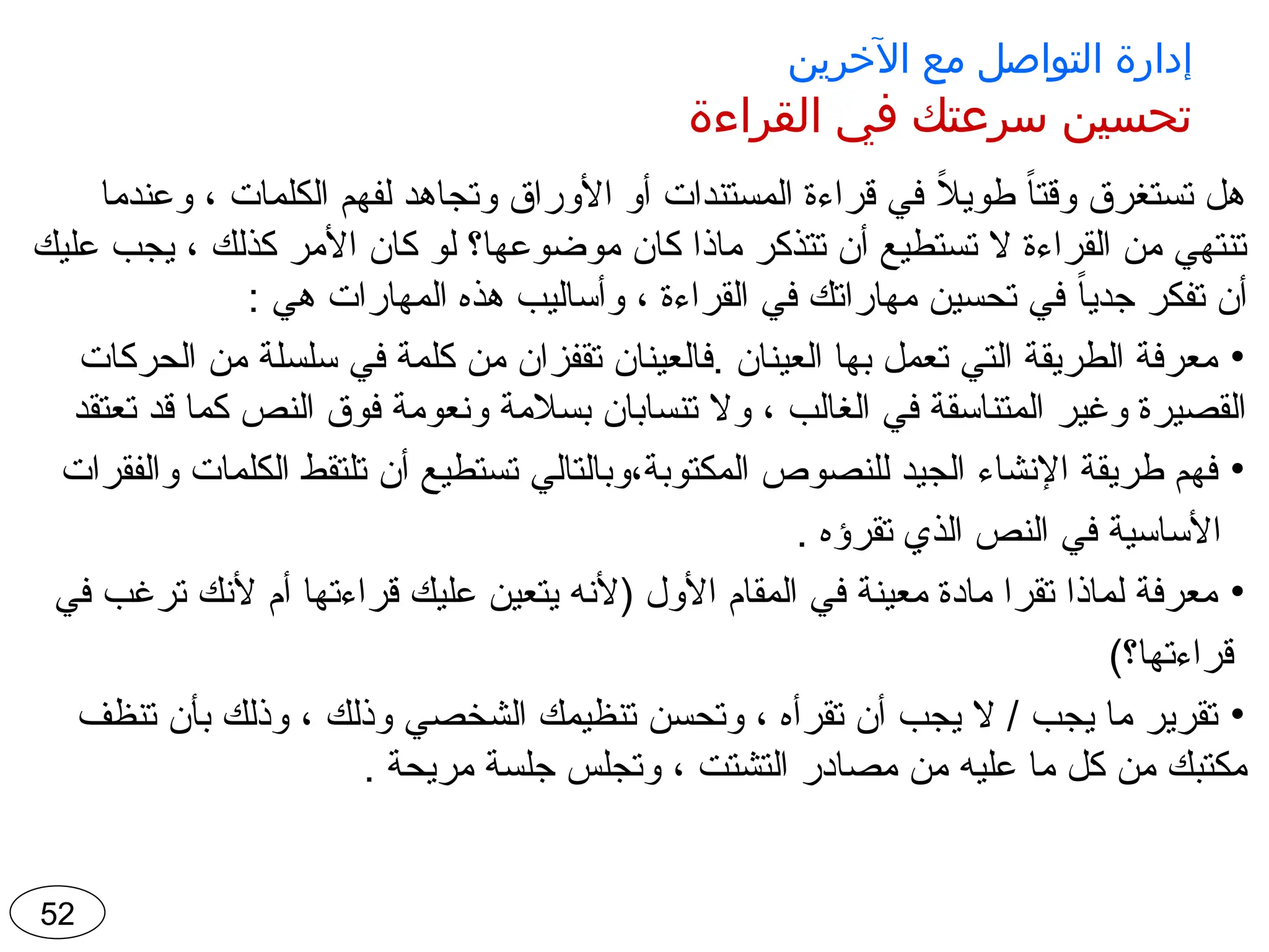 ‫اآلخرين‬ ‫مع‬ ‫التواصل‬ ‫إدارة‬
‫القراءة‬ ‫في‬ ‫سرعتك‬ ‫تحسين‬
‫وعندما‬ ، ‫الكلمات‬ ‫لفهم‬ ‫وتجاهد‬ ‫األوراق‬ ‫أو‬ ‫المستندات‬ ‫قراءة‬ ‫في‬ ً
‫ال‬‫طوي‬ ً‫ا‬‫وقت‬ ‫تستغرق‬ ‫هل‬
‫عليك‬ ‫يجب‬ ، ‫كذلك‬ ‫األمر‬ ‫كان‬ ‫لو‬ ‫موضوعها؟‬ ‫كان‬ ‫ماذا‬ ‫تتذكر‬ ‫أن‬ ‫تستطيع‬ ‫ال‬ ‫القراءة‬ ‫من‬ ‫تنتهي‬
: ‫هي‬ ‫المهارات‬ ‫هذه‬ ‫وأساليب‬ ، ‫القراءة‬ ‫في‬ ‫مهاراتك‬ ‫تحسين‬ ‫في‬ ً‫ا‬‫جدي‬ ‫تفكر‬ ‫أن‬
•
‫الحركات‬ ‫من‬ ‫سلسلة‬ ‫في‬ ‫كلمة‬ ‫من‬ ‫تقفزان‬ ‫فالعينان‬. ‫العينان‬ ‫بها‬ ‫تعمل‬ ‫التي‬ ‫الطريقة‬ ‫معرفة‬
‫تعتقد‬ ‫قد‬ ‫كما‬ ‫النص‬ ‫فوق‬ ‫ونعومة‬ ‫بسالمة‬ ‫تنسابان‬ ‫وال‬ ، ‫الغالب‬ ‫في‬ ‫المتناسقة‬ ‫وغير‬ ‫القصيرة‬
•
‫والفقرات‬ ‫الكلمات‬ ‫تلتقط‬ ‫أن‬ ‫تستطيع‬ ‫وبالتالي‬،‫المكتوبة‬ ‫للنصوص‬ ‫الجيد‬ ‫اإلنشاء‬ ‫طريقة‬ ‫فهم‬
. ‫تقرؤه‬ ‫الذي‬ ‫النص‬ ‫في‬ ‫األساسية‬
•
‫في‬ ‫ترغب‬ ‫ألنك‬ ‫أم‬ ‫قراءتها‬ ‫عليك‬ ‫يتعين‬ ‫(ألنه‬ ‫األول‬ ‫المقام‬ ‫في‬ ‫معينة‬ ‫مادة‬ ‫تقرا‬ ‫لماذا‬ ‫معرفة‬
)‫قراءتها؟‬
•
‫تنظف‬ ‫بأن‬ ‫وذلك‬ ، ‫وذلك‬ ‫الشخصي‬ ‫تنظيمك‬ ‫وتحسن‬ ، ‫تقرأه‬ ‫أن‬ ‫يجب‬ ‫ال‬ / ‫يجب‬ ‫ما‬ ‫تقرير‬
. ‫مريحة‬ ‫جلسة‬ ‫وتجلس‬ ، ‫التشتت‬ ‫مصادر‬ ‫من‬ ‫عليه‬ ‫ما‬ ‫كل‬ ‫من‬ ‫مكتبك‬
52
 