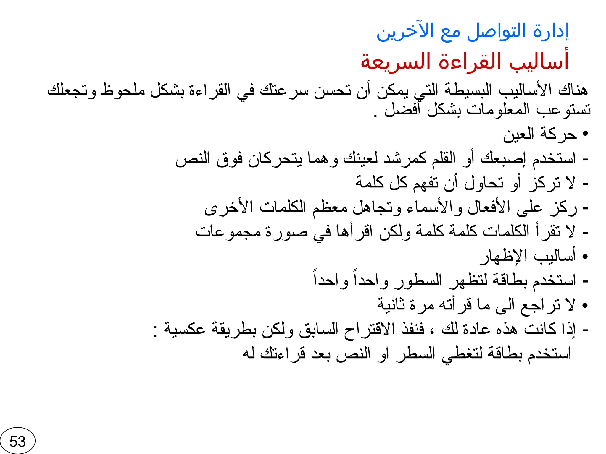 ‫اآلخرين‬ ‫مع‬ ‫التواصل‬ ‫إدارة‬
‫السريعة‬ ‫القراءة‬ ‫أساليب‬
‫وتجعلك‬ ‫ملحوظ‬ ‫بشكل‬ ‫القراءة‬ ‫في‬ ‫سرعتك‬ ‫تحسن‬ ‫أن‬ ‫يمكن‬ ‫التي‬ ‫البسيطة‬ ‫األساليب‬ ‫هناك‬
. ‫أفضل‬ ‫بشكل‬ ‫المعلومات‬ ‫تستوعب‬
•
‫العين‬ ‫حركة‬
-
‫النص‬ ‫فوق‬ ‫يتحركان‬ ‫وهما‬ ‫لعينك‬ ‫كمرشد‬ ‫القلم‬ ‫أو‬ ‫إصبعك‬ ‫استخدم‬
-
‫كلمة‬ ‫كل‬ ‫تفهم‬ ‫أن‬ ‫تحاول‬ ‫أو‬ ‫تركز‬ ‫ال‬
-
‫األخرى‬ ‫الكلمات‬ ‫معظم‬ ‫وتجاهل‬ ‫واألسماء‬ ‫األفعال‬ ‫على‬ ‫ركز‬
-
‫مجموعات‬ ‫صورة‬ ‫في‬ ‫اقرأها‬ ‫ولكن‬ ‫كلمة‬ ‫كلمة‬ ‫الكلمات‬ ‫تقرأ‬ ‫ال‬
‫اإلظهار‬ ‫أساليب‬ •
-
ً‫ا‬‫واحد‬ ً‫ا‬‫واحد‬ ‫السطور‬ ‫لتظهر‬ ‫بطاقة‬ ‫استخدم‬
‫ثانية‬ ‫مرة‬ ‫قرأته‬ ‫ما‬ ‫الى‬ ‫تراجع‬ ‫ال‬ •
-
: ‫عكسية‬ ‫بطريقة‬ ‫ولكن‬ ‫السابق‬ ‫االقتراح‬ ‫فنفذ‬ ، ‫لك‬ ‫عادة‬ ‫هذه‬ ‫كانت‬ ‫إذا‬
‫له‬ ‫قراءتك‬ ‫بعد‬ ‫النص‬ ‫او‬ ‫السطر‬ ‫لتغطي‬ ‫بطاقة‬ ‫استخدم‬
53
 
