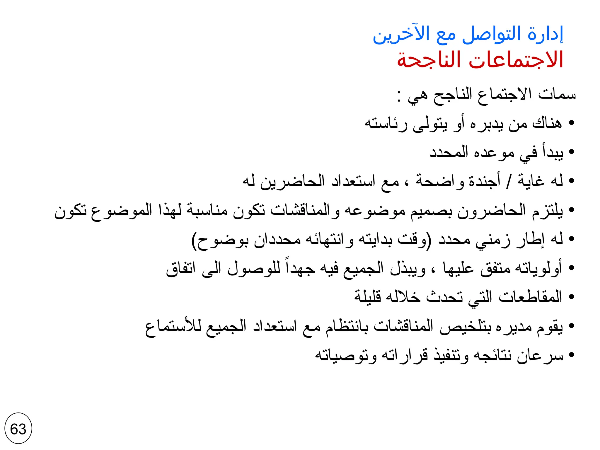 ‫اآلخرين‬ ‫مع‬ ‫التواصل‬ ‫إدارة‬
‫الناجحة‬ ‫االجتماعات‬
: ‫هي‬ ‫الناجح‬ ‫االجتماع‬ ‫سمات‬
•
‫رئاسته‬ ‫يتولى‬ ‫أو‬ ‫يدبره‬ ‫من‬ ‫هناك‬
•
‫المحدد‬ ‫موعده‬ ‫في‬ ‫يبدأ‬
•
‫له‬ ‫الحاضرين‬ ‫استعداد‬ ‫مع‬ ، ‫واضحة‬ ‫أجندة‬ / ‫غاية‬ ‫له‬
•
‫تكون‬ ‫الموضوع‬ ‫لهذا‬ ‫مناسبة‬ ‫تكون‬ ‫والمناقشات‬ ‫موضوعه‬ ‫بصميم‬ ‫الحاضرون‬ ‫يلتزم‬
•
)‫بوضوح‬ ‫محددان‬ ‫وانتهائه‬ ‫بدايته‬ ‫(وقت‬ ‫محدد‬ ‫زمني‬ ‫إطار‬ ‫له‬
•
‫اتفاق‬ ‫الى‬ ‫للوصول‬ ً‫ا‬‫جهد‬ ‫فيه‬ ‫الجميع‬ ‫ويبذل‬ ، ‫عليها‬ ‫متفق‬ ‫أولوياته‬
•
‫قليلة‬ ‫خالله‬ ‫تحدث‬ ‫التي‬ ‫المقاطعات‬
•
‫لألستماع‬ ‫الجميع‬ ‫استعداد‬ ‫مع‬ ‫بانتظام‬ ‫المناقشات‬ ‫بتلخيص‬ ‫مديره‬ ‫يقوم‬
•
‫وتوصياته‬ ‫قراراته‬ ‫وتنفيذ‬ ‫نتائجه‬ ‫سرعان‬
63
 